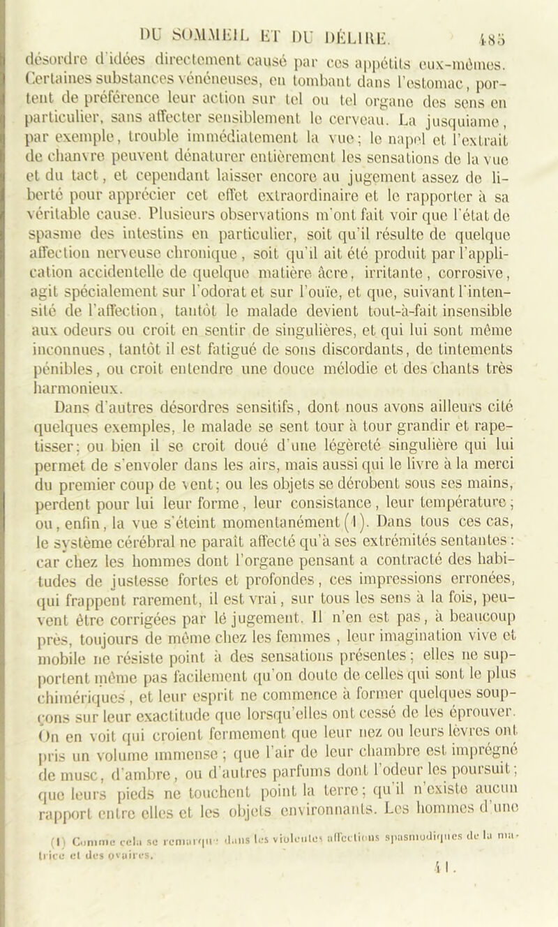 désordre d idées directement causé par ces appétits cux-mômes. Certaines substances vénéneuses, en tombant dans l’estomac, por- tent de préférence leur action sur tel ou tel organe des sens en particulier, sans affecter sensiblement le cerveau. La jusquiame, par exemple, trouble immédiatement la vue; le napel et l’extrait de chanvre peuvent dénaturer entièrement les sensations de la vue et du tact, et cependant laisser encore au jugement assez de li- berté pour apprécier cet effet extraordinaire et le rapporter à sa véritable cause. Plusieurs observations m'ont fait voir que l’état de spasme des intestins en particulier, soit qu’il résulte de quelque affection nerveuse chronique , soit qu’il ait été produit par l’appli- cation accidentelle de quelque matière âcre, irritante, corrosive, agit spécialement sur l'odorat et sur l’ouïe, et que, suivant l'inten- sité de l’affection, tantôt le malade devient tout-à-fait insensible aux odeurs ou croit en sentir de singulières, et qui lui sont môme inconnues, tantôt il est fatigué de sons discordants, de tintements pénibles, ou croit entendre une douce mélodie et des chants très harmonieux. Dans d’autres désordres sensitifs, dont nous avons ailleurs cité quelques exemples, le malade se sent tour à tour grandir et rape- tisser: ou bien il se croit doué d une légèreté singulière qui lui permet de s'envoler dans les airs, mais aussi qui le livre à la merci du premier coup de vent; ou les objets se dérobent sous ses mains, perdent pour lui leur forme , leur consistance , leur température ; ou, enfin, la vue s'éteint momentanément (l). Dans tous ces cas, le système cérébral ne paraît affecté qu’à ses extrémités sentantes : car chez les hommes dont l’organe pensant a contracté des habi- tudes de justesse fortes et profondes, ces impressions erronées, qui frappent rarement, il est vrai, sur tous les sens à la fois, peu- vent être corrigées par lé jugement. Il n’en est pas, à beaucoup près, toujours de môme chez les femmes , leur imagination vive et mobile ne résiste point à des sensations présentes ; elles ne sup- portent môme pas facilement qu'on doute de celles qui sont le plus chimériques , et leur esprit ne commence à former quelques soup- çons sur leur exactitude que lorsqu’elles ont cessé de les éprouver. On en voit qui croient fermement que leur nez on leurs lèvres ont pris un volume immense ; que 1 air de leur chambre est imprègne de musc, d’ambre, ou d autres parfums dont 1 odeur les pouisuit, que leurs pieds ne touchent point la terre; qu il n existe aucun rapport entre elles cl les objets environnants. Les hommes d une (I) Comme cela se rcmarf|u * trice cl des ovaires. j,n,s les violoiiles alTcelicuis spasmodiques de lu 4 I. ma *