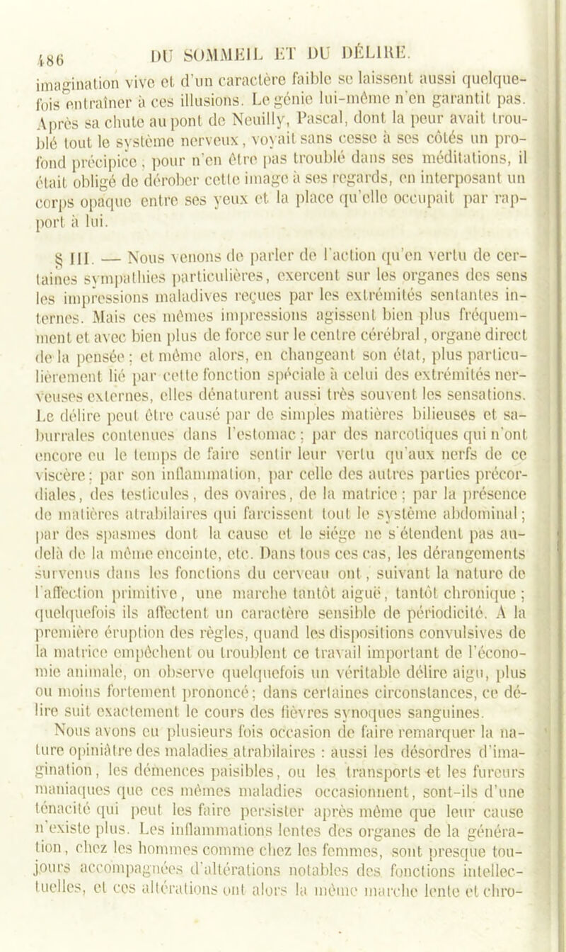imagination vivo et d’un caractère faible se laissent aussi quelque- fois entraîner à ces illusions. Le génie lui-même n’en garantit pas. Après sa chute au pont de Neuilly, Pascal, dont la peur avait trou- blé tout le système nerveux, voyait sans cesse à scs côtés un pro- fond précipice . pour n’en être pas troublé dans ses méditations, il était obligé de dérober cette image à ses regards, en interposant un corps opaque entre ses yeux et. la place qu’elle occupait par rap- port à lui. 5$ j[I Nous venons de parler de l'action qu’en vertu de cer- taines sympathies particulières, exercent sur les organes des sens les impressions maladives reçues par les extrémités sentantes in- ternes. Mais ces mêmes impressions agissent bien plus fréquem- ment et avec bien plus de force sur le centre cérébral, organe direct delà pensée; et môme alors, en changeant son état, plus particu- lièrement lié par celte fonction spéciale à celui des extrémités ner- veuses externes, elles dénaturent aussi très souvent les sensations. Le délire peut être causé par de simples matières bilieuses et sa- burrales contenues dans l’estomac ; par des narcotiques qui n’ont encore eu le temps de faire sentir leur vertu qu'aux nerfs de ce viscère; par son inflammation, par celle des autres parties précor- diales, des testicules, des ovaires, de la matrice; par la présence de matières atrabilaires qui farcissent tout le système abdominal; par des spasmes dont la cause et le siège ne s'étendent pas au- delà de la même enceinte, etc. Dans tous ces cas, les dérangements survenus dans les fonctions du cerveau ont, suivant la nature de l'affection primitive, une marche tantôt aiguë, tantôt chronique ; quelquefois ils affectent un caractère sensible de périodicité. A la première éruption des règles, quand les dispositions convulsives de la matrice empêchent ou troublent ce travail important de l’écono- mie animale, on observe quelquefois un véritable délire aigu, plus ou moins fortement prononcé; dans certaines circonstances, ce dé- lire suit exactement le cours des fièvres synoques sanguines. Nous avons eu plusieurs fois occasion de faire remarquer la na- ture opiniâtre des maladies atrabilaires : aussi les désordres d’ima- gination, les démences paisibles, ou les transports et les fureurs maniaques que ces mêmes maladies occasionnent, sont-ils d’une ténacité qui peut les faire persister après même que leur cause n existe plus. Les inflammations lentes des organes de la généra- tion, chez les hommes comme chez les femmes, sont presque tou- jours accompagnées d altérations notables des fonctions intellec- tuelles, et ces altérations ont alors la même marche lente etchro-