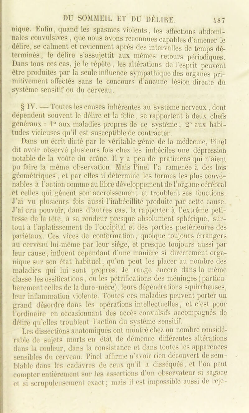 nique. Enfin, quand les spasmes violents, les affections abdomi- nales convulsives , que nous avons reconnues capables d’amener le délire, se calment et reviennent après des intervalles de temps dé- terminés, le délire s’assujettit aux mêmes retours périodiques. Dans tous ces cas, je le répète, les altérations de l’esprit peuvent être produites par la seule influence sympathique des organes pri- mitivement affectés sans le concours d'aucune lésion directe du système sensitif ou du cerveau. § IV. —■ Toutes les causes inhérentes au système nerveux, dont dépendent souvent le délire et la folie, se rapportent à deux chefs généraux : 1° aux maladies propres de ce système; 2° aux habi- tudes vicieuses qu’il est susceptible de contracter. Dans un écrit dicté par le véritable génie de la médecine, Pinel dit avoir observé plusieurs fois chez les imbéciles une dépression notable de la voûte du crâne. 11 y a peu de praticiens qui n’aient pu faire la même observation. Mais Pinel l’a ramenée à des lois géométriques , et par elles il détermine les formes les plus conve- nables à l’action comme au libre développement de l’organe cérébral et celles qui gênent son accroissement et troublent ses fonctions. J'ai vu plusieurs fuis aussi l'imbécillité produite par cette cause. J'ai cru pouvoir, dans d'autres cas, la rapporter à l’extrême peti- tesse de la tète, à sa rondeur presque absolument sphérique, sur- tout à l'aplatissement de l’occipital et des parties postérieures des pariétaux. Ces vices de conformation, quoique toujours étrangers au cerveau lui-même par leur siège, et presque toujours aussi par leur cause, influent cependant d'une manière si directement orga- nique sur son état habituel, qu’on peut les placer au nombre des maladies qui lui sont propres Je range encore dans la même classe les ossifications, ouïes pétrifications des méninges (particu- lièrement celles de la dure-mère), leurs dégénérations squirrheuses, leur inflammation violente. Toutes ces maladies peuvent porter un grand désordre dans les opérations intellectuelles, et c’est pour l’ordinaire en occasionnant des accès convulsifs accompagnés de délire qu’elles troublent 1 action du système sensitif. Les dissections anatomiques ont montré chez un nombre considé- rable de sujets morts en état de démence différentes altérations dans la couleur, dans la consistance et dans toutes les apparences sensibles du cerveau. Pinel affirme n’avoir rien découvert de sem- blable dans les cadavres de ceux qu’il a disséqués, et l’on peut compter entièrement sur les assertions d’un observateur si sagace et si scrupuleusement exact ; mais il est impossible aussi de reje-