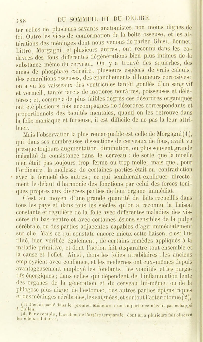 ter celles de plusieurs savants anatomistes non moins dignes de foi. Outre les vices de conformation de la boîte osseuse, et les al- térations des méninges dont nous venons de parler, Ghisi, Bonnet, j Littré, Morgagni, et plusieurs autres, ont reconnu dans les ca- davres des fous différentes dégénérations bien plus intimes de la subsLance môme du cerveau. On y a trouvé des squirrhes, des amas de phosphate calcaire, plusieurs espèces de vrais calculs, j des concrétions osseuses, des épanchements d humeurs corrosives; on a vu les vaisseaux des ventricules tantôt gonflés d'un sang vif et vermeil, tantôt farcis de matières noirâtres, poisseuses et délé- tères ; et, comme à de plus faibles degrés ces désordres organiques ont été plusieurs fois accompagnés de désordres correspondants et proportionnels des facultés mentales, quand on les retrouve dans la folie maniaque et furieuse, il est difficile de ne pas la leur attri- buer. j Mais 1 observation la plus remarquable est celle de Morgagni ( l ), qui, dans ses nombreuses dissections de cerveaux de fous, avait vu presque toujours augmentation, diminution, ou plus souvent grande inégalité de consistance dans le cerveau : de sorte que la moelle n’en était pas toujours trop ferme ou trop molle; mais que, pour l'ordinaire, la mollesse de certaines parties était en contradiction avec la fermeté des autres ; ce qui semblerait expliquer directe- ment le défaut d’harmonie des fonctions par celui des forces toni- ques propres aux diverses parties de leur organe immédiat. C’est au moyen d’une grande quantité de faits recueillis dans | tous les pays et dans tous les siècles qu'on a reconnu la liaison constante et régulière de la folie avec différentes maladies des vis- cères du bas-ventre et avec certaines lésions sensibles de la pulpe cérébrale, ou des parties adjacentes capables d’agir immédiatement sur elle. Mais ce qui constate encore mieux celte liaison, c’est l'u- tilité, bien vérifiée également, de certains remèdes appliqués à la maladie primitive, et dont l’action fait disparaître tout ensemble et la cause et l'effet. Ainsi, dans les folies atrabilaires ', les anciens employaient avec confiance, et les modernes ont eux-mêmes depuis avantageusement employé les fondants, les vomitifs et les purga- tifs énergiques ; dans celles qui dépendent de l'inflammation lente des organes de la génération et du cerveau lui-même, ou de la phlogose plus aiguë de l’estomac, des autres parties épigastriques et des méninges cérébrales, les saignées, et surtout l’artériotomie (2), , ( * : **’cn ;n parlé dans le premier Mémoire : son importance n’avait pas écliappé a Ctillen, Par exemple , la section de l’artère temporale, dont on a plusieurs fois observé les cllets salutaire.',