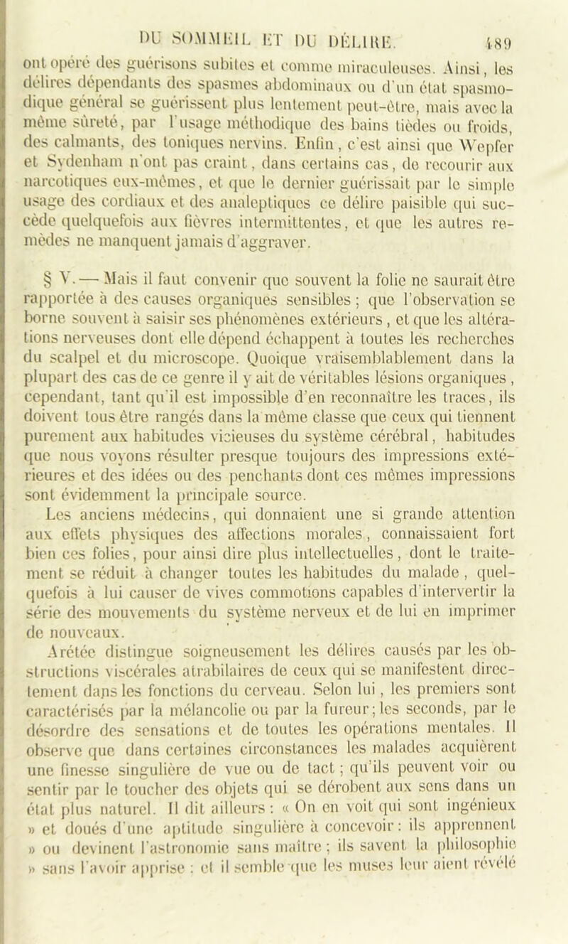 ont opéré des guérisons subites et comme miraculeuses. Ainsi, les délires dépendants des spasmes abdominaux ou d'un état spasmo- dique général se guérissent plus lentement peut-être, mais avec la même sûreté, par l’usage méthodique des bains lièdes ou froids, des calmants, des toniques nervins. Enfin, c'est ainsi que Wepfer et Sydenham n'ont pas craint, dans certains cas, do recourir aux narcotiques eux-mêmes, et que le dernier guérissait par le simple usage des cordiaux et des analeptiques ce délire paisible qui suc- cède quelquefois aux fièvres intermittentes, et que les autres re- mèdes ne manquent jamais d’aggraver. § \ • — Mais il faut convenir que souvent la folie ne saurait être rapportée à des causes organiques sensibles ; que l’observation se borne souvent à saisir scs phénomènes extérieurs , et que les altéra- tions nerveuses dont elle dépend échappent à toutes les recherches du scalpel et du microscope. Quoique vraisemblablement dans la plupart des cas de ce genre il y ait de véritables lésions organiques , cependant, tant qu'il est impossible d'en reconnaître les traces, ils doivent tous être rangés dans la môme classe que ceux qui tiennent purement aux habitudes vicieuses du système cérébral, habitudes (lue nous voyons résulter presque toujours des impressions exté- rieures et des idées ou des penchants dont ces memes impressions sont évidemment la principale source. Les anciens médecins, qui donnaient une si grande attention aux ellets physiques des affections morales, connaissaient fort bien ces folies, pour ainsi dire plus intellectuelles, dont le traite- ment se réduit à changer toutes les habitudes du malade, quel- quefois à lui causer de vives commotions capables d'intervertir la série des mouvements du système nerveux et de lui en imprimer de nouveaux. Arétée distingue soigneusement les délires causés par les ob- structions \iscérales atrabilaires de ceux qui se manifestent direc- tement dans les fonctions du cerveau. Selon lui, les premiers sont caractérisés par la mélancolie ou par la fureur;les seconds, par le désordre des sensations et de toutes les opérations mentales. 11 observe que dans certaines circonstances les malades acquièrent une finesse singulière de vue ou de tact ; qu’ils peuvent voir ou sentir par le toucher des objets qui se dérobent aux sens dans un état plus naturel. Il dit ailleurs: « On en voit qui sont ingénieux » et doués d’une aptitude singulière à concevoir : ils apprennent » ou devinent l'astronomie sans maître ; ils savent la philosophie » sans l’avoir apprise : cl il semble ((lie les muscs leur aient révélé