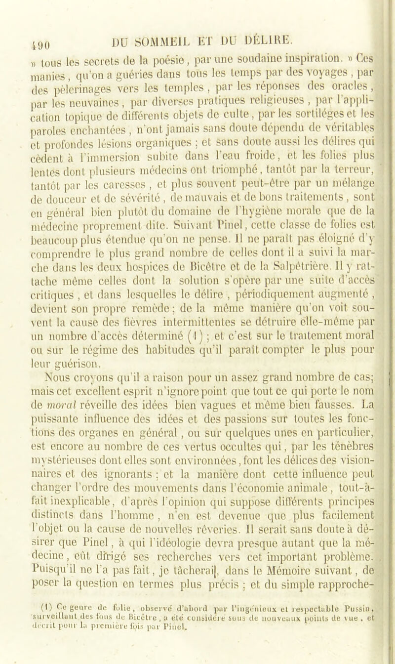 >, ions les secrets de la poésie, par une soudaine inspiration. » Ces manies , qu'on a guéries dans tous les temps pai des otages , par des pèlerinages vers les temples , par les réponses des oracles, j par les ncuvaines, par diverses pratiques religieuses , par l’appli- j cation topique de différents objets de culte, par les sortilèges et les paroles enchantées , n’ont jamais sans doute dépendu de véritables j et profondes lésions organiques ; et sans doute aussi les délires qui cèdent à l’immersion subite dans l’eau froide, et les folies plus lentes dont plusieurs médecins ont triomphé, tantôt par la terreur, tantôt par les caresses , et plus souvent peut-être par un mélange de douceur et de sévérité, de mauvais et de bons traitements , sont en général bien plutôt du domaine de l'hygiène morale que de la médecine proprement dite. Suivant Pinel, cette classe de folies est beaucoup plus étendue qu'on ne pense. 11 ne paraît pas éloigné d'y comprendre le plus grand nombre de celles dont il a suivi la mar- che dans les deux hospices de Bicêlre et de la Salpêtrière. 11 y rat- tache même celles dont la solution s’opère par une suite d’accès critiques , et dans lesquelles le délire , périodiquement augmenté , devient son propre remède ; de la même manière qu’on voit sou- vent la cause des fièvres intermittentes se détruire elle-même par un nombre d'accès déterminé (1 ou sur le régime des habitudes leur guérison. Nous croyons qu il a raison pour un assez grand nombre de cas; I mais cet excellent esprit n’ignore point que tout ce qui porte le nom de moral réveille des idées bien vagues et même bien fausses. La puissante influence des idées et des passions sur toutes les fonc- tions des organes en général, ou sur quelques unes en particulier, est encore au nombre de ces vertus occultes qui, par les ténèbres mystérieuses dont elles sont environnées, font les délices des vision- naires et des ignorants ; et la manière dont cette influence peut changer l’ordre des mouvements dans l’économie animale, tout-à- fait inexplicable, d’après l'opinion qui suppose différents principes distincts dans l’homme , n’en est devenue que plus facilement l’objet ou la cause de nouvelles rêveries. 11 serait sans doute à dé- sirer que Pinel, à qui l’idéologie devra presque autant que la mé- decine , eût dirigé ses recherches vers cet important problème, j. Puisqu il ne l’a pas fait, je tâcherai|, dans le Mémoire suivant, de poser la question en termes plus précis ; et du simple rapproehe- ) ; et c’est sur le traitement moral qu’il paraît compter le plus pour (I) Ce genre de fulie , observé d’abord par l’ingénieux et respectable Pussiu, surveillant des fous de Bicêti e , a élé considéré sous de nouveaux points de vue . et décrit pour 1,1 première ibis par Pinel.