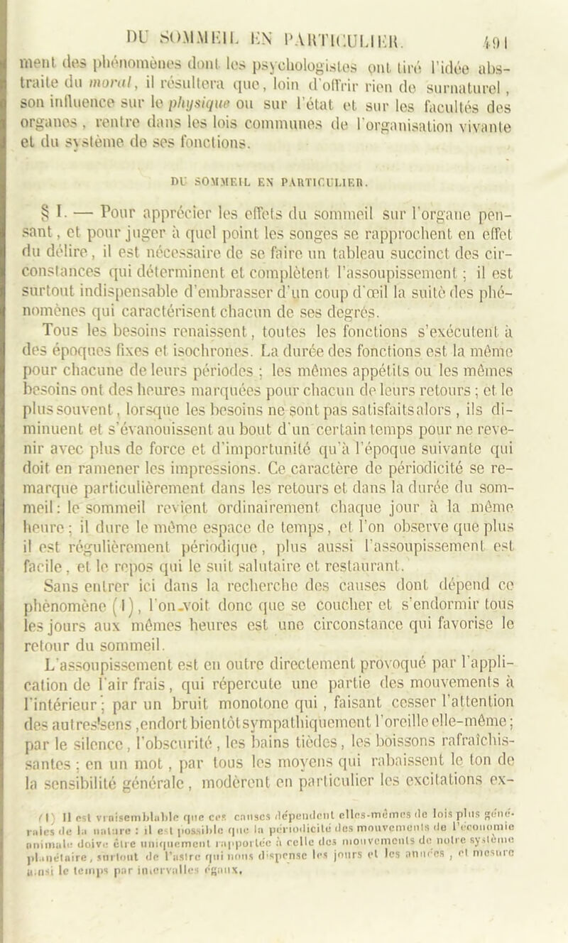 ment dea phénomènes dont, les psychologistes ont tiré l'idée abs- traite du moral, il résultera que, loin d’offrir rien do surnaturel, son influence sur le physique ou sur l’état et sur les facultés des organes , rentre dans les lois communes de l’organisation vivante et du système de ses fonctions. DU SOMMEIL EN PARTICULIER. § I - — Pour apprécier les effets du sommeil sur l’organe pen- sant , et pour juger à quel point les songes se rapprochent en effet du délire, il est nécessaire de se faire un tableau succinct des cir- constances qui déterminent et complètent l’assoupissement ; il est surtout indispensable d’embrasser d’un coup d’œil la suite des phé- nomènes qui caractérisent chacun de ses degrés. Tous les besoins renaissent, toutes les fonctions s’exécutent à des époques fixes et isochrones. La durée des fonctions est la même pour chacune de leurs périodes ; les mêmes appétits ou les mêmes besoins ont des heures marquées pour chacun de leurs retours ; et le plus souvent, lorsqüe les besoins ne sont pas satisfaits alors , ils di- minuent et s’évanouissent au bout d’un certain temps pour ne reve- nir avec plus de force et d’importunité qu'à l’époque suivante qui doit en ramener les impressions. Ce caractère de périodicité se re- marque particulièrement dans les retours et dans la durée du som- meil : le sommeil revient ordinairement chaque jour à la même heure: il dure le même espace de temps, et l’on observe que plus il est régulièrement périodique, plus aussi l’assoupissement est facile , et le repos qui le suit salutaire et restaurant. Sans entrer ici dans la recherche des causes dont dépend ce phénomène (l), l’on-voit donc que se Coucher et s'endormir tous les jours aux mêmes heures est une circonstance qui favorise le retour du sommeil. L’assoupissement est en outre directement provoqué par l’appli- cation de l’air frais, qui répercute une partie des mouvements à l’intérieur ; par un bruit monotone qui , faisant cesser l’attention des autres'sens,endort bien tôtsympathiquement l’oreille elle-même; par le silence , l’obscurité , les bains tièdes , les boissons rafraîchis- santes ; en un mot, par tous les moyens qui rabaissent le ton de la sensibilité générale, modèrent en particulier les excitations ex- U1 II nsi vraisemblable que cas causes dépendent clles-memes do lois plus géné- rales de la nature : il est possible que la périodicité des mouvements de l'économie animale doive être uniquement rapportée à celle des mouvements de notre système planétaire, surtout de l’astre qui nous dispense les jours et les années , et mesure a.nsi le temps par intervalles égaux.