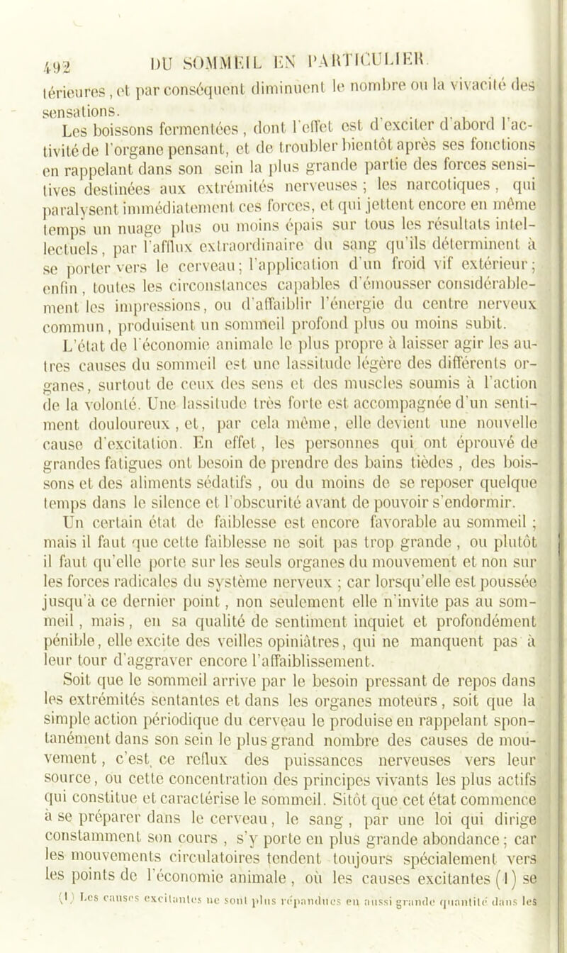 lérieures, et par conséquent diminuent le nombre ou la vivacité des sensations. Les boissons fermentées , dont 1 effet est d exciter d abord 1 ac- tivité de l’organe pensant, et de troubler bientôt après ses fonctions en rappelant dans son sein la plus grande partie des forces sensi- tives destinées aux extrémités nerveuses ; les narcotiques, qui paralysent immédiatement ces forces, et (pii jettent encore en même temps un nuage plus ou moins épais sur tous les résultats intel- lectuels, par l’afflux extraordinaire du sang qu’ils déterminent à se porter vers le cerveau; l’application d’un froid vif extérieur; enfin , toutes les circonstances capables d'émousser considérable- ment les impressions, ou d’affaiblir l’énergie du centre nerveux commun, produisent un sommeil profond plus ou moins subit. L’état de l'économie animale le plus propre à laisser agir les au- tres causes du sommeil est une lassitude légère des différents or- ganes , surtout de ceux des sens et des muscles soumis à l’action de la volonté. Une lassitude très forte est accompagnée d’un senti- ment douloureux , et, par cela même, elle devient une nouvelle cause d’excitation. En effet, les personnes qui ont éprouvé de grandes fatigues ont besoin de prendre des bains tièdes , des bois- sons et des aliments sédatifs , ou du moins de se reposer quelque temps dans le silence et l'obscurité avant de pouvoir s’endormir. Un certain état de faiblesse est encore favorable au sommeil ; mais il faut que cette faiblesse ne soit pas trop grande , ou plutôt il faut qu’elle porte sur les seuls organes du mouvement et non sur les forces radicales du système nerveux ; car lorsqu’elle est poussée jusqu’à ce dernier point, non seulement elle n'invite pas au som- meil , mais, en sa qualité de sentiment inquiet et profondément pénible, elle excite des veilles opiniâtres, qui ne manquent pas à leur tour d’aggraver encore l’affaiblissement. Soit que le sommeil arrive par le besoin pressant de repos dans les extrémités sentantes et dans les organes moteurs , soit que la simple action périodique du cerveau le produise en rappelant spon- tanément dans son sein le plus grand nombre des causes de mou- vement , c’est, ce reflux des puissances nerveuses vers leur source, ou cette concentration des principes vivants les plus actifs qui constitue et caractérise le sommeil. Sitôt que cet état commence a se préparer dans le cerveau, le sang , par une loi qui dirige constamment son cours , s’y porte en plus grande abondance ; car les mouvements circulatoires tendent toujours spécialement vers les points de l'économie animale , où les causes excitantes ( I ) se P J*es causes excitantes ne sonl pins répandues en aussi grande quantité dans les