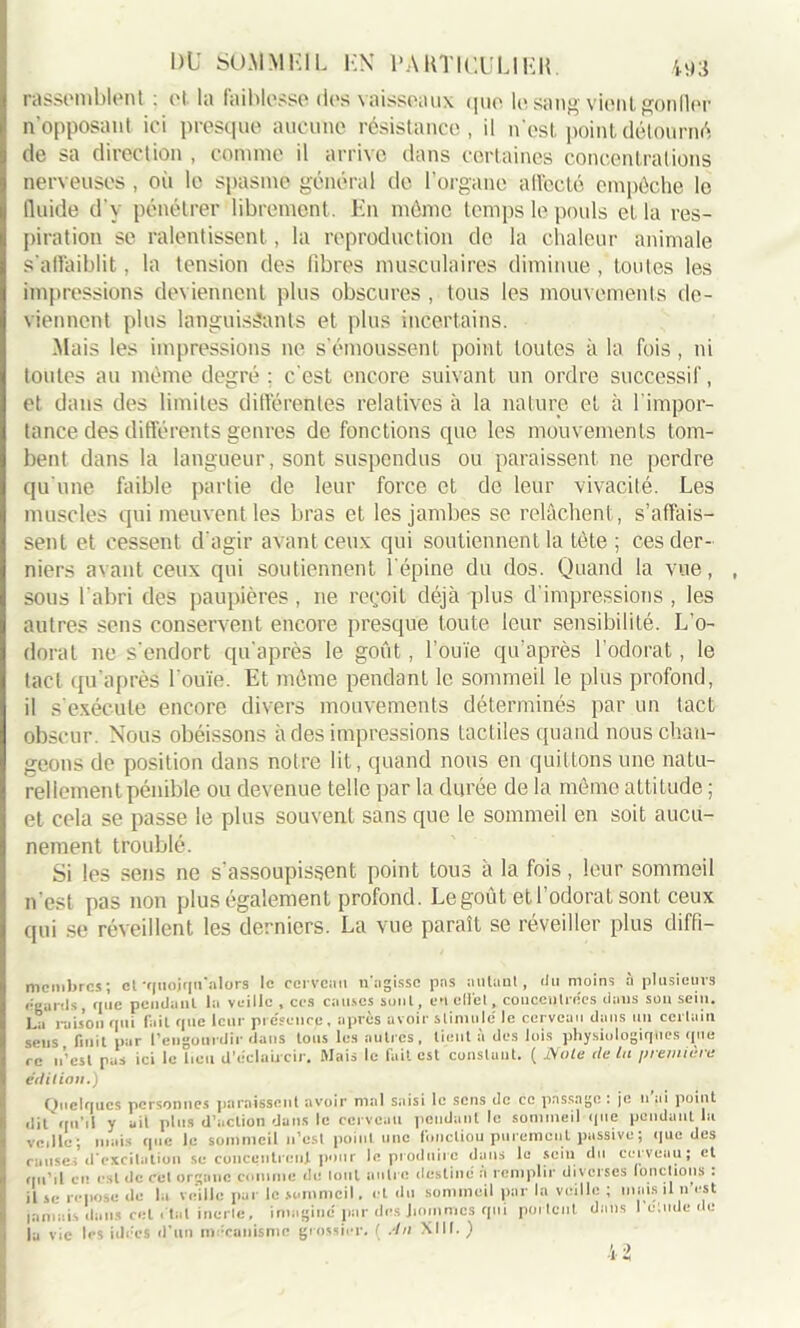 rassemblent : ot la laiblesse des vaisseaux que le. sang vient condor n’opposant ici presque aucune résistance, il n'est point détourné de sa direction , comme il arrive dans certaines concentrations nerveuses , où le spasme général do l’organe affecté empêche le fluide d'y pénétrer librement. En môme temps le pouls et la res- piration se ralentissent, la reproduction de la chaleur animale s'affaiblit, la tension des fibres musculaires diminue , toutes les impressions deviennent plus obscures , tous les mouvements de- viennent plus languissants et plus incertains. Mais les impressions ne s'émoussent point toutes à la fois, ni toutes au même degré : c'est encore suivant un ordre successif, et dans des limites différentes relatives à la nature et à l'impor- tance des différents genres de fonctions que les mouvements tom- bent dans la langueur, sont suspendus ou paraissent ne perdre qu'une faible partie de leur force et de leur vivacité. Les muscles qui meuvent les bras et les jambes se relâchent, s’affais- sent et cessent d'agir avant ceux qui soutiennent la tête ; ces der- niers avant ceux qui soutiennent l'épine du dos. Quand la vue, sous l’abri des paupières, ne reçoit déjà plus d’impressions , les autres sens conservent encore presque toute leur sensibilité. L’o- dorat ne s'endort qu'après le goût, l'ouïe qu’après l’odorat, le tact qu’après l'ouïe. Et même pendant le sommeil le plus profond, il s'exécute encore divers mouvements déterminés par un tact obscur. Nous obéissons à des impressions tactiles quand nous chan- geons de position dans notre lit, quand nous en quittons une natu- rellement pénible ou devenue telle par la durée de la même attitude ; et cela se passe le plus souvent sans que le sommeil en soit aucu- nement troublé. Si les sens ne s'assoupissent point tous à la fois, leur sommeil n'est pas non plus également profond. Le goût et l’odorat sont ceux qui se réveillent les derniers. La vue paraît se réveiller plus diffi- membres; et -quoiqu'alors le ccrvciiu u'agissc pas autant, du moins à plusieurs égards, que pendant la veille , ces causes sont, en elle t, concentrées dans son sein. La raison qui fait que leur présence, après avoir stimule' le cerveau dans un certain sens finit par l’engourdir dans tous les autres, lient à des lois physiologiques que re n’est pas ici le lieu d’éclaircir. Mais le fait est constant. ( Noie de lu première édition.) Quelques personnes paraissent avoir mal saisi le sens de ce passage : je n ai point dit qu’il y ait pins d’action dans le cerveau pendant le sommeil que pendant la dit qu’il y ait plus d’action dans le cerveau pendant le sommeil que penda veille ; mais que le sommeil u’est point une fonctiou purement passive ; que des causes d'excitation sc concentrent pour le produire dans le sein du cerveuu; et qu’il ci1 e»l de cet organe .comme de tout autre destiné a remplir diverses fonctions . il sc repose de la veille pur le sommeil. et du sommeil par la veille ; mais il n est jamais dans cet étal inerte, imaginé par des hommes qui portent dans I étude de la vie les idées d’un mécanisme grossier. ( An XIII. )