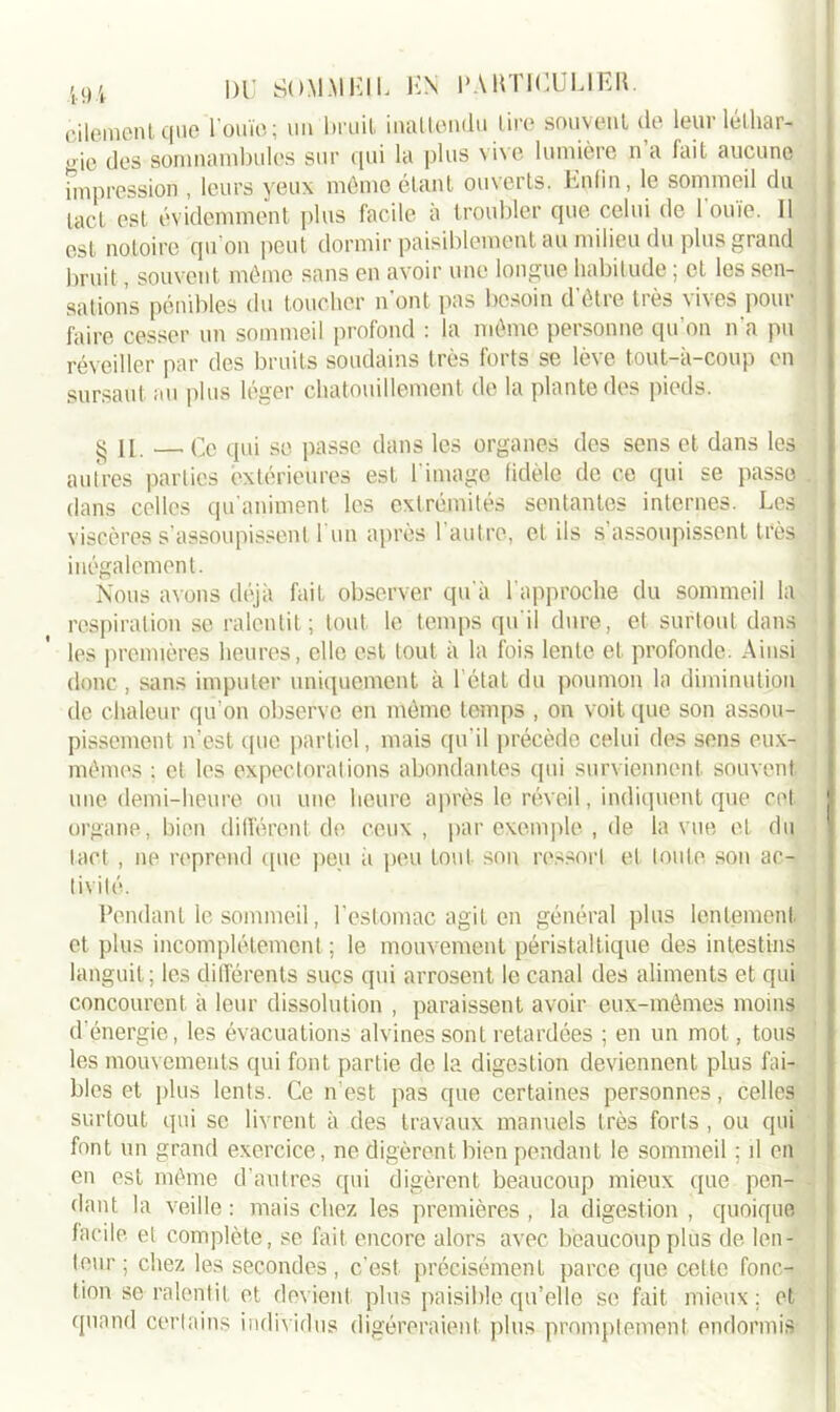 eilemenl que l'ouïe; un bruit, inattendu tire souvent de leur léthar- gie des somnambules sur qui la plus vive lumière n’a lait aucune impression , leurs yeux même étant ouverts. Epfin, le sommeil du lact est évidemment plus facile à troubler que celui de l'«uïe. Il est notoire qu’on peut dormir paisiblement au milieu du plus grand bruit, souvent même sans en avoir une longue habitude ; et les sen- sations pénibles du toucher n’ont pas besoin d être très vives pour faire cesser un sommeil profond : la même personne qu’on n’a pu réveiller par des bruits soudains très forts se lève tout-à-coup en sursaut au plus léger chatouillement de la plante des pieds. ^ H —.Ce qui se passe dans les organes des sens et dans les autres parties extérieures est l’image fidèle de ce qui se passe dans celles qu’animent les extrémités sentantes internes. Les viscères s assoupissent I un après 1 autre, et ils s assoupissent très inégalement. Nous avons déjà fait observer qu'à l’approche du sommeil la respiration se ralentit; tout le temps qu'il dure, et surtout dans les premières heures, elle est tout à la fois lente et profonde. Ainsi donc, sans imputer uniquement à l étal du poumon la diminution de chaleur qu’on observe en même temps , on voit que son assou- pissement n’est que partiel, mais qu’il précède celui des sens eux- mêmes : et les expectorations abondantes qui surviennent souvent une demi-heure ou une heure après le réveil, indiquent que cet. organe, bien différent de ceux, par exemple , de la vue et du lact , ne reprend que peu à peu tout son ressort et toute son ac- tivité. Pendant le sommeil, l’estomac agit en général plus lentement et plus incomplètement ; le mouvement péristaltique des intestins languit; les différents sucs qui arrosent le canal des aliments et qui concourent à leur dissolution , paraissent avoir eux-mêmes moins d'énergie, les évacuations alvines sont retardées ; en un mot., tous les mouvements qui font partie de la digestion deviennent plus fai- bles et plus lents. Ce n’est pas que certaines personnes, celles surtout qui se livrent à des travaux manuels très forts , ou qui font un grand exercice, ne digèrent bien pendant le sommeil : il on en est même d’autres qui digèrent beaucoup mieux que pen- dant la veille : mais chez les premières , la digestion , quoique facile, et complète, se fait encore alors avec beaucoup plus de len- teur; chez les secondes, c’est précisément parce que cette fonc- tion se ralentit et devient plus paisible qu’elle se fait mieux; et quand certains individus digéreraient plus promptement endormis