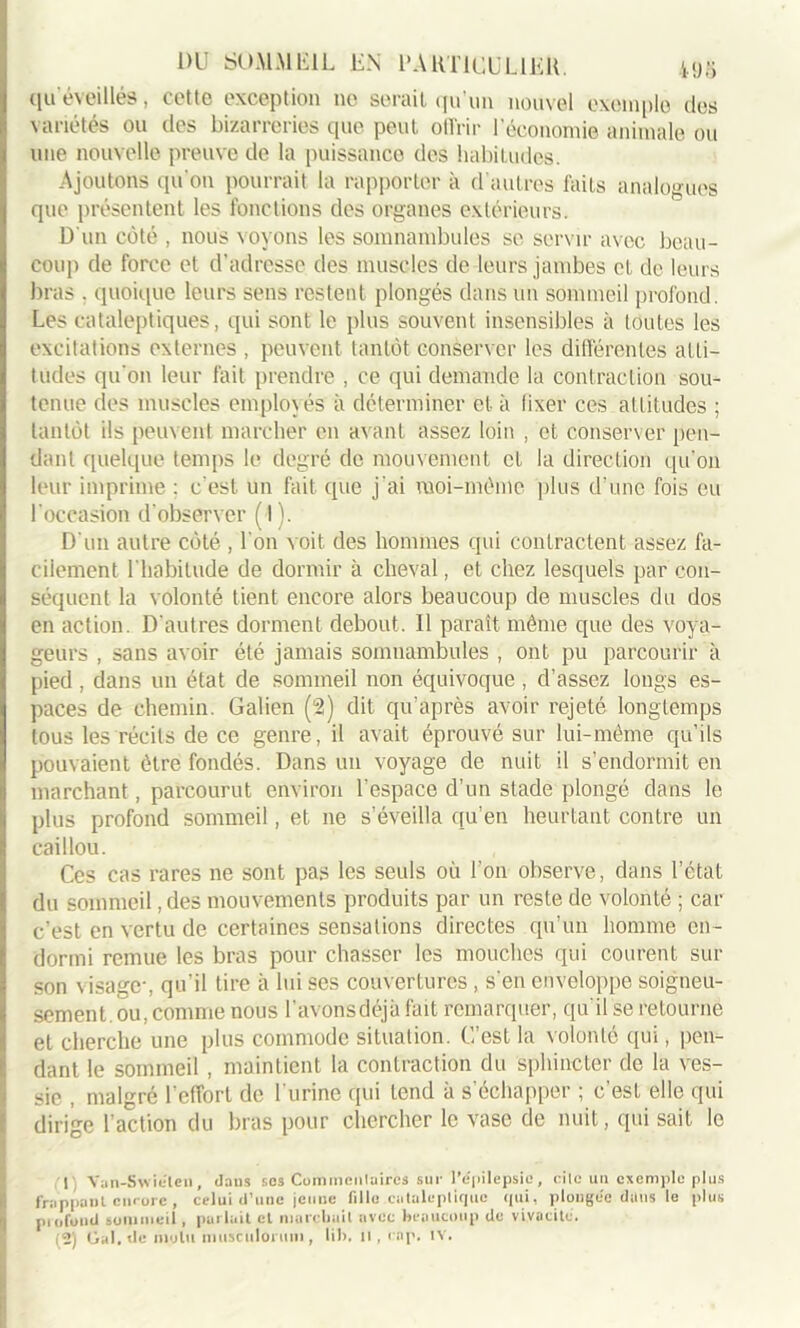 qu'éveillés, cette exception ne serait qu’un nouvel exemple des variétés ou des bizarreries que peut offrir l’économie animale ou une nouvelle preuve de la puissance des habitudes. Ajoutons qu'on pourrait la rapporter à d’autres faits analogues que présentent les fonctions des organes extérieurs. D'un côté , nous voyons les somnambules se servir avec beau- coup de force et d’adresse des muscles de leurs jambes cl de leurs bras . quoique leurs sens restent plongés dans un sommeil profond. Les cataleptiques, qui sont le plus souvent insensibles à toutes les excitations externes , peuvent tantôt conserver les différentes atti- tudes qu'on leur fait prendre , ce qui demande la contraction sou- tenue des muscles employés à déterminer et à fixer ces attitudes ; tantôt ils peuvent marcher en avant assez loin , et conserver pen- dant quelque temps le degré de mouvement et la direction qu'011 leur imprime : c'est un fait que j'ai moi-môme plus d’une fois eu l'occasion d'observer ( I). D'un autre côté , l’on voit des hommes qui contractent assez fa- cilement l'habitude de dormir à cheval, et chez lesquels par con- séquent la volonté tient encore alors beaucoup de muscles du dos en action. D'autres dorment debout. 11 paraît même que des voya- geurs , sans avoir été jamais somnambules , ont pu parcourir à pied , dans un état de sommeil non équivoque , d’assez longs es- paces de chemin. Galien (G2) dit qu’après avoir rejeté longtemps tous les récits de ce genre, il avait éprouvé sur lui-même qu’ils pouvaient être fondés. Dans un voyage de nuit il s’endormit en marchant, parcourut environ l’espace d’un stade plongé dans le plus profond sommeil, et 11e s’éveilla qu’en heurtant contre un caillou. Ces cas rares ne sont pas les seuls où l’on observe, dans l’état du sommeil, des mouvements produits par un reste de volonté ; car c’est en vertu de certaines sensations directes qu’un homme en- dormi remue les bras pour chasser les mouches qui courent sur son visage-, qu'il tire à luises couvertures, s'en enveloppe soigneu- sement, ou, comme nous l’avonsdéjà fait remarquer, qu'il se retourne et cherche une plus commode situation. C’est la volonté qui, pen- dant le sommeil , maintient la contraction du sphincter de la ves- sie , malgré l'effort de l'urine qui tend à s’échapper ; c’est elle qui dirige l’action du bras pour chercher le vase de nuit, qui sait le 1 Van-Swiélcn, daus ses Commenlaircs sur l'épilepsie, cile un exemple plus frappant encore , celui d’une jeune fille.cataleptique qui, plongée dans le plus profond sommeil, put luit cl marchait avec beaucoup du vivacité, (2) Gai. de liiolu muïfcUloriim, lib, il, cap. IV.