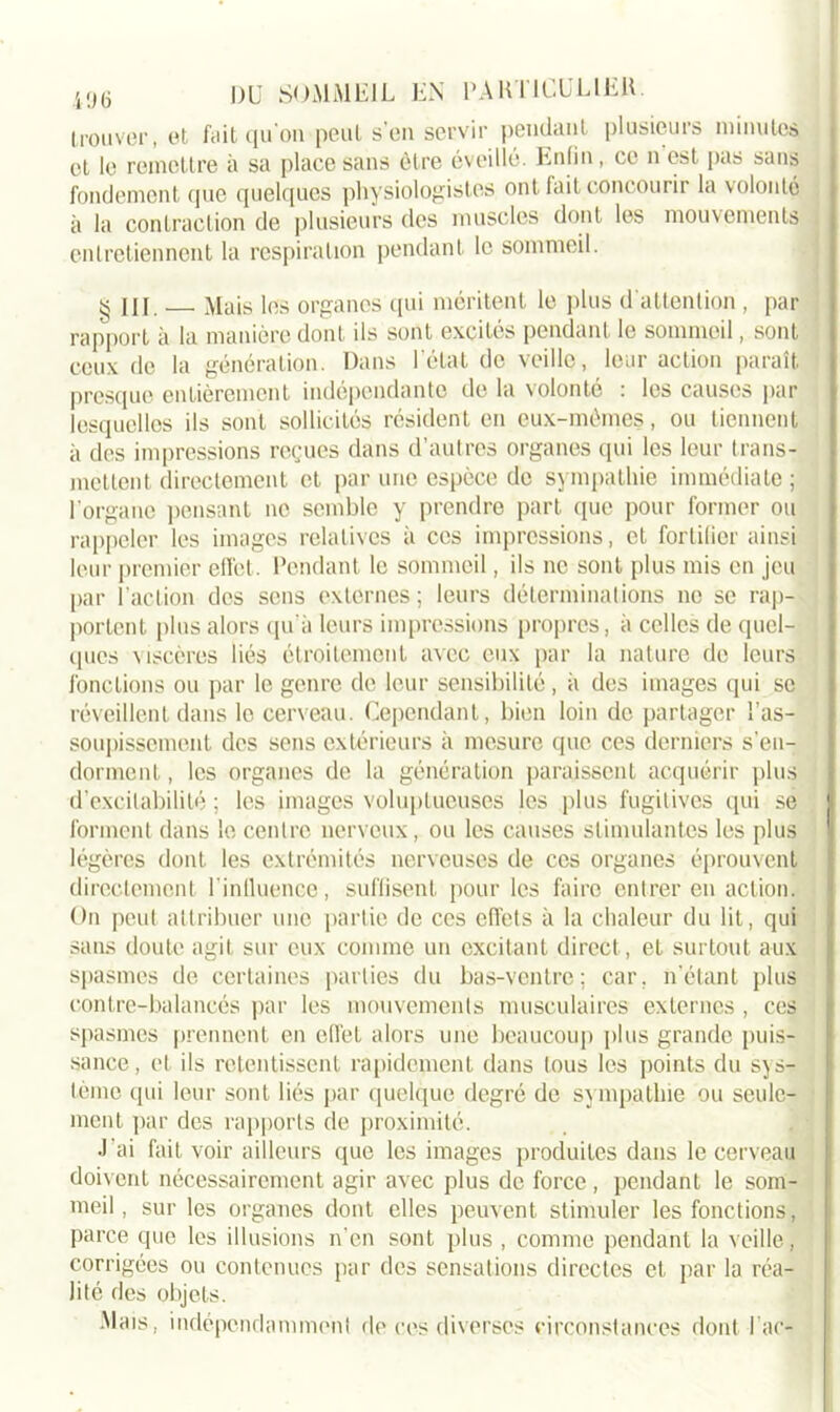 trouver, et fait qu'on peut s on servir pendant plusieurs minutes et le remettre à sa place sans être éveillé. Enfin, ce n est pas sans fondement que quelques physiologistes ont fait concourir la volonté à la contraction de plusieurs des muscles dont les mouvements entretiennent la respiration pendant le sommeil. g III. Mais les organes qui méritent le plus d'attention , par rapport à la manière dont ils sont excités pendant le sommeil, sont ceux de la génération. Dans l étal de veille, leur action paraît presque entièrement indépendante de la volonté : les causes par lesquelles ils sont sollicités résident en eux-mêmes, ou tiennent à des impressions reçues dans d’autres organes qui les leur trans- mettent directement et par une espèce de sympathie immédiate ; l’organe pensant no semble y prendre part que pour former ou rappeler les images relatives à ces impressions, et fortilier ainsi leur premier effet. Pendant le sommeil, ils ne sont plus mis en jeu par l’action des sens externes; leurs déterminations ne se rap- portent plus alors qu’à leurs impressions propres, à celles de quel- ques viscères liés étroitement avec eux par la nature de leurs fonctions ou par le genre de leur sensibilité , à des images qui se réveillent dans le cerveau. Cependant, bien loin de partager l’as- soupissement des sens extérieurs à mesure que ces derniers s’en- dorment , les organes de la génération paraissent acquérir plus d’excitabilité ; les images voluptueuses les plus fugitives qui se forment dans le centre nerveux, ou les causes stimulantes les plus légères dont les extrémités nerveuses de ces organes éprouvent directement l'influence, suffisent pour les faire entrer en action. On peut attribuer une partie de ces effets à la chaleur du lit, qui sans doute agit sur eux comme un excitant direct, et surtout aux Spasmes de certaines parties du bas-ventre; car, n’étant plus contre-balancés par les mouvements musculaires externes , ces spasmes prennent en effet alors une beaucoup plus grande puis- sance, et ils retentissent rapidement dans tous les points du sys- tème qui leur sont liés par quelque degré de sympathie ou seule- ment par des rapports de proximité. J'ai fait voir ailleurs que les images produites dans le cerveau doivent nécessairement agir avec plus de force , pendant le som- meil, sur les organes dont elles peuvent stimuler les fonctions, parce que les illusions n'en sont plus , comme pendant la veille, corrigées ou contenues par des sensations directes et par la réa- lité des objets. Mais , indépendamment de ces diverses circonstances dont l ac-