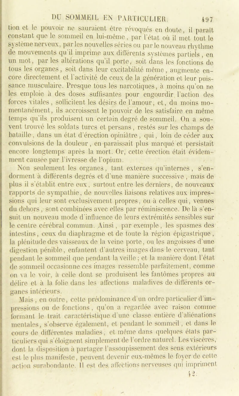 tion et le pouvoir ne sauraient être révoqués en doute, il parait constant que le sommeil en lui-même, par l'état où il met tout le système nerveux, par les nouvelles séries ou par le nouveau rhyllimo de mouvements qu'il imprime aux différents systèmes partiels , en un mot, par les altérations qu'il porte, soit dans les fonctions de tous les organes, soit dans leur excitabilité même, augmente en- core directement et l'activité de ceux de la génération et leur puis- sance musculaire. Presque tous les narcotiques, à moins qu’on ne les emploie à des doses suffisantes pour engourdir l'action des forces vitales , sollicitent les désirs de l’amour, et, du moins mo- mentanément, ils accroissent le pouvoir de les satisfaire en même temps qu'ils produisent un certain degré de sommeil. On a sou- vent trouvé les soldats turcs et persans, restés sur les champs de bataille , dans un état d'érection opiniâtre , qui, loin de céder aux convulsions de la douleur, en paraissait plus marqué et persistait encore longtemps après la mort. Or, cette érection était évidem- ment causée par l'ivresse de l’opium. Non seulement les organes, tant externes qu’internes, s’en- dorment à différents degrés et d’une manière successive , mais de plus il s'établit entre eux, surtout entre les derniers, de nouveaux rapports de sympathie, de nouvelles liaisons relatives aux impres- sions qui leur sont exclusivement propres, ou à celles qui, venues du dehors, sont combinées avec elles par réminiscence. De là s’en- suit un nouveau mode d'influence de leurs extrémités sensibles sur le centre cérébral commun. Ainsi, par exemple, les spasmes des intestins, ceux du diaphragme et de toute la région épigastrique , la plénitude des vaisseaux de la veine porte, ou les angoisses d’une digestion pénible, enfantent d’autres images dans le cerveau, tant pendant le sommeil que pendant la veille ; et la manière dont l’état de sommeil occasionne ces images ressemble parfaitement, comme on va le voir, à celle dont se produisent les fantômes propres au délire et à la folie dans les affections maladives de différents or- ganes intérieurs. Mais , en outre, cette prédominance d un ordre-particulier d’im- pressions ou de fonctions, qu’on a regardée avec raison comme formant le trait caractéristique d'une classe entière d'aliénations mentales, s’observe également, et pendant le sommeil, et dans le cours de différentes maladies, et môme dans quelques états par- ticuliers qui s éloignent simplement de l’ordre naturel. Los viscères, dont la disposition à partager l'assoupissement des sens extérieurs est le plus manifeste, peuvent devenir eux-mêmes le foyer de cette action surabondante. Il est des affections nerveuses qui impriment