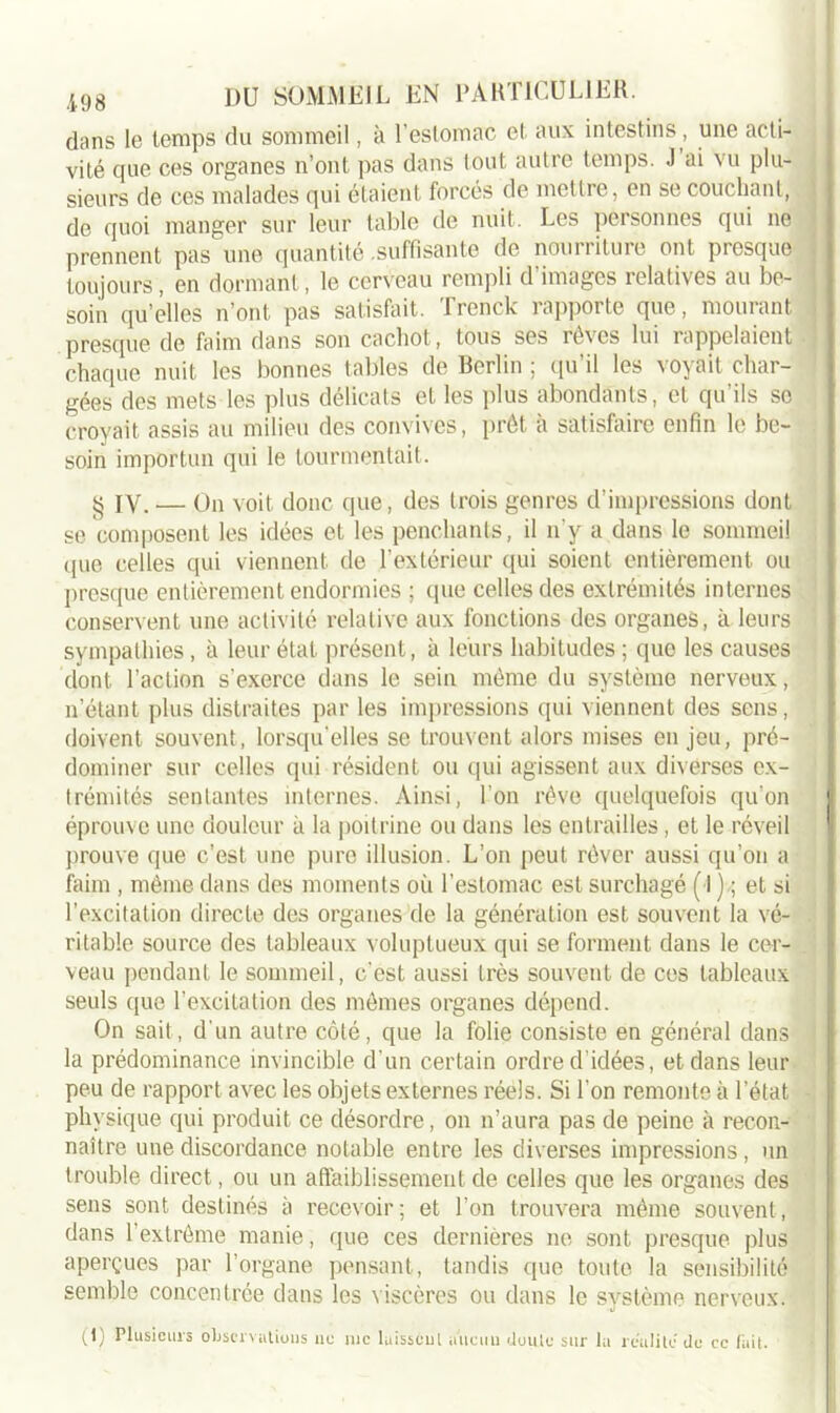 dans le temps du sommeil, à l’estomac et aux intestins, une acti- vité que ces organes n’ont pas dans tout autre temps. J ai vu plu- sieurs de ces malades qui étaient forcés de mettre, en se couchant, de quoi manger sur leur table de nuit. Les personnes qui ne prennent pas une quantité .suffisante de nourriture ont presque toujours, en dormant, le cerveau rempli d’images relatives au be- soin quelles n’ont pas satisfait, rrcnck 1 apporte que, mourant presque de faim dans son cachot, tous ses rè\cs lui rappelaient chaque nuit les bonnes tables de Berlin ; qu’il les voyait char- gées des mets les plus délicats et les plus abondants, et qu’ils so croyait assis au milieu des convives, prêt à satisfaire enfin le be- soin importun qui le tourmentait. § IV. — On voit donc que, des trois genres d’impressions dont se composent les idées et les penchants, il n'y a dans le sommeil que celles qui viennent de l’extérieur qui soient entièrement ou presque entièrement endormies ; que celles des extrémités internes conservent une activité relative aux fonctions des organes, à leurs sympathies, à leur état présent, à leurs habitudes ; que les causes dont l’action s'exerce dans le sein même du système nerveux, n’étant plus distraites par les impressions qui viennent des sens, doivent souvent, lorsqu'elles se trouvent alors mises enjeu, pré- dominer sur celles qui résident ou qui agissent aux diverses ex- trémités sentantes internes. Ainsi, l’on rêve quelquefois qu’on éprouve une douleur à la poitrine ou dans les entrailles, et le réveil prouve que c’est une pure illusion. L’on peut rêver aussi qu’on a faim , même dans des moments où l’estomac est surchagé (■!),; et si l'excitation directe des organes de la génération est souvent la vé- ritable source des tableaux voluptueux qui se forment dans le cer- veau pendant le sommeil, c'est aussi très souvent de ces tableaux seuls que l'excitation des mêmes organes dépend. On sait, d'un autre côté, que la folie consiste en général dans la prédominance invincible d’un certain ordre d’idées, et dans leur peu de rapport avec les objets externes réels. Si l’on remonte à l’état physique qui produit ce désordre, on n’aura pas de peine à recon- naître une discordance notable entre les diverses impressions , un trouble direct, ou un affaiblissement de celles que les organes des sens sont destinés à recevoir; et l’on trouvera même souvent, dans l’extrême manie, que ces dernières ne sont presque plus aperçues par l’organe pensant, tandis que toute la sensibilité semble concentrée dans les viscères ou dans le système nerveux. (1) Plusieurs observations ne inc laissent aucun doute sur la réalité de ce fait.
