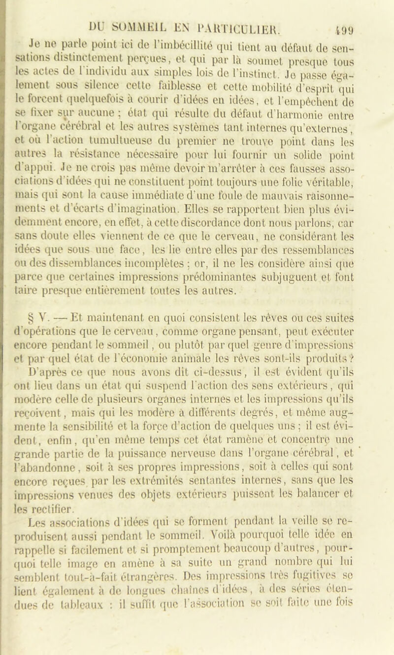 Je ne parle point ici de l’imbécillité (pii tient au défaut de sen- sations distinctement perçues, et qui par là soumet presque tous les actes de 1 individu aux simples lois de l’instinct. Je passe éga- lement sous silence cette faiblesse et cette mobilité d’esprit qui le forcent quelquefois à courir d'idées en idées, et l’empêchent de se fixer sur aucune ; état qui résulte du défaut d’harmonie entre I organe cérébral et les autres systèmes tant internes qu’externes, et où l’action tumultueuse du premier ne trouve point dans les autres la résistance nécessaire pour lui fournir un solide point d’appui. Je ne crois pas même devoir m’arrêter à ces fausses asso- ciations d’idées qui ne constituent point toujours une folie véritable, mais qui sont la cause immédiate d’une foule de mauvais raisonne- ments et d’écarts d’imagination. Elles se rapportent bien plus évi- demment encore, en effet, à cette discordance dont nous parlons, car sans doute elles viennent de ce que le cerveau, ne considérant les idées que sous une face, les lie entre elles par des ressemblances ou des dissemblances incomplètes ; or, il ne les considère ainsi que parce que certaines impressions prédominantes subjuguent et font taire presque entièrement toutes les autres. § V. — Et maintenant en quoi consistent les rêves ou ces suites d’opérations que le cerveau, comme organe pensant, peut exécuter encore pendant le sommeil, ou plutôt par quel genre d impressions et par quel état de l’économie animale les rêves sont-ils produits ? D'après ce que nous avons dit ci-dessus, il est évident qu’ils ont lieu dans un état qui suspend l’action des sens extérieurs, qui modère celle de plusieurs organes internes et les impressions qu’ils reçoivent, mais qui les modère à différents degrés, et même aug- mente la sensibilité et la force d’action de quelques uns ; il est évi- dent, enfin, qu’en même temps cet état ramène et concentre une grande partie de la puissance nerveuse dans l’organe cérébral, et l’abandonne, soit à ses propres impressions, soit à celles qui sont encore reçues.par les extrémités sentantes internes, sans que les impressions venues des objets extérieurs puissent les balancer et les rectifier. Les associations d’idées qui se forment pendant la veille se re- produisent aussi pendant le sommeil. Voila pourquoi telle idée en rappelle si facilement et si promptement beaucoup d’autres, pour- quoi telle image en amène à sa suite un grand nombre qui lui semblent touL-à-fait étrangères. Des impressions très fugitives se lient également à de longues chaînes d idées, a des séries ('ten- dues de tableaux : il suffit (pic l’association se soit laite une fois