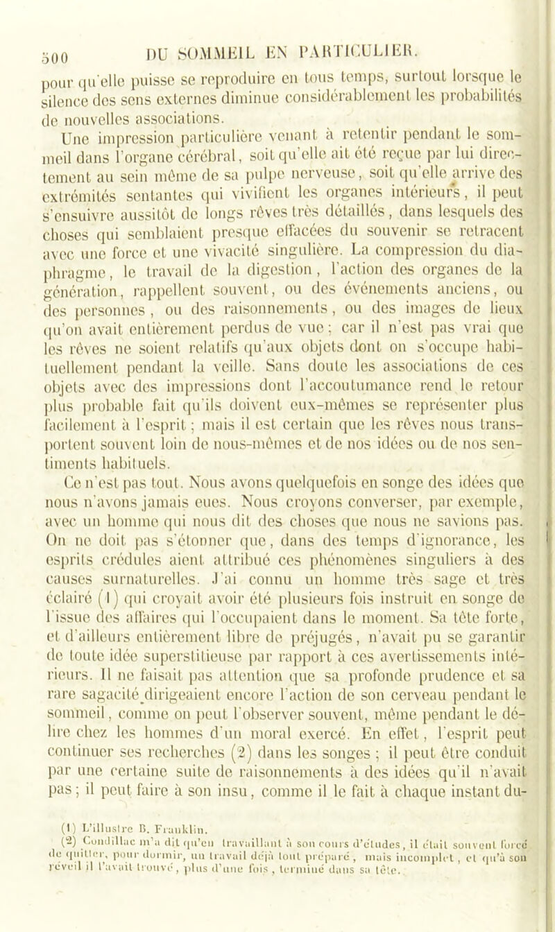 pour quelle puisse se reproduire en tous temps, surtout lorsque le silence des sens externes diminue considérablement les probabilités de nouvelles associations. Une impression particulière venant a retentir pendant le som- meil dans l’organe cérébral, soit qu’elle ait été reçue par lui direc- tement au sein même de sa pulpe nerveuse, soit qu’elle arrive des extrémités sentantes qui vivifient les organes intérieurs, il peut S’ensuivre aussitôt de longs rêves très détaillés , dans lesquels des choses qui semblaient presque ellacées du souvenir se retracent avec une force et une vivacité singulière. La compression du dia- phragme , le travail de la digestion, l’action des organes de la génération, rappellent souvent, ou des événements anciens, ou des personnes , ou des raisonnements, ou des images de lieux qu’on avait entièrement perdus de vue ; car il n’est pas vrai que les rêves ne soient relatifs qu’aux objets dont on s’occupe habi- tuellement pendant la veille. Sans doute les associations de ces objets avec des impressions dont l’accoutumance rend le retour plus probable fait qu'ils doivent eux-mêmes se représenter plus facilement à l’esprit ; mais il est certain que les rêves nous trans- portent souvent loin de nous-mêmes et de nos idées ou de nos sen- timents habituels. Ce n’est pas tout. Nous avons quelquefois en songe des idées que nous n’avons jamais eues. Nous croyons converser, par exemple, avec un homme qui nous dit des choses que nous ne savions pas. ( On ne doit pas s’étonner que, dans des temps d'ignorance, les | esprits crédules aient attribué ces phénomènes singuliers à des causes surnaturelles. J’ai connu un homme très sage et très éclairé (l) qui croyait avoir été plusieurs fois instruit en songe de l’issue des affaires qui l’occupaient dans le moment. Sa tête forte, et d’ailleurs entièrement libre de préjugés, n’avait pu se garantir de toute idée superstitieuse par rapport à ces avertissements inté- rieurs. Il ne faisait pas attention que sa profonde prudence et sa rare sagaeilé dirigeaient encore l’action de son cerveau pendant le sommeil, comme on peut l'observer souvent, même pendant le dé- lire chez les hommes d'un moral exercé. En effet, l'esprit peut continuer ses recherches (2) dans les songes ; il peut être conduit par une certaine suite de raisonnements à des idées qu’il n'avait pas ; il peut faire à son insu, comme il le fait à chaque instant du- (1) L'illustre B. Franklin. (-) Coiidillac m’a dit qu’eu travaillant à son cours d'cütdes, il était souvent force de (initier, pour dormir, un travail déjà tout prépare, mais incomplet , et qu'à sou reveil il l’avait trouve, plus d’une fois , terminé dans sa tôle.