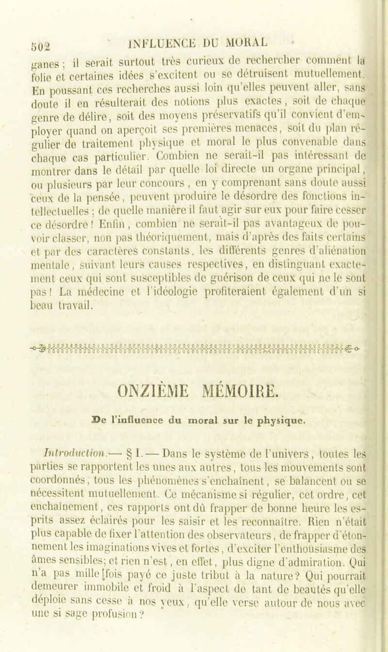 1302 yanes : il serait surtout très curieux de rechercher comment la folie et certaines idées s’excitent ou se détruisent mutuellement. En poussant ces recherches aussi loin qu’elles peuvent aller, sans doute il en résulterait des notions plus exactes, soit de Chaque genre de délire, soit des moyens préservatifs qu'il convient d’em- ployer quand on aperçoit ses premières menaces, soit du plan ré- gulier de traitement physique et moral le plus convenable dans j chaque cas particulier. Combien ne serait-il pas intéressant de montrer dans le détail par quelle loi directe un organe principal, ou plusieurs par leur concours , en y comprenant sans doute aussi ceux de la pensée, peuvent produire le désordre des fonctions in- tellectuelles ; de quelle manière il faut agir sur eux pour faire cesser ce désordre ! Enfin , combien ne serait-il pas avantageux de pou- voir classer, non pas théoriquement, mais d'après des faits certains et par des caractères constants, les différents genres d’aliénation mentale, suivant leurs causes respectives, en distinguant exacte- ment ceux qui sont susceptibles de guérison de ceux qui ne le sont pas! La médecine et l'idéologie profiteraient également d’un si beau travail. ONZIÈME MÉMOIRE. 3Qe l’influence du moral sur le physique. Introduction.— § I. — Dans le système de l’univers, toutes les parties se rapportent les unes aux autres, tous les mouvements sont coordonnés, tous les phénomènes s’enchaînent, se balancent ou se nécessitent mutuellement. Ce mécanisme si régulier, cet ordre, cet enchaînement, ces rapports ont dù frapper de bonne heure les es- prits assez éclairés pour les saisir et les reconnaître. Rien n'était plus capable de fixer l'attention des observateurs, de frapper d'éton- nement les imaginations vives et fortes, d'exciter l’enthousiasme des âmes sensibles; et rien n'est, en effet, plus digne d'admiration. Qui na pas mille [fois payé ce juste tribut à la nature? Qui pourrait demeurer immobile et froid à l’aspect de tant de beautés qu elle déploie sans cesse a nos yeux, qu’elle verse autour de nous avec une si sage profusion ?