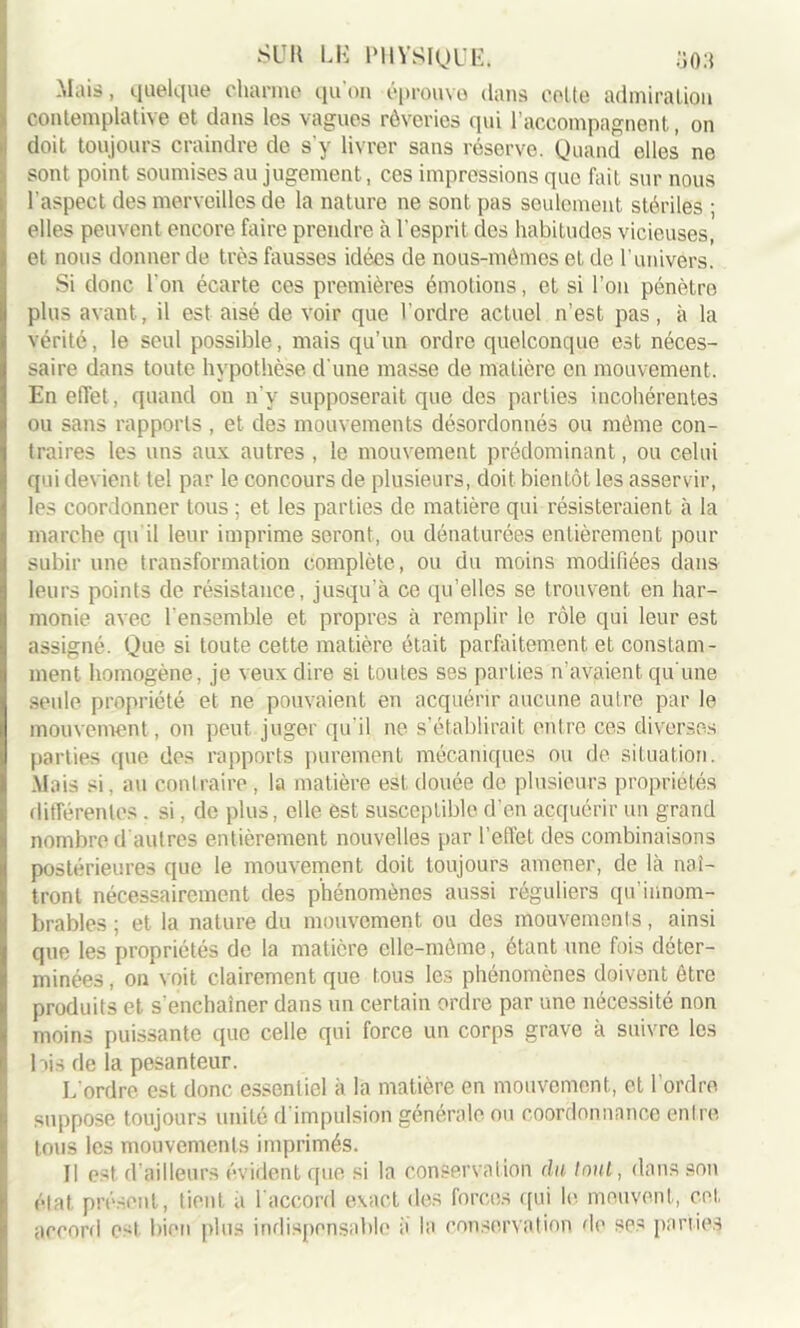 Mais, quelque charme qu'on éprouve dans celte admiration contemplative et dans les vagues rêveries qui l’accompagnent, on , doit toujours craindre de s'y livrer sans réserve. Quand elles ne sont point soumises au jugement, ces impressions que fait sur nous l'aspect des merveilles de la nature ne sont pas seulement stériles ; elles peuvent encore faire prendre à l'esprit des habitudes vicieuses, et nous donner de très fausses idées de nous-mêmes et de l’univers. Si donc l'on écarte ces premières émotions, et si l’on pénètro plus avant, il est aisé de voir que l’ordre actuel n’est pas, à la vérité, le seul possible, mais qu’un ordre quelconque est néces- saire dans toute hypothèse d'une masse de matière en mouvement. En effet, quand on n’y supposerait que des parties incohérentes ou sans rapports , et des mouvements désordonnés ou même con- traires les uns aux autres , le mouvement prédominant, ou celui qui devient tel par le concours de plusieurs, doit bientôt les asservir, les coordonner tous ; et les parties de matière qui résisteraient à la marche qu'il leur imprime seront, ou dénaturées entièrement pour subir une transformation complète, ou du moins modiliées dans leurs points de résistance, jusqu’à ce qu’elles se trouvent en har- monie avec l’ensemble et propres à remplir le rôle qui leur est assigné. Que si toute cette matière était parfaitement, et constam- ment homogène, je veux dire si toutes ses parties n’avaient, qu'une seule propriété et ne pouvaient en acquérir aucune autre par le mouvement, on peut juger qu'il ne s’établirait entre ces diverses parties que des rapports purement mécaniques ou de situation. Mais si, au contraire , la matière est douée de plusieurs propriétés différentes . si, de plus, elle est susceptible d’en acquérir un grand nombre d'autres entièrement nouvelles par l’effet des combinaisons postérieures que le mouvement doit toujours amener, de là naî- tront nécessairement des phénomènes aussi réguliers qu’innom- brables ; et- la nature du mouvement ou des mouvements, ainsi que les propriétés de la matière elle-même, étant une fois déter- minées , on voit clairement que tous les phénomènes doivent être produits et s’enchaîner dans un certain ordre par une nécessité non moins puissante que celle qui force un corps grave à suivre les lois de la pesanteur. L’ordre est donc essentiel à la matière en mouvement, et l’ordre, suppose toujours unité d’impulsion générale ou coordonnance entre tous les mouvements imprimés. Il est d’ailleurs évident que si la conservation du tout, dans son état présent, tient a l’accord exact des forces qui le meuvent, cet accord e^t bien plus indispensable a la conservation de ses parties