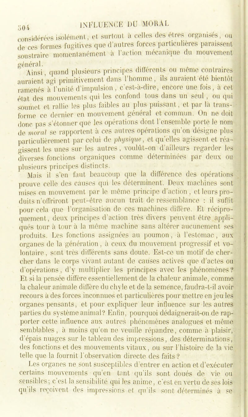 considérées isolément, et surtout à celles des êtres organisés, ou de ces formes fugitives que d’autres forces particulières paraissent soustraire momentanément à l’action mécanique du mouvement général. Ainsi, quand plusieurs principes differents ou môme contraires auraient'agi primitivement dans l’homme , iis auraient été bientôt ramenés à l’unité d’impulsion , c’est-à-dire, encore une fois, à cet état des mouvements qui les confond tous dans un seul , ou qui soumet et rallie les plus faibles au plus puissant, et par là trans- forme ce dernier en mouvement général et commun. On ne doit d0nc pas s’étonner que les opérations dont l’ensemble porte le nom de moral se rapportent à ces autres opérations qu'on désigne plus particulièrement par celui de physique, et qu elles agissent et réa- «issent les unes sur les autres, voulût-on d’ailleurs regarder les diverses fonctions organiques comme déterminées par deux ou plusieurs principes distincts. Mais il s’én faut beaucoup que la différence des opérations prouve celle des causes qui les déterminent. Deux machines sont mises en mouvement par le mémo principe d'action, et leurs pro- duits n’offriront peut-être aucun trait de ressemblance : il suffit pour cela que l’organisation de ces machines diffère. Et, récipro- quement, deux principes d’action très divers peuvent être .appli- qués tour à tour à la même machine sans altérer aucunement ses produits. Les fonctions assignées au poumon, à l’estomac, aux organes de la génération, à ceux du mouvement progressif et vo- lontaire, sont très différents sans doute. Est-ce un motif de cher- cher dans le corps vivant autant de causes actives que d’actes ou d’opérations, d’y multiplier les principes avec les phénomènes? Et si la pensée diffère essentiellement de la chaleur animale, comme la chaleur animale diffère du chyle et de la semence, faudra-t-il avoir recours à des forces inconnues et particulières pour mettre en jeu les organes pensants, et pour expliquer leur inlluence sur les autres parties du système animal? Enfin, pourquoi dédaignerait-on de rap- porter cette influence aux autres phénomènes analogues et même semblables, à moins qu’on ne veuille répandre, comme à plaisir, d’épais nuages sur le tableau des impressions, des déterminations, des fonctions et des mouvements vitaux, ou sur l’histoire de la vie telle que la fournit l’observation directe des faits? Les organes ne sont, susceptibles d’entrer en action et d’exécuter certains mouvements qu’en tant qu’ils sont doués de vie ou sensibles; c’est la sensibilité qui les anime, c’est en vertu de ses lois qu ils reçoivent des impressions et qu’ils sont déterminés à se