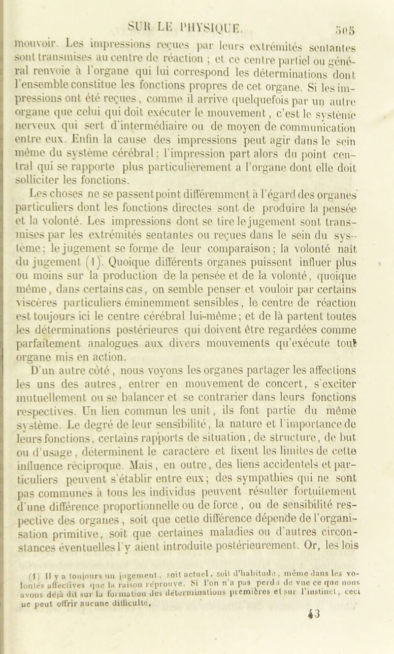 mouvoir. Los impressions remues par leurs extrémités soûlantes sont transmises au centre de réaction ; et ce centre partiel ou géné- ral renvoie à l’organe qui lui correspond les déterminations'dont l'ensemble constitue les fondions propres de cet organe. Si l(>s im- pressions ont été reçues, comme il arrive quelquefois par un autre organe que celui qui doit exécuter le mouvement, c'est le système nerveux qui sert d’intermédiaire ou de moyen do communication entre eux. Enfin la cause des impressions peut agir dans le sein même du système cérébral: l'impression part alors du point cen- tral qui se rapporte plus particulièrement a l’organe dont elle doit solliciter les fonctions. Les choses ne se passentpoint différemment à l’égard des organes particuliers dont les fonctions directes sont de produire la pensée et la volonté. Les impressions dont se tire le jugement sont trans- mises par les extrémités sentantes ou reçues dans le sein du sys- tème; le jugement se forme de leur comparaison; la volonté naît du jugement (l). Quoique différents organes puissent influer plus ou moins sur la production de la pensée et de la volonté, quoique même, dans certains cas, on semble penser et vouloir par certains viscères particuliers éminemment sensibles, le centre de réaction est toujours ici le centre cérébral lui-même; et de là partent toutes les déterminations postérieures qui doivent être regardées comme parfaitement analogues aux divers mouvements qu’exécute touS organe mis en action. D’un autre côté, nous voyons les organes partager les affections les uns des autres, entrer en mouvement de concert, s'exciter mutuellement ou se balancer et se contrarier dans leurs fonctions respectives. Un lien commun les unit, ils font partie du même s\stème. Le degré de leur sensibilité, la nature et l’importance de leurs fonctions, certains rapports de situation, de structure, do but ou d’usage, déterminent le caractère et fixent les limites de cette influence réciproque. Mais, en outre, des liens accidentels et par- ticuliers peuvent s’établir entre eux; des sympathies qui ne sont pas communes à tous les individus peuvent résulter fortuitement d'une différence proportionnelle ou de force , ou do sensibilité res- pective des organes , soit que cette différence dépende de l’organi- sation primitive, soit que certaines maladies ou d autres circon- stances éventuelles l v aient introduite postérieurement. Or, les lois (1) Il y a toujours un jugement. .‘Oit actuel. soit U habitude . meme dans les vo- lumes affectives que la raison réprouve. Si l’on n’n pas perdu de vue ce que nous avous dc|à dit sur lu formation des déterminations picmicios etsui 1 instinct, ceci ne peut offrir aucune difficulté. 43