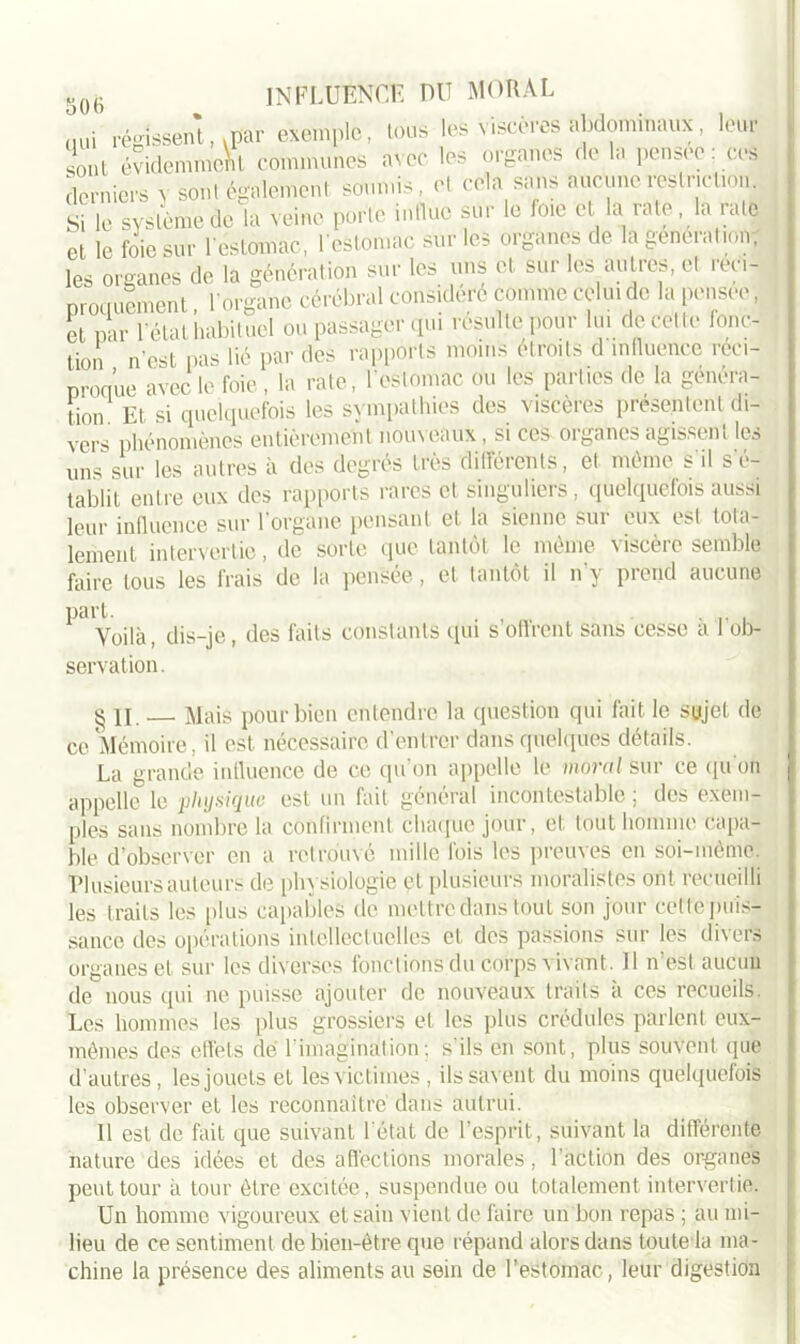 L régissent, .par exemple, tous lèfe viscères abdominaux, leur sont évidemment communes avec les organes de la pensee: ces derniers v sont également soumis, et cela sans aucune restriction. Si le système de la veine porte influe sur le foie cl la rate, la rate et le foie sur l'estomac, l'estomac sur les organes de la geneiat ion, les organes de la génération sur les uns et sur les autres, et réci- proquement , l’organe cérébral considère comme celui de la pensee, et par l'état habituel ou passager qui résulte pour lu. de celte fonc- tion n'est pas lié par des rapports moins étroits d influence réci- proque avec le foie , la rate, l'estomac ou les parties de la généra- tion Et si quelquefois les sympathies des viscèies présentent di- vers phénomènes entièrement nouveaux, si ces organes agissent les uns sur les autres à des degrés très différents, et même s'il s'é- tablit entre eux des rapports rares et singuliers, quelquefois aussi leur influence sur l'organe pensant et la sienne sur eux est tota- lement intervertie, de sorte que tantôt le même viscère semble faire tous les frais de la pensée, et tantôt il n'y prend aucune part. . , . Voilà, dis-je, des faits constants qui s offrent sans cesse a 1 ob- servation. § II. Mais pour bien entendre la question qui fait le sujet de ce Mémoire, il est nécessaire d’entrer dans quelques détails. La grande influence de ce qu'on appelle le moral sur ce quon appelle le physique est un fait général incontestable ; des exem- ples sans nombre la confirment chaque jour, et tout homme capa- ble d’observer en a retrouvé mille fois les preuves en soi-même. Plusieurs auteurs de physiologie et plusieurs moralistes ont recueilli les traits les plus capables de mettre dans tout son jour cette puis- sance des opérations intellectuelles et des passions sur les divers organes et sur les diverses fonctions du corps vivant. 11 n’est aucun de nous qui ne puisse ajouter de nouveaux traits a ces recueils. Les hommes les plus grossiers et les plus crédules parlent eux- mêmes des effets dé l'imagination; s’ils en sont, plus souvent que d’autres, lesjouets et les victimes , ils savent du moins quelquefois les observer et les reconnaître dans autrui. Il est de fait que suivant l'état de l’esprit, suivant la différente nature des idées et des affections morales, l’action des organes peut tour à tour être excitée, suspendue ou totalement intervertie. Un homme vigoureux et sain vient de faire un bon repas ; au mi- lieu de ce sentiment de bien-être que répand alors dans toute la ma- chine la présence des aliments au sein de l’estomac, leur digestion