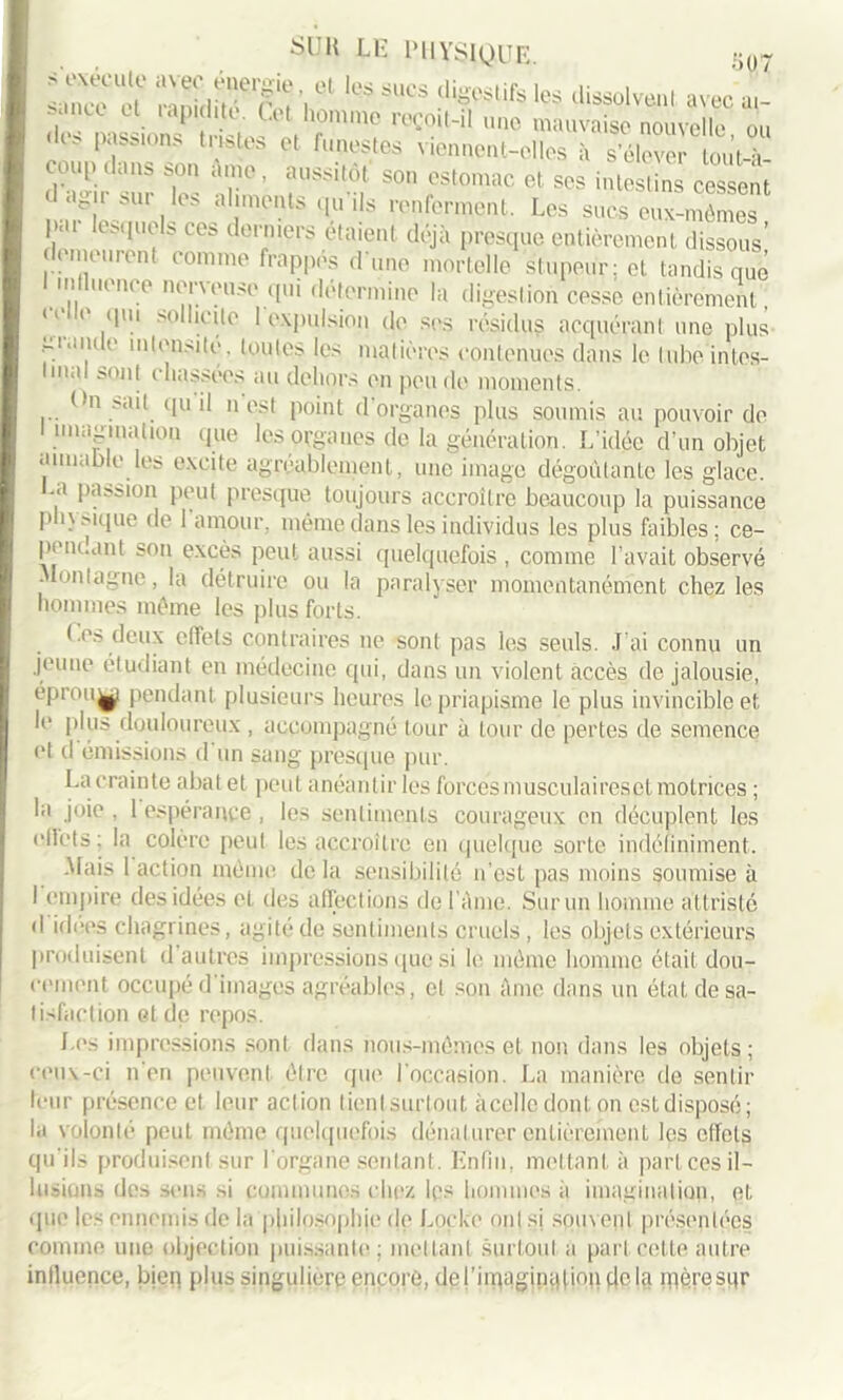 nm ' exécute avec énergie et les sues riion-ur-1 i- i s inee e! lit -, r , 1 ‘‘igesUfs lçs dissolvent avec ai- ; lu U. ,aP, h.té- U t h°mmo reçoit-il une mauvaise nouvelle ou ,,w Pfs,ons tnstos ^ funestes viennent-elles à s’éleveî tou’t-à- coup dans son Ame, aussitôt son estomac et ses intestins cessent d agir sur les aliments qu’ils renferment. Les sucs eux-mêmes par lesquels ces derniers étaient déjà presque entièrement dissous’ demeurent comme frappes d une mortelle stupeur; et tandis que mil nonce nerveuse qui détermine la digestion cesse entièrement, ] ' 1 lllu >n u I expulsion de ses résidus acquérant une plus -i..ni e intensité, toutes les matières contenues dans le tube intes- tinal sont chassées au dehors en pende moments. On sait qu il n est point d’organes plus soumis au pouvoir de I imagination que les organes de la génération. L’idée d’un objet aimable les excite agréablement, une image dégoûtante les glace, .a passion peut presque toujours accroître beaucoup la puissance physique de l'amour, même dans les individus les plus faibles; ce- penc.ant son excès peut aussi quelquefois , comme l’avait observé ■ on|ague, la détruire ou la paralyser momentanément chez les hommes même les plus forts. Ces deux effets contraires ne sont pas les seuls. J’ai connu un jeune étudiant en médecine qui, dans un violent accès de jalousie, eprou^j/ pendant plusieurs heures le priapisme le plus invincible et le plus douloureux , accompagné tour à tour de pertes de semence et d émissions d un sang presque pur. La crainte abatet peut anéantir les forcés musculaireset motrices ; la joie . 1 espérance, les sentiments courageux en décuplent les elfets: la colère peut les accroître en quelque sorte indéfiniment. .Mais 1 action même de la sensibilité n’est pas moins soumise à I empire des idées et des affections de l’Ame. Sur un homme attriste d idées chagrines, agité de sentiments cruels , les objets extérieurs produisent d autres impressions que si le même homme était dou- cement occupé d images agréables, et son Ame dans un état de sa- lisfaction et de repos. Los impressions sont flans nous-mêmes et non dans les objets; ceux-ci n’en peuvent être que l'occasion. La manière de sentir leur présence et leur action tientsurtout àce])e dont on est disposé ; la volonté peut même quelquefois dénaturer entièrement les effets qu’ils produisent sur l'organe sentant. Enfin, mettant à part ces il- lusions des sens si communes chez les hommes à imagination, et «que les ennemis de la philosophie de Locke ont si sou\ent présentées comme une objection puissante; mettant surtout a part cette autre influence, bien plus singulière encore, del’iniaginaliondcla îpèresqr