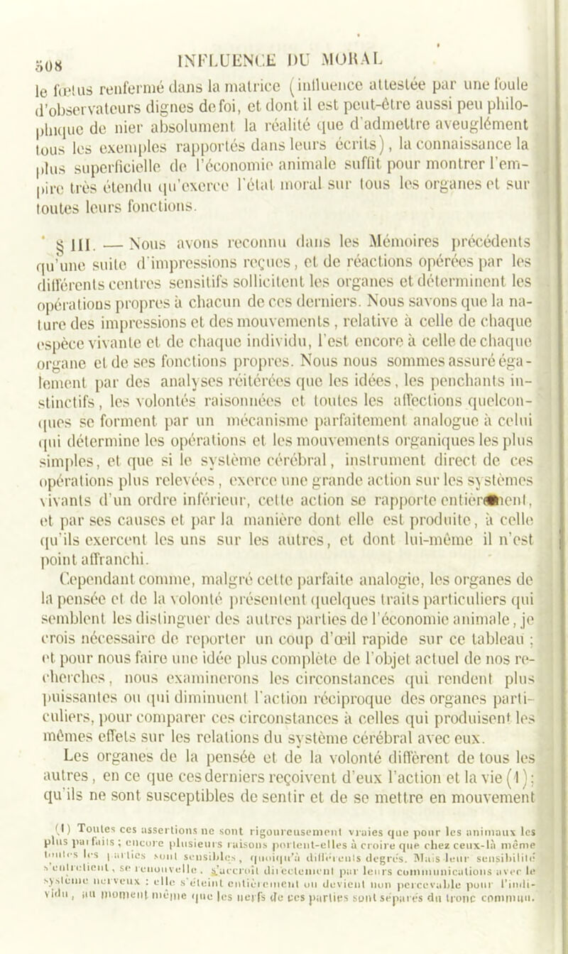 le fœtus renfermé dans la matrice (intluence attestée par une foule d’observateurs dignes de foi, et dont il est peut-être aussi peu philo- plnque de nier absolument la réalité que d'admettre aveuglément tous les exemples rapportés dans leurs écrits), la connaissance la plus superficielle de l’économie animale suffit pour montrer l’em- pire très étendu qu’exerce l'étal moral sur ious les organes et sur toutes leurs fonctions. ^ III Nous avons reconnu dans les Mémoires précédents qu’une suite d'impressions reçues, et de réactions opérées par les différents centres sensitifs sollicitent les organes et déterminent les opérations propres à chacun de ces derniers. Nous savons que la na- ture des impressions et des mouvements, relative à celle de chaque espèce vivante et de chaque individu, l'est encore à celle de chaque organe et de ses fonctions propres. Nous nous sommes assuré éga- lement par des analyses réitérées que les idées, les penchants in- stinctifs , les volontés raisonnées et toutes les affections quelcon- ques se forment par un mécanisme parfaitement analogue à celui qui détermine les opérations et les mouvements organiques les plus simples, et que si le système cérébral, instrument direct de ces opérations plus relevées, exerce une grande action sur les systèmes vivants d’un ordre inférieur, cette action se rapporte entièrement, et par ses causes et par la manière dont elle est produite, à celle qu’ils exercent les uns sur les autres, et dont lui-même il n’est point affranchi. Cependant comme, malgré cette parfaite analogie, les organes de la pensée et de la volonté présentent quelques traits particuliers qui semblent les distinguer des autres parties de l’économie animale, je crois nécessaire de reporter un coup d’œil rapide sur ce tableau ; et pour nous faire une idée plus complète de l'objet actuel de nos re- cherches, nous examinerons les circonstances qui rendent plus puissantes ou qui diminuent l'action réciproque des organes parti- culiers, pour comparer ces circonstances à celles qui produisent les mêmes effets sur les relations du système cérébral avec eux. Les organes de la pensée et de la volonté diffèrent de tous les autres, en ce que ces derniers reçoivent d'eux l’action et la vie (1); qu ils ne sont susceptibles de sentir et de se mettre en mouvement (I) Toutes ces assertions ne sont rigoureusement vraies que pour les animaux les plus pai faits ; encore plusieurs raisons portent-elles à croire que chez ceux-là même toutes les parties sont sensibles, quoiqu'il différents degrés. Mais-leur sensibilité s entretient, se renouvelle . s’accroît directement par leurs communications avec le s) si eut o net veux : elle s’éteint entièrement ou devient non percevable pour l’indi- vidu , nu montent même que |es nerfs de tes parties sont séparés du tronc commun.