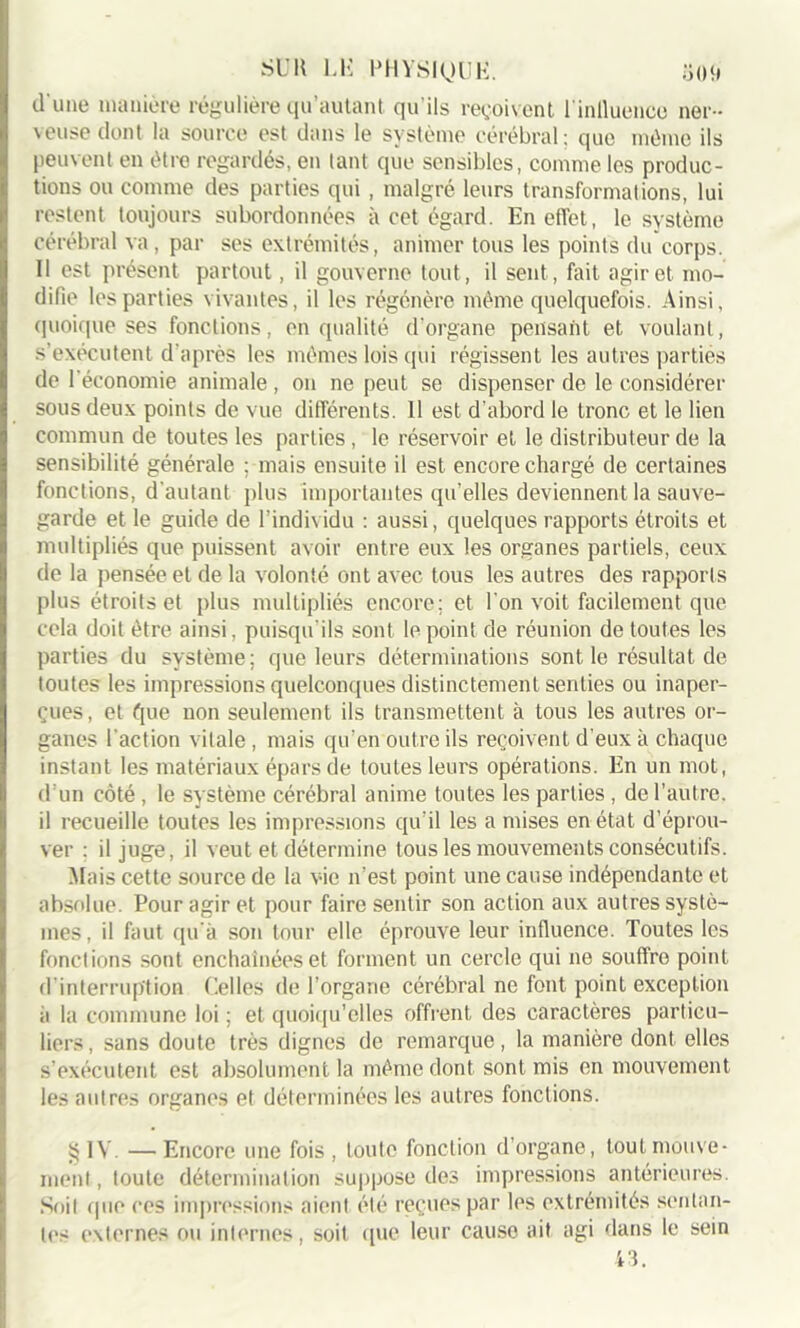 d'une manière régulière qu’autant qu'ils reçoivent l'inlluence ner- veuse dont la source est dans le système cérébral; que même ils peuvent en être regardés, en tant que sensibles, comme les produc- tions ou comme des parties qui , malgré leurs transformations, lui restent toujours subordonnées à cet égard. En effet, le système cérébral va, par ses extrémités, animer tous les points du corps. Il est présent partout, il gouverne tout, il sent, fait agir et mo- difie les parties vivantes, il les régénère même quelquefois. Ainsi, quoique ses fonctions, en qualité d’organe pensant et voulant, s’exécutent d’après les mêmes lois qui régissent les autres parties de l'économie animale , on ne peut se dispenser de le considérer sous deux points de vue différents. 11 est d'abord le tronc et le lien commun de toutes les parties, le réservoir et le distributeur de la sensibilité générale ; mais ensuite il est encore chargé de certaines fonctions, d'autant plus importantes qu’elles deviennent la sauve- garde et le guide de l’individu : aussi, quelques rapports étroits et multipliés que puissent avoir entre eux les organes partiels, ceux de la pensée et de la volonté ont avec tous les autres des rapports plus étroits et plus multipliés encore; et l'on voit facilement que cela doit être ainsi, puisqu'ils sont le point de réunion de toutes les parties du système; que leurs déterminations sont le résultat de toutes les impressions quelconques distinctement senties ou inaper- çues, et que non seulement ils transmettent à tous les autres or- ganes l'action vitale , mais qu’en outre ils reçoivent d'eux à chaque instant les matériaux épars de toutes leurs opérations. En un mot, d’un côté, le système cérébral anime toutes les parties, de l’autre, il recueille toutes les impressions qu'il les a mises en état d’éprou- ver : il juge, il veut et détermine tous les mouvements consécutifs. Mais cette source de la vie n’est point une cause indépendante et absolue. Pour agir et pour faire sentir son action aux autres systè- mes, il faut qu'à son tour elle éprouve leur influence. Toutes les fonctions sont enchaînées et forment un cercle qui ne souffre point d’interruption Celles de l’organe cérébral ne font point exception à la commune loi ; et quoiqu’elles offrent des caractères particu- liers, sans doute très dignes de remarque, la manière dont elles s’exécutent est absolument la même dont sont mis en mouvement les autres organes et déterminées les autres fonctions. ïjIV. —Encore une fois , toute fonction d’organe, tout mouve- ment , toute détermination suppose des impressions antérieures. Soit que ces impressions aient été reçues par les extrémités sentan- tes externes ou internes, soit que leur cause ait agi dans le sein 43.