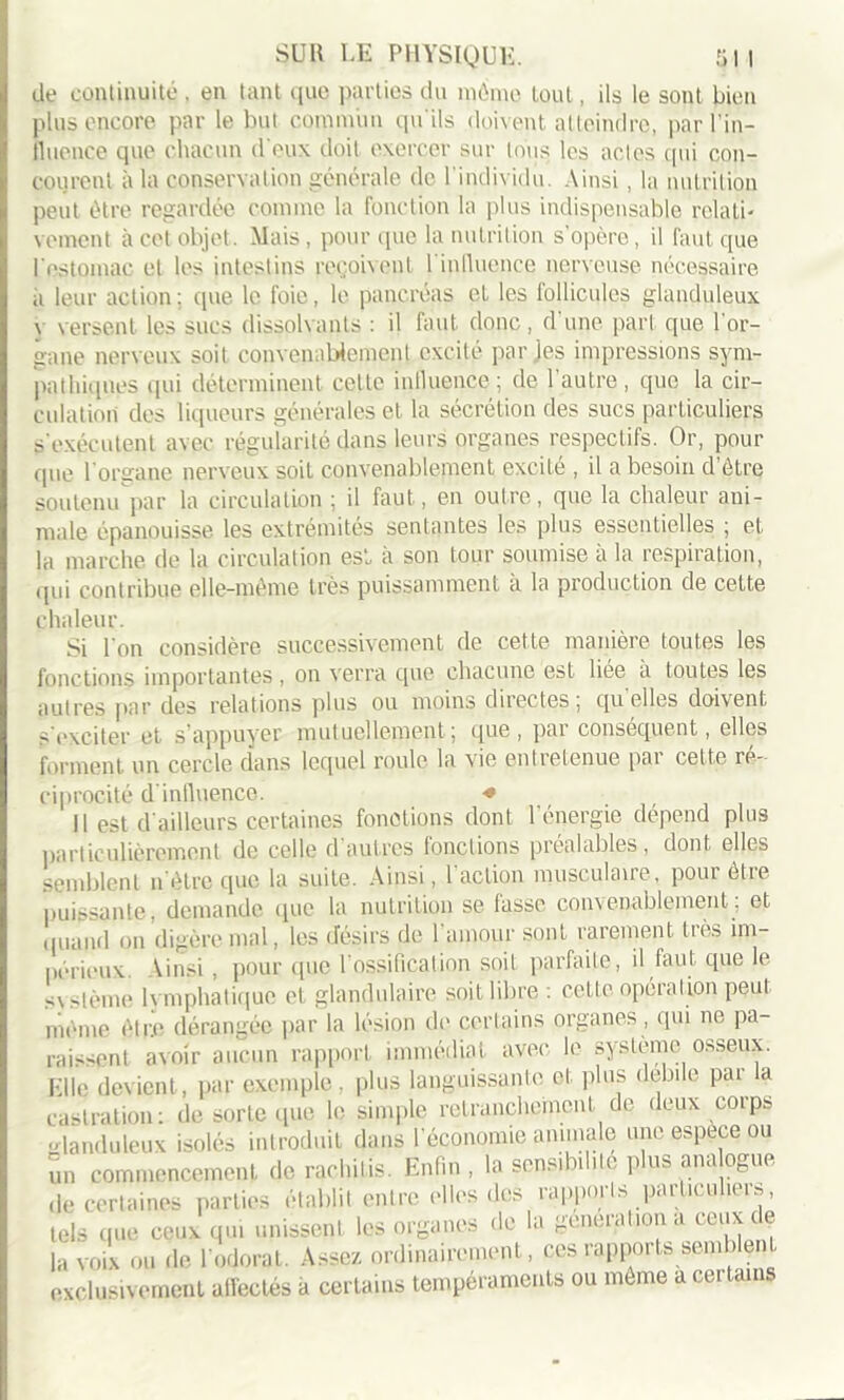 de continuité . en tant que parties du môme tout, ils le sont bien plus encore par le but commun qu'ils doivent atteindre, parl’in- iluence que chacun d eux doit exercer sur tous les actes .qui con- courent à la conservation générale de l'individu. Ainsi, la nutrition peut être regardée comme la fonction la plus indispensable relati- vement à cet objet. Mais, pour que la nutrition s opère, il faut que l'estomac et les intestins reçoivent l’inlluence nerveuse, nécessaire ii leur action; que le foie, le pancréas et les follicules glanduleux \ versent les sucs dissolvants : il faut donc, d’une part que l’or- o-ane nerveux soit convenablement excité par ies impressions sym- pathiques qui déterminent celte inlluence; de l’autre , que la cir- culation des liqueurs générales et la sécrétion des sucs particuliers s'exécutent avec régularité dans leurs organes respectifs. Or, pour que l’organe nerveux soit convenablement excité , il a besoin d’être soutenu par la circulation ; il faut, en outre, que la chaleur ani- male épanouisse les extrémités sentantes les plus essentielles ; et la marche de la circulation est à son tour soumise à la respiration, qui contribue elle-même très puissamment à la production de celte chaleur. Si l'on considère successivement de cette manière toutes les fonctions importantes, on verra que chacune est liee a toutes les autres par des relations plus ou moins directes, quelles doivent s'exciter et s’appuyer mutuellement; que, par conséquent, elles forment un cercle dans lequel roule la vie entretenue par cette ré- ciprocité d inlluence. * Il est d'ailleurs certaines fonctions dont l’énergie dépend plus particulièrement de celle d’autres fonctions préalables, dont elles semblent n ôtre que la suite. Ainsi, 1 action niusculaue, pour etie puissante, demande que la nutrition se fasse convenablement; et quand on digère mal, les désirs de 1 amour sont rarement liés im- périeux. \insi , pour que 1 ossification soit parfaite, il faut que le svstème Ivmphatique et glandulaire soit libre : cette opération peut môme être dérangée par la lésion de certains organes, qui ne pa- raissent avoir aucun rapport immédiat avec le système osseux. File devient , par exemple , plus languissante et, plus debile pai a castration: de sorte que le simple retranchement de deux corps Glanduleux isolés introduit dans l’économie animale une espèce ou un commencement de rachilis. Enfin , la sensibilité plus ana ogue ,i,. certaines parties établit entre elles des rapports particuliers, tels que ceux qui unissent les organes de la génération a ceux de la voix ou de l’odorat. Assez ordinairement, ces rapports semblent exclusivement affectés à certains tempéraments ou môme a cei tains