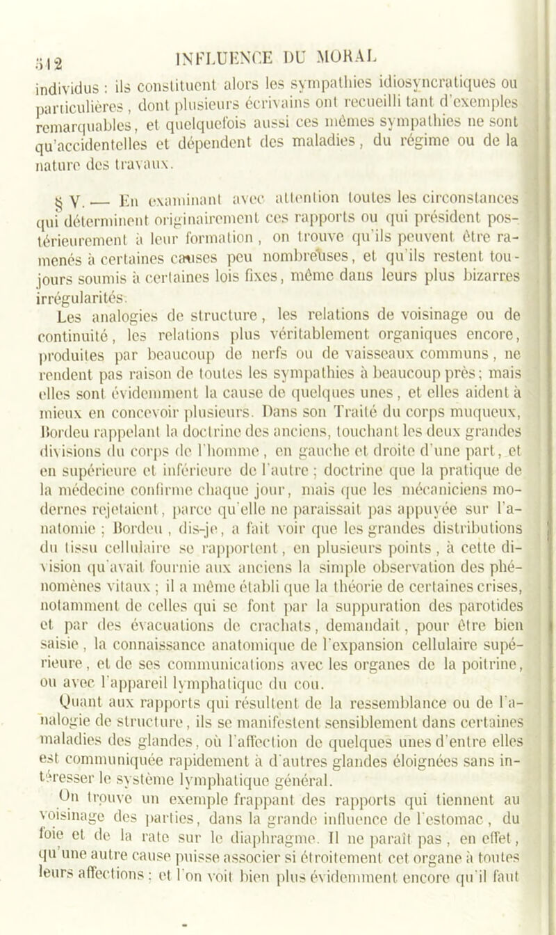 individus : ils constituent alors les sympathies idiosyncratiques ou particulières , dont plusieurs écrivains ont recueilli tant d’exemples remarquables, et quelquefois aussi ces mêmes sympathies ne sont qu’accidentelles et dépendent des maladies, du régime ou de la nature des travaux. « y j7n examinant avec attention toutes les circonstances '] qui déterminent originairement ces rapports ou qui président pos- térieurement à leur formation , on t rouve qu'ils peuvent être ra- menés à certaines causes peu nombreuses, et qu’ils restent tou- jours soumis à certaines lois fixes, même dans leurs plus bizarres irrégularités. Les analogies de structure, les relations de voisinage ou de continuité, les relations plus véritablement organiques encore, produites par beaucoup de nerfs ou de vaisseaux communs, ne rendent pas raison de toutes les sympathies à beaucoup près; mais elles sont évidemment la cause de quelques unes, et elles aident à mieux en concevoir plusieurs. Dans son Traité du corps muqueux, Bordeu rappelant la doctrine des anciens, touchant les deux grandes divisions du corps de l’homme, en gauche et droite d’une part, et en supérieure et inférieure de l'autre ; doctrine que la pratique de la médecine confirme chaque jour, mais que les mécaniciens mo- dernes rejetaient , parce qu elle ne paraissait pas appuyée sur l’a- natomie ; Bordeu , dis-je, a fait voir que les grandes distributions du tissu cellulaire se rapportent, en plusieurs points , à cette di- vision qu'avait fournie aux anciens la simple observation des phé- nomènes vitaux ; il a même établi que la théorie de certaines crises, notamment de celles qui se font par la suppuration des parotides et par des évacuations de crachats, demandait, pour être bien saisie , la connaissance anatomique de l'expansion cellulaire supé- rieure, et de ses communications avec les organes de la poitrine, ou avec l’appareil lymphatique du cou. Quant aux rapports qui résultent de la ressemblance ou de l’a- nalogie de structure, ils se manifestent sensiblement dans certaines maladies des glandes, où l'affection de quelques unes d’entre elles est communiquée rapidement à d'autres glandes éloignées sans in- téresser le système lymphatique général. Un trouve un exemple frappant des rapports qui tiennent au voisinage des parties, dans la grande influence de l'estomac, du loie et de la rate sur le diaphragme. Il ne paraît pas , en effet, qu une autre cause puisse associer si étroitement cet organe à toutes leurs affections : et l'on voit bien plus évidemment, encore qu'il faut