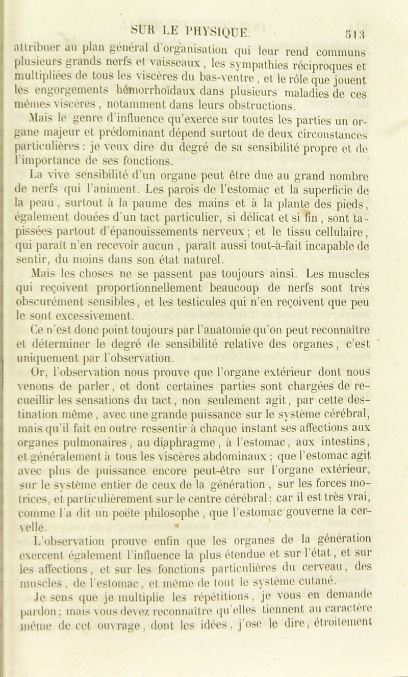 attiibuei au plan généial d organisation qui leur rend communs plusieuis giands neifs et vaisseaux , lus sympathies réciproques et multipliées de tous les viscères du bas-ventre , et le rôle que jouent, les engorgements hémorrhoïdaux dans plusieurs maladies do ces mêmes viscères , notamment dans leurs obstructions. Mais le genre d'influence qu’exerce sur toutes les parties un or- gane majeur et prédominant dépend surtout de deux circonstances particulières: je veux dire du degré de sa sensibilité propre et de I importance de ses fonctions. La vive sensibilité d’un organe peut être due au grand nombre de nerfs qui l’animent. Les parois de l’estomac et la superficie de la peau. surtout à la paume des mains et à la plante des pieds, également douées d'un tact particulier, si délicat et si fin , sont ta- pissées partout d’épanouissements nerveux ; et le tissu cellulaire, qui parait n’en recevoir aucun , paraît aussi tout-à-fait incapable de sentir, du moins dans son état naturel. Mais les choses ne se passent pas toujours ainsi. Les muscles qui reçoivent proportionnellement beaucoup de nerfs sont très obscurément sensibles, et les testicules qui n’en reçoivent que peu le sont excessivement. Ce n'est donc point toujours par l’anatomie qu’on peut reconnaître et déterminer le degré de sensibilité relative des organes, c’est uniquement par l’observation. Or, l'observation nous prouve que l’organe extérieur dont nous venons de parler, et dont certaines parties sont chargées de re- cueillir les sensations du tact, non seulement agit, par cette des- tination même , avec une grande puissance sur le système cérébral, mais qu'il fait en outre ressentir à chaque instant ses affections aux organes pulmonaires, au diaphragme , à l’estomac, aux intestins, et généralement à tous les viscères abdominaux ; que l’estomac agit avec plus de puissance encore peut-être sur l’organe extérieur, sur le système entier de ceux de la génération , sur les forces mo- trices. et particulièrement sur le centre cérébral ; car il est très vrai, comme l’a dit un poète philosophe, que l’estomac gouverne la cer- velle. ■ L’observation prouve enfin que les organes de la génération exercent également l'influence la plus étendue et sur l’état, et sur les affections, et sur les fonctions particulières du cerveau, des muscles , de l'estomac, et môme de tout le système cutané. .le sens que je multiplie les répétitions, je vous en demande pardon: mais vous devez reconnaître quelles tiennent au caractère môme de cet ouvrage, dont les idées, j ose le dire, étroitement