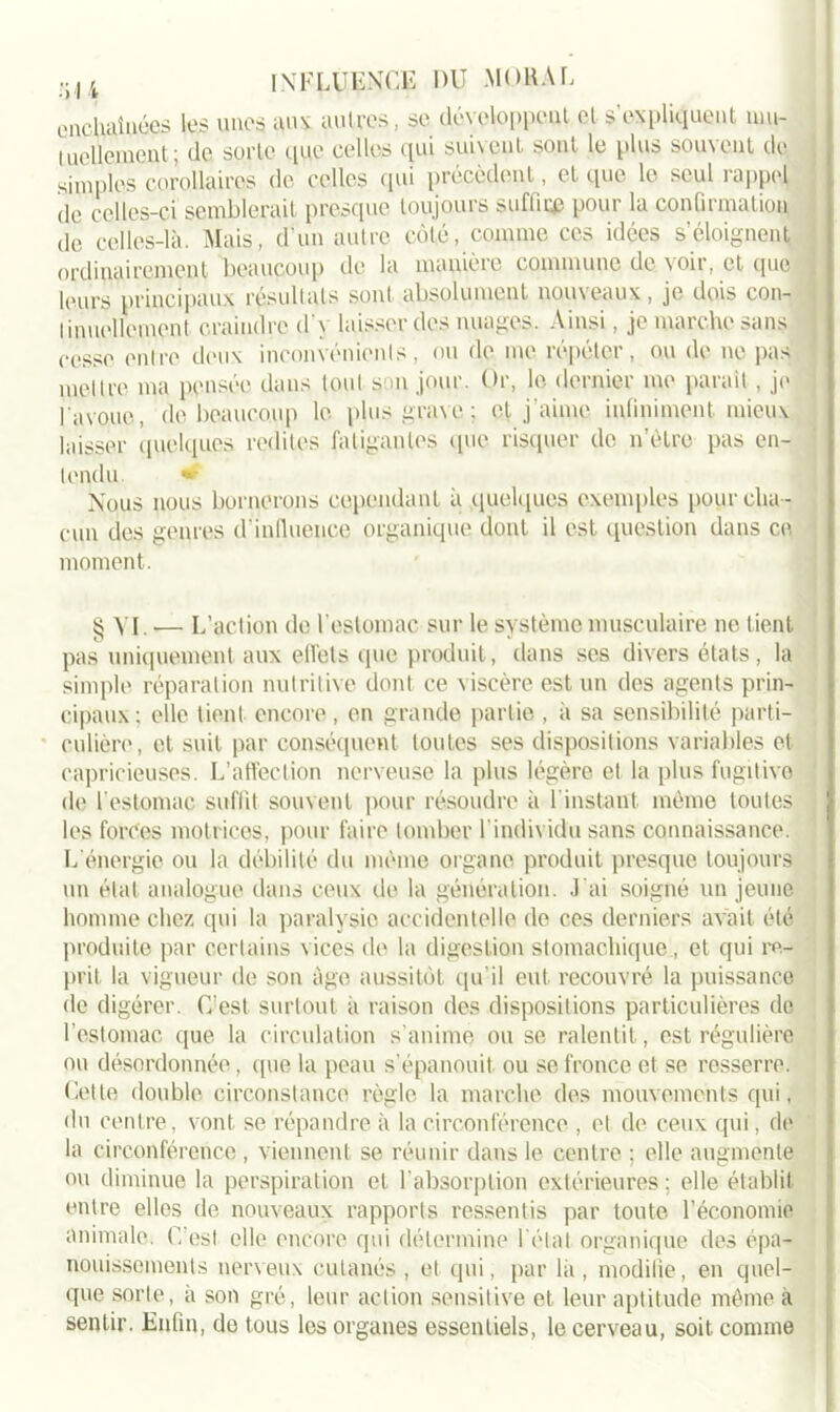enchaînées les unes aux autres, se développent et s’expliquent mu- tuellement; de sorte que celles qui suivent sont le plus souvent de simples corollaires de celles qui précèdent, et que le seul rappel de celles-ci semblerait presque toujours suflire pour la confirmation de celles-là. Mais, d’un autre côté, comme ces idées s’éloignent ordinairement beaucoup de la manière commune de voir, et que leurs principaux résultats sont absolument nouveaux, je dois con- tinuellement craindre d'y laisser des nuages. Ainsi, je marche sans cesse entre deux inconvénients, ou de me répéter, ou de ne pas mettre ma pensée dans tout smi jour. Or, le dernier me parait , je l'avoue, de beaucoup le plus grave ; et j'aime infiniment mieux laisser quelques redites fatigantes que risquer de n’èlre pas en- tendu. » Nous nous bornerons cependant à quelques exemples pour cha- cun des genres d’induence organique dont il est question dans ce moment. § VI. — L’action de l'estomac sur le système musculaire ne tient pas uniquement aux elfets que produit, dans ses divers états , la simple réparation nutritive dont ce viscère est un des agents prin- cipaux ; elle lient encore, en grande partie , à sa sensibilité parti- culière, et suit par conséquent toutes ses dispositions variables et capricieuses. L’affection nerveuse la plus légère et la plus fugitive de l’estomac suffit souvent pour résoudre à I instant même toutes les forces motrices, pour faire tomber l’individu sans connaissance. L'énergie ou la débilité du même organe produit presque toujours un état analogue dans ceux de la génération. J'ai soigné un jeune homme chez qui la paralysie accidentelle de ces derniers avait été produite par certains vices de la digestion stomachique , et qui re- prit la vigueur de son âge aussitôt qu’il eut recouvré la puissance de digérer. C'est surtout à raison des dispositions particulières do I estomac que la circulation s’anime ou se ralentit, est régulière ou désordonnée, (pie la peau s’épanouit ou se fronce et se resserre. Cette double circonstance règle la marche des mouvements qui, du centre, vont se répandre à la circonférence , et de ceux qui, de la circonférence , viennent se réunir dans le centre ; elle augmente ou diminue la perspiration et l’absorption extérieures ; elle établit entre elles de nouveaux rapports ressentis par toute l’économie animale. C’est elle encore qui détermine l étal organique des épa- nouissements nerveux cutanés, et qui, par la, modifie, en quel- que sorte, a son gré, leur action sensitive et leur aptitude même à sentir. Enfin, de tous les organes essentiels, le cerveau, soit comme