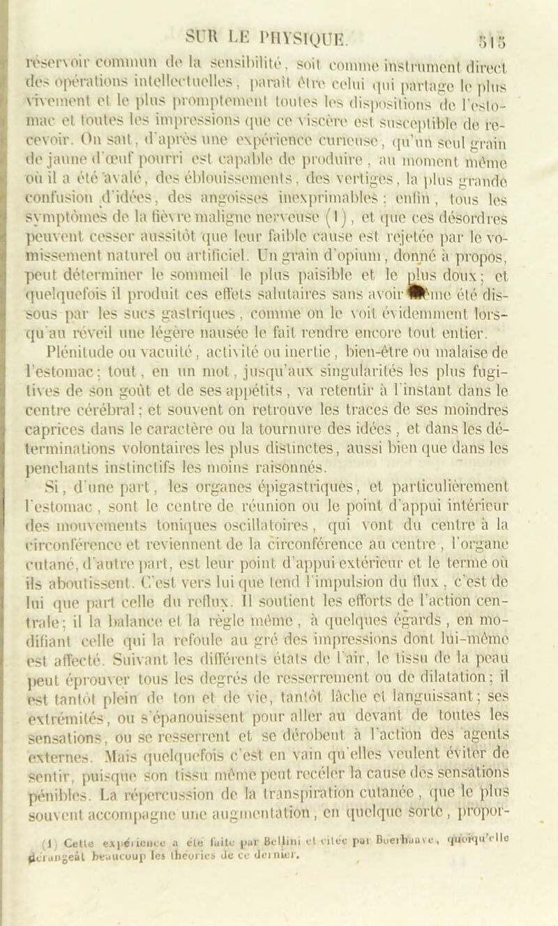 réservoir commun de la sensibilité, soil comme instrument, direct des opérations intellectuelles, parait être celui qui partage lopins vivement et le plus promptement toutes les dispositions de l'esto- mac et toutes les impressions que ce viscère est susceptible, de re- cevoir. On sait, d’après une expérience curieuse, qu’un seul grain de jaune d'œuf pourri est capable de produire, au moment même oii il a été avalé, des éblouissements, des vertiges, la plus grande confusion d'idées, des angoisses inexprimables: enfin , tous les symptômes de la lièvre maligne nerveuse ( I ), et que ces désordres peuvent cesser aussitôt que leur faible cause est rejetée par le vo- missement naturel ou artificiel. Un grain d'opium, donné à propos, peut déterminer le sommeil le plus paisible et le plus doux; et quelquefois il produit ces effets salutaires sans avoir Wanc été dis- sous par les sucs gastriques, comme on le voit évidemment lors- qu au réveil une légère nausée le fait rendre encore tout entier. Plénitude ou vacuité, actix ité ou inertie , bien-être ou malaise de l'estomac: tout, en un mot, jusqu’aux singularités les plus fugi- tives de son goût et de ses appétits , va retentir à l’instant dans le centre cérébral : et souvent on retrouve les traces de ses moindres caprices dans le caractère ou la tournure des idées , et dans les dé- terminations volontaires les plus distinctes, aussi bien que dans les penchants instinctifs les moins raisonnés. Si, d une part, les organes épigastriques, et particulièrement l'estomac , sont le centre de réunion ou le point d'appui intérieur des mouvements toniques oscillatoires, qui v ont du centre à la circonférence et reviennent de la circonférence au centre , l'organe cutané, d'autre part, est leur point d’appui extérieur et le terme où ils aboutissent. C’est vers lui que tend 1 impulsion du flux . c'est de lui que part celle du reflux. 11 soutient les efforts de l’action cen- trale; il la balance et la règle même, à quelques égards , en mo- difiant celle qui la refoule au gré des impressions dont lui-même est affecté. Suivant les différents étals de l'air, le tissu de la peau peut éprouver tous les degrés de resserrement ou de dilatation; il est tantôt plein de ton et de vie, tantôt lâche et languissant; ses extrémités, ou s'épanouissent pour aller au devant fie toutes les sensations, ou se resserrent et se dérobent à l'action des agents externes. Mais quelquefois c'est en vain qu elles veulent éviter de sentir, puisque son tissu même peut receler la cause des sensations pénibles. La répercussion de la transpiration cutanée, que le plus souvent accompagne une augmentation, en quelque sorte, propor- (I Celle expérience a éle faite par BcIJiini el ciléc pal Buerhuavc, quoiqu'elle dérangeât beaucoup les théories Je ce dernier.