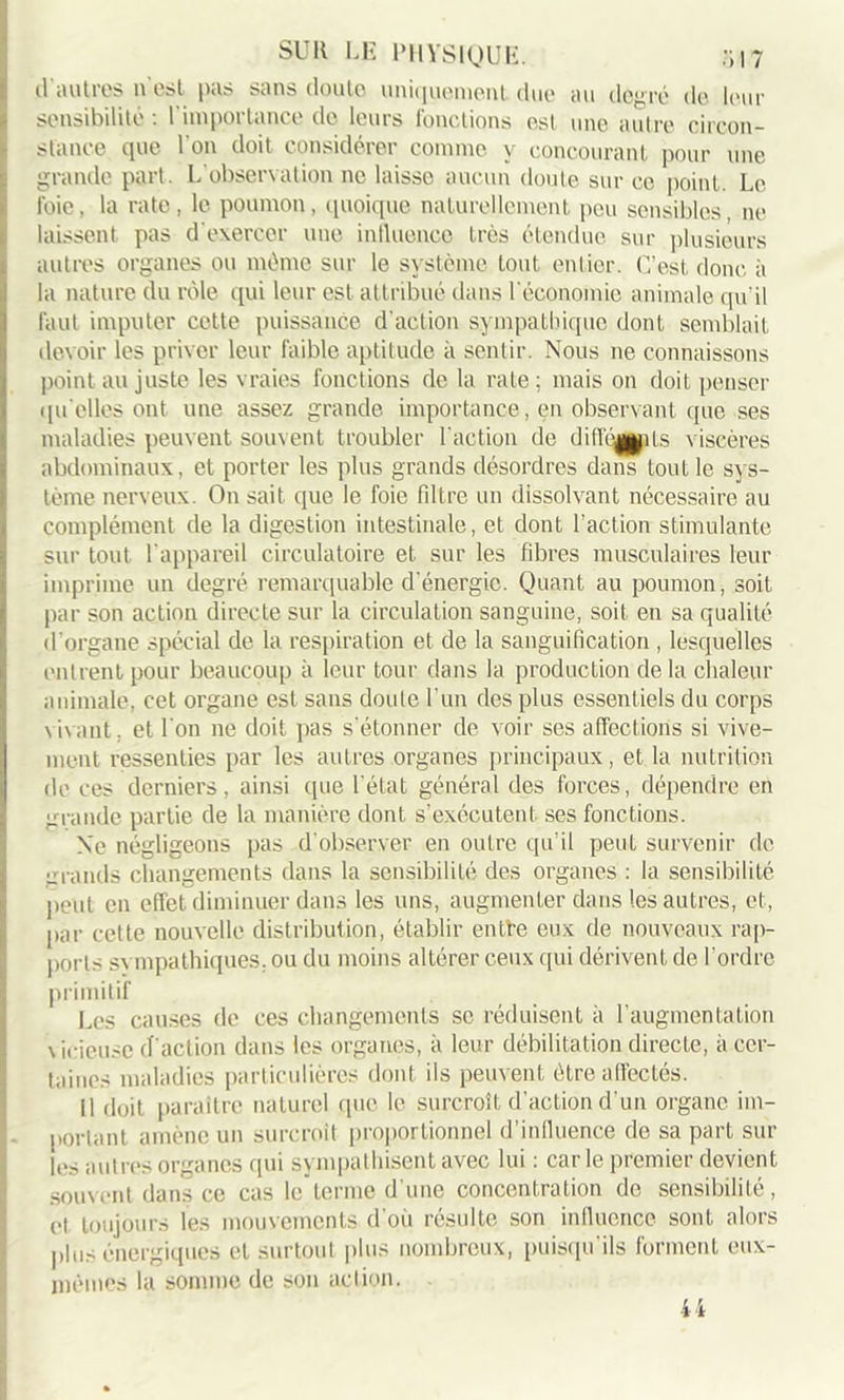 cl autres n est pas sans doute uniquement due au degré de leur sensibilité : l'importance de leurs fonctions est une autre circon- stance que l'on doit considérer comme y concourant pour une grande part. L'observation ne laisse aucun doute sur ce point. Le l'oie, la rate, le poumon, quoique naturellement peu sensibles, ne laissent pas d'exercer une influencée très étendue sur plusieurs autres organes ou même sur le système tout entier. C’est donc à la nature du rôle qui leur est attribué dans l'économie animale qu'il faut imputer cette puissance d'action sympathique dont semblait devoir les priver leur faible aptitude à sentir. Nous ne connaissons point au juste les vraies fonctions de la rate ; mais on doit penser qu elles ont une assez grande importance, en observant que ses maladies peuvent souvent troubler l'action de difféapiLs viscères abdominaux, et porter les plus grands désordres dans tout le sys- tème nerveux. On sait que le foie fdtre un dissolvant nécessaire au complément de la digestion intestinale, et dont l’action stimulante sur tout l'appareil circulatoire et sur les fibres musculaires leur imprime un degré remarquable d'énergie. Quant au poumon, soit par son action directe sur la circulation sanguine, soit en sa qualité d'organe spécial de la respiration et de la sanguification , lesquelles entrent pour beaucoup à leur tour dans la production delà chaleur animale, cet organe est sans doute l’un des plus essentiels du corps vivant, et l'on ne doit pas s'étonner de voir ses affections si vive- ment ressenties par les autres organes principaux, et la nutrition de ces derniers, ainsi que l'état général des forces, dépendre en grande partie de la manière dont s’exécutent ses fonctions. Ne négligeons pas d’observer en outre qu’il peut survenir de urands changements dans la sensibilité des organes : la sensibilité peut en effet diminuer dans les uns, augmenter dans les autres, et, par cette nouvelle distribution, établir entfe eux de nouveaux rap- ports sympathiques, ou du moins altérer ceux qui dérivent de l'ordre primitif Les causes de ces changements se réduisent à l’augmentation vicieuse d'action dans les organes, à leur débilitation directe, à cer- taines maladies particulières dont ils peuvent être affectés. Il doit paraître naturel que le surcroît d’action d’un organe im- portant amène un surcroît proportionnel d’influence de sa part sur les autres organes qui sympathisent avec lui : car le premier devient souvent dans ce cas le”terme d’une concentration de sensibilité, et toujours les mouvements d'où résulte son influence sont alors plus énergiques et surtout plus nombreux, puisqu’ils forment eux- mêmes la somme de son action. 44