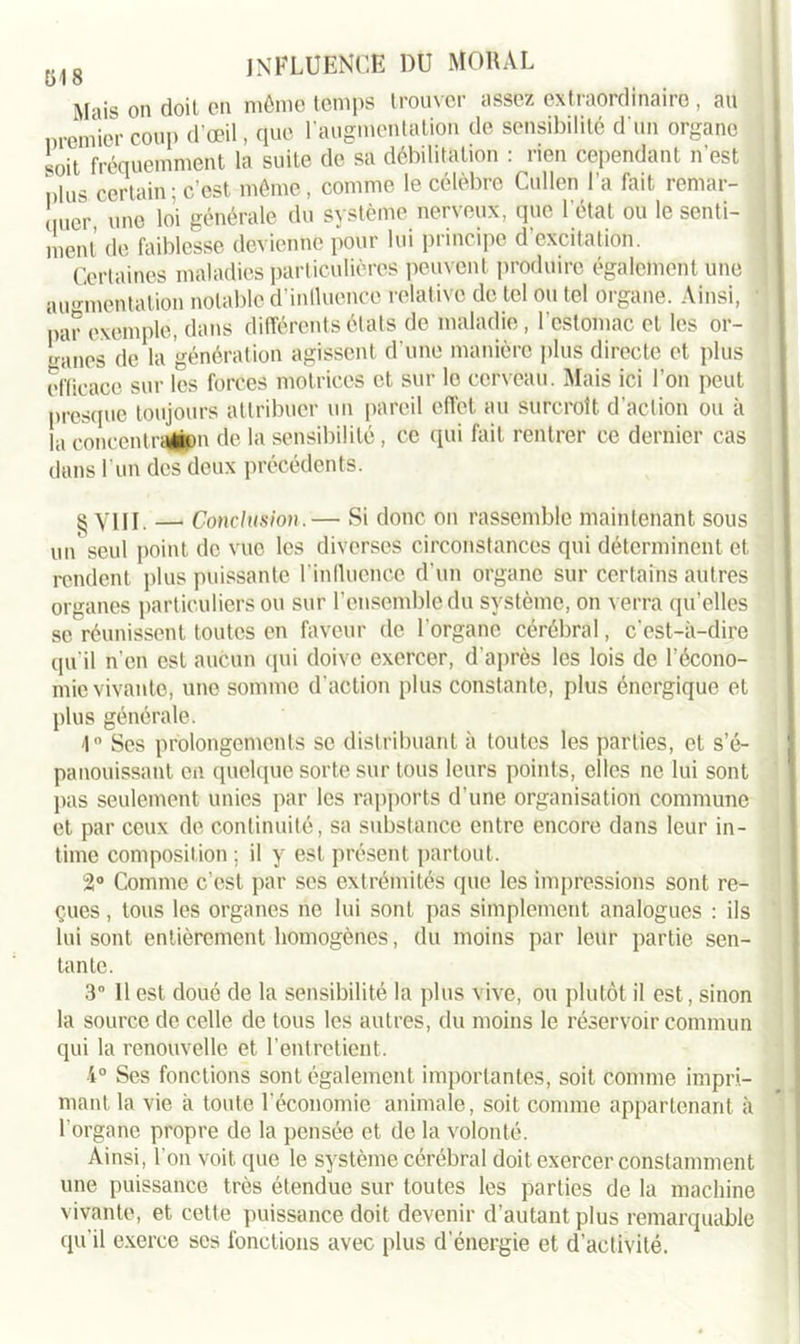 üj8 influence du moral Mais on doit en même temps trouver assez extraordinaire, au nremicr coup d'œil, que l’augmentation de sensibilité d'un organe soit fréquemment la suite de sa débilitation : rien cependant n'est plus certain; c’est même, comme le célèbre Cullen l'a fait remar- quer une loi générale du système nerveux, que l'état ou le senti- ment de faiblesse devienne pour lui principe d'excitation. Certaines maladies particulières peuvent produire également une augmentation notable d’inlluence relative de tel ou tel organe. Ainsi, par exemple, dans différents états de maladie, l'estomac et les or- mines de la génération agissent d’une manière plus directe et plus efficace sur les forces motrices et sur le cerveau. Mais ici l’on peut presque toujours attribuer un pareil effet au surcroît d'action ou à la concentraüpn de la sensibilité, ce qui fait rentrer ce dernier cas dans l’un des deux précédents. ^ YIjj — Conclusion.— Si donc on rassemble maintenant sous unseul point de vue les diverses circonstances qui déterminent et rendent plus puissante l'influence d'un organe sur certains autres organes particuliers ou sur l’ensemble du système, on verra qu’elles se réunissent toutes en faveur de l'organe cérébral, c'est-à-dire qu'il n’en est aucun qui doive exercer, d'après les lois de l’écono- mie vivante, une somme d’action plus constante, plus énergique et plus générale. '1° Ses prolongements se distribuant à toutes les parties, et s’é- panouissant en quelque sorte sur tous leurs points, elles ne lui sont pas seulement unies par les rapports d’une organisation commune et par ceux de continuité, sa substance entre encore dans leur in- time composition; il y est présent partout. 2° Comme c’est par ses extrémités que les impressions sont re- çues , tous les organes ne lui sont pas simplement analogues : ils lui sont entièrement homogènes, du moins par leur partie sen- tante. 3° 11 est doué de la sensibilité la plus vive, ou plutôt il est, sinon la source de celle de tous les autres, du moins le réservoir commun qui la renouvelle et l’entretient. •4° Ses fonctions sont également importantes, soit comme impri- mant la vie à toute l'économie animale, soit comme appartenant à l'organe propre de la pensée et de la volonté. Ainsi, l'on voit, que le système cérébral doit exercer constamment une puissance très étendue sur toutes les parties de la machine vivante, et cette puissance doit devenir d’autant plus remarquable qu’il exerce ses fonctions avec plus d’énergie et d’activité.