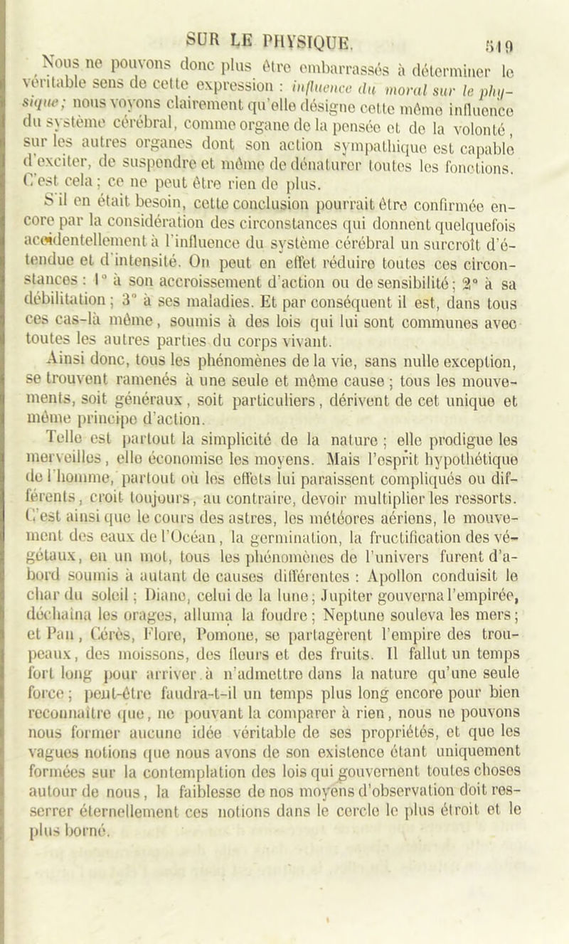 Nous no pouvons donc plus être embarrassés à déterminer le véritable sens de cette expression : influence du moral sur le plui- suiue; nous voyons clairement qu’elle désigne cette môme influence du système cérébral, comme organe de la pensée et do la volonté, sur les autres organes dont son action sympathique est capable d exciter, de suspendre et môme de dénaturer toutes les fonctions. C est cela ; ce ne peut être rien de plus. S il en était besoin, cette conclusion pourrait être confirmée en- core par la considération des circonstances qui donnent quelquefois accidentellement à l'influence du système cérébral un surcroît d’é- tendue et d intensité. On peut en effet réduire toutes ces circon- stances : 1° a son accroissement d’action ou de sensibilité ; 2° à sa débilitation ; 3 à ses maladies. Et par conséquent il est, dans tous ces cas-là môme, soumis à des lois qui lui sont communes avec toutes les autres parties du corps vivant. Ainsi donc, tous les phénomènes de la vie, sans nulle exception, se trouvent ramenés à une seule et môme cause ; tous les mouve- ments, soit généraux, soit particuliers, dérivent de cet unique et môme principe d’action. Telle est partout la simplicité de la nature ; elle prodigue les merveilles , elle économise les moyens. Mais l’esprit hypothétique de 1 homme, partout où les effets lui paraissent compliqués ou dif- férents, croit toujours, au contraire, devoir multiplier les ressorts, (’.’est ainsi que le cours des astres, les météores aériens, le mouve- ment des eaux de l’Océan, la germination, la fructification des vé- gétaux, en un mot, tous les phénomènes de l’univers furent d’a- bord soumis à autant de causes différentes : Apollon conduisit le char du soleil ; Diane, celui de la lune; Jupiter gouvernal’empirée, déchaîna les orages, alluma la foudre; Neptune souleva les mers; et Fan, Gérés, Flore, Pomone, se partagèrent l’empire des trou- peaux, des moissons, des Heurs et des fruits. Il fallut un temps fort long pour arriver à n’admettre dans la nature qu’une seule force ; peut-être faudra-t-il un temps plus long encore pour bien reconnaître que, ne pouvant la comparer à rien, nous ne pouvons nous former aucune idée véritable de ses propriétés, et que les vagues notions que nous avons de son existence étant uniquement formées sur la contemplation des lois qui gouvernent toutes choses autour de nous , la faiblesse de nos moyens d’observation doit res- serrer éternellement ces nolions dans le cercle le plus étroit et le plus borné.