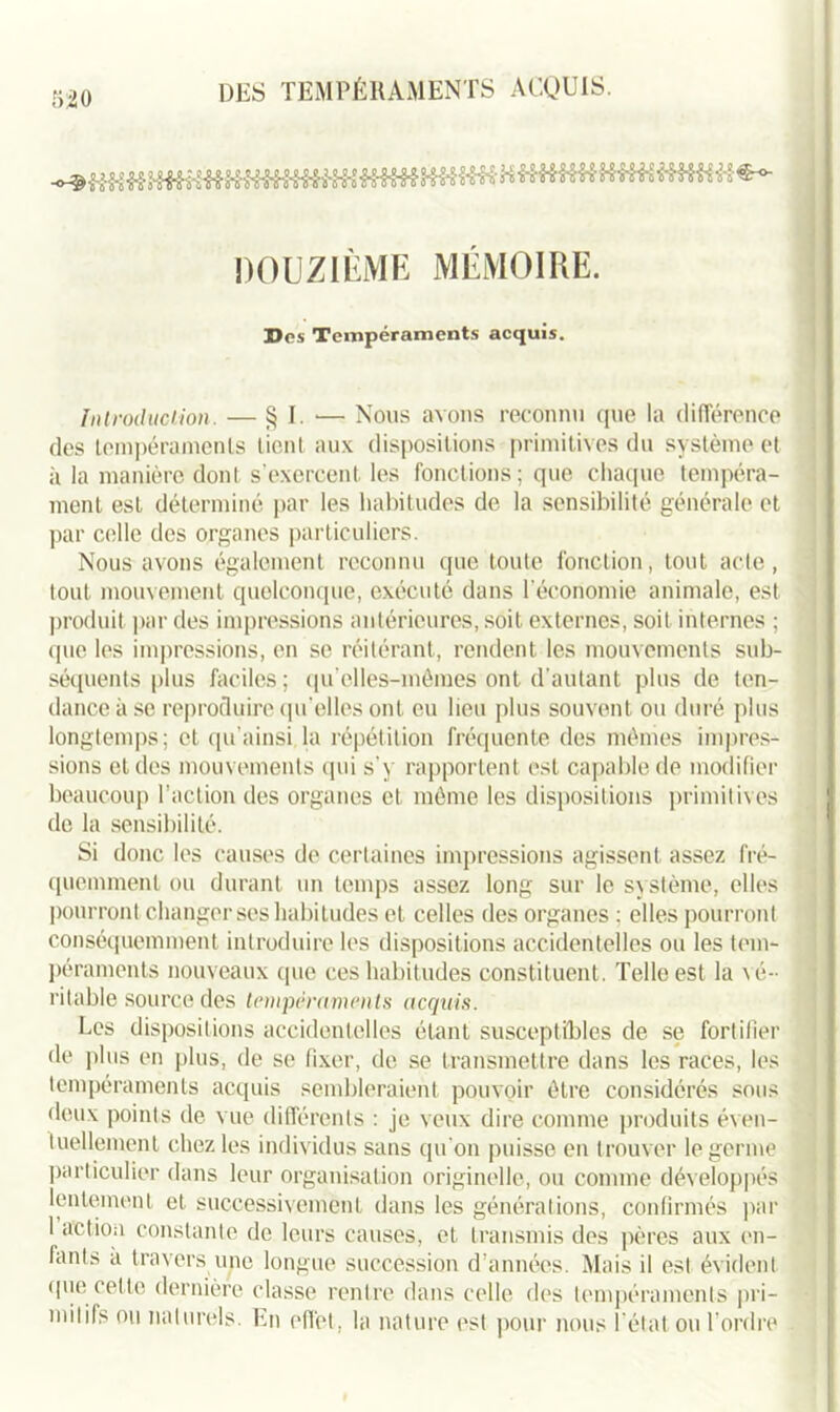 520 DOUZIÈME MÉMOIRE. Des Tempéraments acquis. Introduction. — § I. •— Nous avons reconnu que la différence des tempéraments tient aux dispositions primitives du système et à la manière dont s’exercent les fonctions; que chaque tempéra- ment est déterminé par les habitudes de la sensibilité générale et par celle des organes particuliers. Nous avons également reconnu que toute fonction, tout acte, tout mouvement quelconque, exécuté dans l'économie animale, est produit par des impressions antérieures, soit externes, soit internes ; que les impressions, en se réitérant, rendent les mouvements sub- séquents plus faciles; qu’elles-mêraes ont d’autant plus de ten- dance à se reproduire qu’elles ont eu lieu plus souvent ou duré plus longtemps; et qu’ainsi la répétition fréquente des mêmes impres- sions et dos mouvements qui s’y rapportent est capable de modifier beaucoup l’action des organes et même les dispositions primitives de la sensibilité. Si donc les causes de certaines impressions agissent assez fré- quemment ou durant un temps assez long sur le système, elles pourront changer ses habitudes et celles des organes : elles pourront conséquemment introduire les dispositions accidentelles ou les tem- péraments nouveaux que ces habitudes constituent. Telle est la vé- ri table source des tempéraments acquis. Les dispositions accidentelles étant susceptibles de se fortifier de plus en plus, de se fixer, de se transmettre dans les races, les tempéraments acquis sembleraient pouvoir être considérés sous deux points de vue différents : je veux dire comme produits éven- tuellement chez les individus sans qu’on puisse en trouver le germe particulier dans leur organisation originelle, ou comme développés lentement et successivement dans les générations, confirmés par 1 action constante de leurs causes, et transmis des pères aux en- fants a travers une longue succession d’années. Mais il est évident (pie celle dernière classe rentre dans celle des tempéraments pri- mitifs ou naturels. En effet, la nature est pour nous l'état ou Tordre