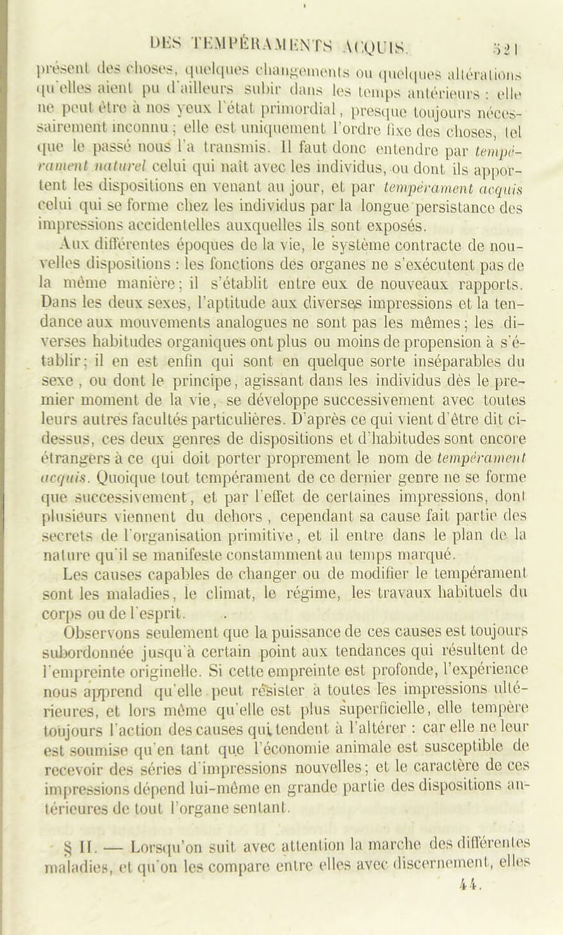 présent des choses, quelques changements ou quelques altéra lions qu elles aient pu d’ailleurs subir dans les temps antérieurs : elle ne peut être à nos yeux l'état primordial, presque toujours néces- sairement inconnu ; elle est uniquement l’ordre fixe des choses, loi que le passé nous l’a transmis. 11 faut donc entendre par tempé- rament naturel celui qui naît avec les individus, ou dont ils appor- tent les dispositions en venant au jour, et par tempérament acquis celui qui se forme chez les individus par la longue persistance des impressions accidentelles auxquelles ils sont exposés. Aux différentes époques de la vie, le système contracte de nou- velles dispositions : les fonctions des organes ne s’exécutent pas de la même manière; il s’établit entre eux de nouveaux rapports. Dans les deux sexes, l’aptitude aux diverses impressions et la ten- dance aux mouvements analogues ne sont pas les mêmes; les di- verses habitudes organiques ont plus ou moins de propension à s'é- tablir; il en est enfin qui sont en quelque sorte inséparables du sexe , ou dont le principe, agissant dans les individus dès le pre- mier moment de la vie, se développe successivement avec toutes leurs autres facultés particulières. D’après ce qui vient d'être dit ci- dessus, ces deux genres de dispositions et d'habitudes sont encore étrangers à ce qui doit porter proprement le nom de tempérament acquis. Quoique tout tempérament de ce dernier genre ne se forme que successivement, et par l'effet de certaines impressions, doni plusieurs viennent du dehors , cependant sa cause fait partie des secrets de l'organisation primitive, et il entre dans le plan de la nature qu'il se manifeste constamment au temps marqué. Les causes capables de changer ou de modifier le tempérament sont les maladies, le climat, le régime, les travaux habituels du corps ou de l’esprit. Observons seulement que la puissance de ces causes est toujours subordonnée jusqu'à certain point aux tendances qui résultent de l’empreinte originelle. Si cette empreinte est profonde, l’expérience nous apprend qu elle peut résister a toutes les impressions ulté- rieures, et lors même qu elle est plus superficielle, elle tempère toujours l'action des causes quitendent à l’altérer : car elle ne leur est soumise qu'en tant que l’économie animale est susceptible de recevoir des séries d impressions nouvelles; et le caractère de ces impressions dépend lui-même en grande partie des dispositions an- térieures de tout l’organe sentant. § II. — Lorsqu’on suit avec attention la marche des différentes maladies, et qu'on les compare entre elles avec discernement, elles 44.