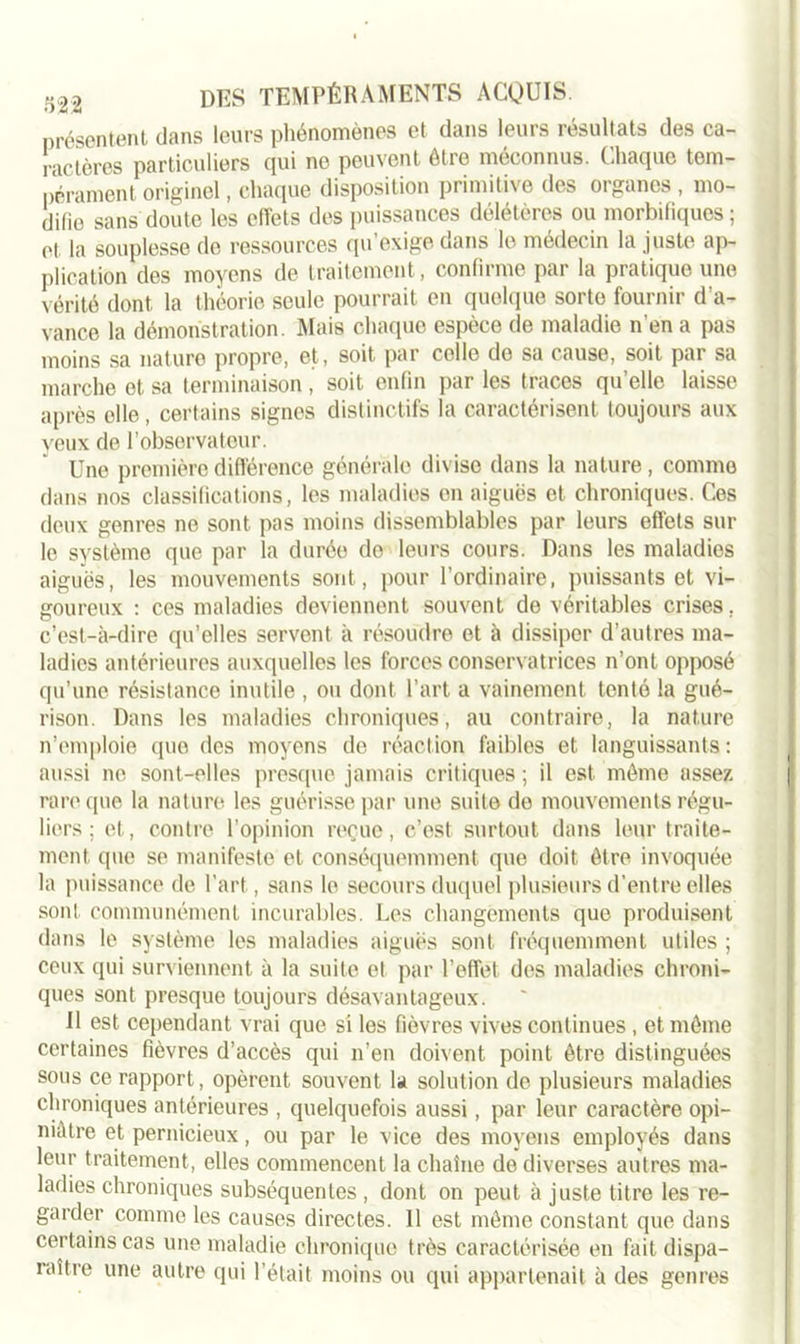 présentent dans leurs phénomènes et dans leurs résultats des ca- ractères particuliers qui ne peuvent être méconnus. Chaque tem- pérament originel, chaque disposition primitive des organes , mo- difie sans doute les effets des puissances délétères ou morbifiques; et la souplesse de ressources qu’exige dans le médecin la juste ap- plication des moyens de traitement, confirme par la pratique une vérité dont la théorie seule pourrait en quoique sorte fournir d’a- vance la démonstration. Mais chaque espèce de maladie n en a pas moins sa nature propre, et, soit par colle do sa cause, soit par sa marche et sa terminaison , soit enfin par les traces qu’elle laisse après elle, certains signes distinctifs la caractérisent toujours aux yeux de l’observateur. Une première différence générale divise dans la nature, comme dans nos classifications, les maladies en aiguës et chroniques. Ces deux genres ne sont pas moins dissemblables par leurs effets sur le système que par la durée do leurs cours. Dans les maladies aiguës, les mouvements sont, pour l’ordinaire, puissants et vi- goureux : ces maladies deviennent souvent de véritables crises, c’est-à-dire qu’elles servent à résoudre et à dissiper d’autres ma- ladies antérieures auxquelles les forces conservatrices n’ont opposé qu’une résistance inutile , ou dont l’art a vainement tenté la gué- rison. Dans les maladies chroniques, au contraire, la nature n’emploie que des moyens de réaction faibles et languissants : aussi no sont-elles presque jamais critiques ; il est môme assez rare que la nature les guérisse par une suite do mouvements régu- liers; et, contre l’opinion reçue, c’est surtout dans leur traite- ment que se manifeste et conséquemment que doit être invoquée la puissance de l’art, sans le secours duquel plusieurs d’entre elles sont communément incurables. Les changements que produisent dans le système les maladies aiguës sont fréquemment utiles ; ceux qui surviennent à la suite et par l’effet des maladies chroni- ques sont presque toujours désavantageux. Il est cependant vrai que si les fièvres vives continues , et môme certaines fièvres d’accès qui n’en doivent point être distinguées sous ce rapport, opèrent souvent la solution de plusieurs maladies chroniques antérieures , quelquefois aussi, par leur caractère opi- niâtre et pernicieux, ou par le vice des moyens employés dans leur traitement, elles commencent la chaîne de diverses autres ma- ladies chroniques subséquentes , dont on peut à juste titre les re- garder comme les causes directes. 11 est môme constant que dans certains cas une maladie chronique très caractérisée en fait dispa- raître une autre qui l’était moins ou qui appartenait à des genres