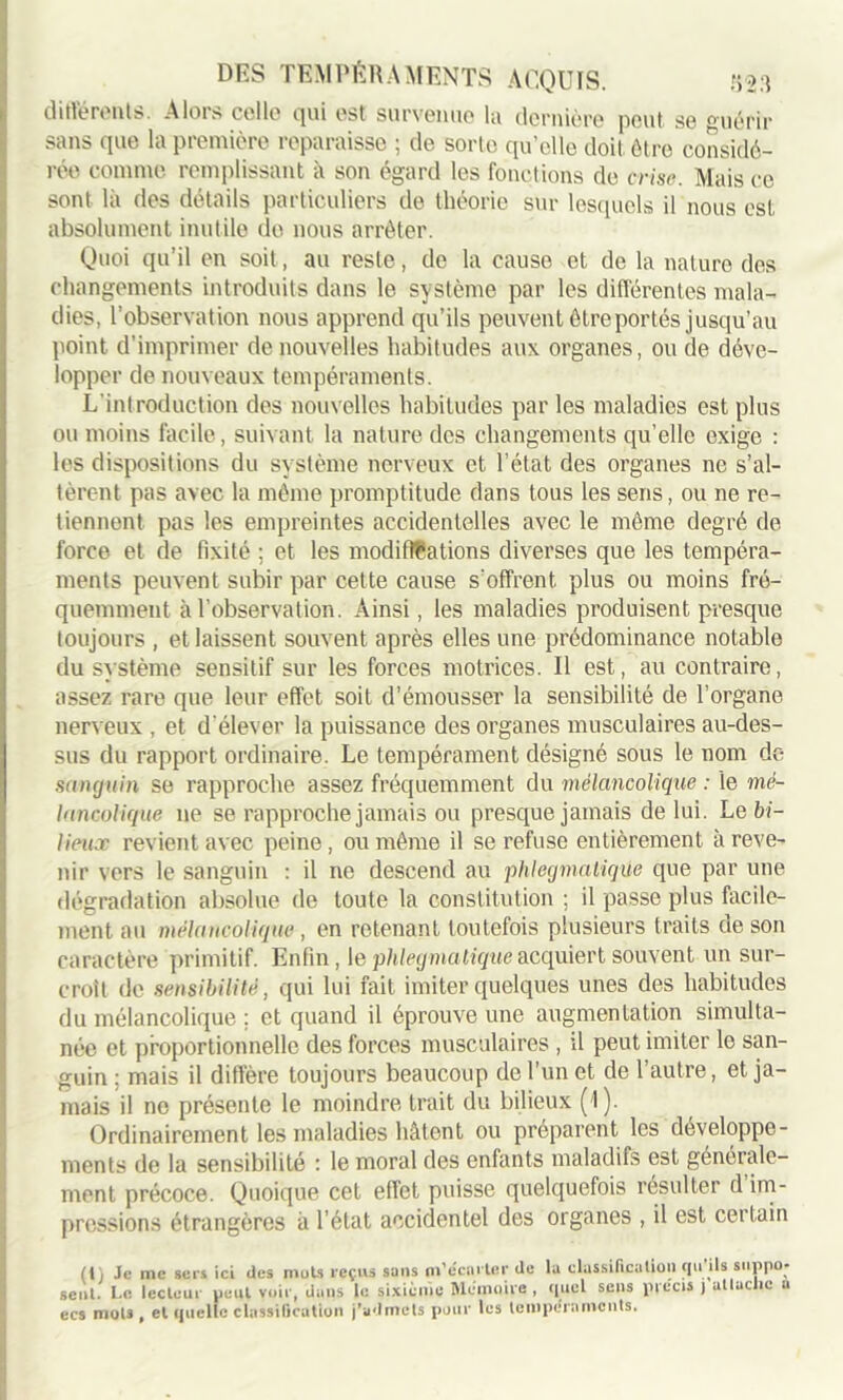 différents. Alors celle qui est survenue la dernière peut se guérir sans que la première reparaisse ; de sorte qu’elle doit être considé- rée comme remplissant à son égard les fonctions de crise. Mais ce sont là des détails particuliers de théorie sur lesquels il nous est absolument inutile de nous arrêter. Quoi qu’il en soit, au reste, de la cause et de la nature des changements introduits dans le système par les différentes mala- dies, l’observation nous apprend qu’ils peuvent être portés jusqu’au point d’imprimer de nouvelles habitudes aux organes, ou de déve- lopper de nouveaux tempéraments. L'introduction des nouvelles habitudes par les maladies est plus ou moins facile, suivant la nature des changements qu’elle exige : les dispositions du système nerveux et l’état des organes ne s’al- tèrent pas avec la même promptitude dans tous les sens, ou ne re- tiennent pas les empreintes accidentelles avec le même degré de force et de fixité ; et les modifications diverses que les tempéra- ments peuvent subir par cette cause s’offrent, plus ou moins fré- quemment à l’observation. Ainsi, les maladies produisent presque toujours , et laissent souvent après elles une prédominance notable du système sensitif sur les forces motrices. Il est, au contraire, assez rare que leur effet soit d’émousser la sensibilité de l’organe nerveux , et d'élever la puissance des organes musculaires au-des- sus du rapport ordinaire. Le tempérament désigné sous le nom de sanguin se rapproche assez fréquemment du mélancolique : le mé- lancolique ne se rapproche jamais ou presque jamais de lui. Le bi- lieux revient avec peine , ou même il se refuse entièrement à reve- nir vers le sanguin : il ne descend au phlegmatiqùe que par une dégradation absolue de toute la constitution ; il passe plus facile- ment au mélancolique, en retenant toutefois plusieurs traits ue son caractère primitif. Enfin, le phlegmatiqùe acquiert souvent un sur- croît de sensibilité, qui lui fait imiter quelques unes des habitudes du mélancolique ; et quand il éprouve une augmentation simulta- née et proportionnelle des forces musculaires , il peut imiter lo san- guin ; mais il diffère toujours beaucoup de l’un et de l’autre, et ja- mais il no présente le moindre trait du bilieux (1). Ordinairement les maladies hâtent ou préparent les développe- ments de la sensibilité : le moral des enfants maladifs est génerale- ment précoce. Quoique cet effet puisse quelquefois résulter d im- pressions étrangères à l’état accidentel des organes , il est certain (I, Je me sers ici des mots reçus sans m’écarter de la classification tpi ils suppo- sent. l.c lecteur peut voir, dans le sixième Mémoire , quel sens précis j attache u ecs mots , et quelle classification j’admets pour les tempéraments.