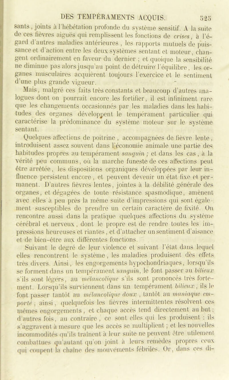 sants, joints à l'hébétation profonde du système sensitif. A la suite de ces fièvres aiguës qui remplissent les fonctions de crises, à l’e- gard d’autres maladies antérieures , les rapports mutuels de puis- sance et d'action entre les deux systèmes sentant et moteur, chan- gent ordinairement en faveur du dernier ; et quoique la sensibilité ne diminue pas alors jusqu'au point de dét ruire l’équilibre, les or- ganes musculaires acquièrent toujours l'exercice et le sentiment d’une plus grande vigueur. Mais, malgré ces faits très constants et beaucoup d’autres ana- logues dont on pourrait encore les fortifier, il est infiniment rare que les changements occasionnés par les maladies dans les habi- tudes des organes développent le tempérament particulier qui caractérise la prédominance du système moteur sur le système sentant. Quelques affections de poitrine , accompagnées de fièvre lente, introduisent assez souvent dans l'économie animale une partie des habitudes propres au tempérament sanguin ; et dans les cas , à la vérité peu communs, oii la marche funeste de ces affections peut être arrêtée, les dispositions organiques développées par leur in- fluence persistent encore , et peuvent devenir un état fixe et per- manent. D'autres fièvres lentes, jointes à la débilité générale des organes, et dégagées de toute résistance spasmodique, amènent avec elles à peu près la même suite d’impressions qui sont égale- ment susceptibles de prendre un certain caractère de fixité. On rencontre aussi dans la pratique quelques affections du système cérébral et nerveux, dont le propre est de rendre toutes les im- pressions heureuses et riantes, et d’attacher un sentiment d’aisance et de bien-être aux différentes fonctions. Suivant le degré de leur \iolence et suivant l’état dans lequel elles rencontrent le système, les maladies produisent des effets très divers. Ainsi, les engorgements hypochondriaques, lorsqu'ils se forment dans un tempérament sanguin, le font passer au bilieux s'ils sont légers, au mélancolique s'iis sont prononcés très forte- ment. Lorsqu’ils surviennent dans un tempérament bilieux, ils h* font passer tantôt, au mélancolique doux , tantôt au maniaque em- porté . ainsi. quelquefois les lièvres intermittentes résolvent ces mêmes engorgements , et chaque accès tend directement au but : d autres fois, au contraire, ce sont elles qui les produisent : ils s'aggravent à mesure que les accès se multiplient ; et les nouvelles incommodités qu’ils traînent à leur suite ne peuvent être utilement combattues qu’aulant qu'on joint à leurs remèdes propres ceux qui coupent la chaîne des mouvements fébriles. Or, dans ces di-