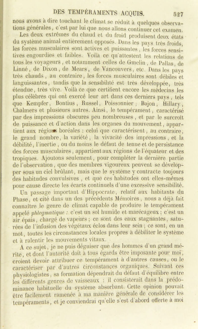 nous avons a dite touchant le climat, se réduit à quelques observa- tions généi aies, cestpai lui que nous allons continuer cet examen. Les deux extrêmes du chaud et du froid produisent deux états du système animal entièrement opposés. Dans les pays très froids les forces musculaires sont actives et puissantes, les forces sensi- tives engourdies et faibles. Voilà ce qu'attestent les relations de tous les voyageurs, et notamment celles de Gmelin , de Pallas, de Linné, de Dixon , de Mears, de Vancouver s, etc. Dans les pays très chauds , au contraire, les forces musculaires sont débiles et languissantes, tandis que la sensibilité est très développée, très étendue, très vive. Voilà ce que certifient encore les médecins les plus célèbres qui ont exercé leur art dans ces derniers pays , tels que Kempfer, Bontius, Russel, Poissonnier, Bajon, Hillary, Chalmers et plusieurs autres. Ainsi, le tempérament, caractérisé par des impressions obscures peu nombreuses , et par le surcroît de puissance et d’action dans les organes du mouvement, appar- tient aux régions boréales : celui que caractérisent, au contraire, le grand nombre, la variété, la vivacité des impressions, et la débilité, l'inertie , ou du moins le défaut de tenue et de persistance des forces musculaires, appartient aux régions de l’équateur et des tropiques. Ajoutons seulement, pour compléter la dernière partie de l'observation, que des membres vigoureux peuvent se dévelop- per sous un ciel brûlant, mais que le système y contracte toujours des habitudes convulsives , et que ces habitudes ont elles-mêmes pour cause directe les écarts continuels d’une excessive sensibilité. Un passage important d’Hippocrate, relatif aux habitants du Phase, et cité dans un des précédents Mémoires , nous a déjà fait connaître le genre de climat capable de produire le tempérament appelé phlegmatique : c’est un sol humide et marécageux ; c’est un air épais, chargé de vapeurs ; ce sont des eaux stagnantes, satu- rées de l’infusion des végétaux éclos dans leur sein ; ce sont, en un mot, toutes les circonstances locales propres à débiliter le système et à ralentir les mouvements vitaux. A ce sujet, je ne puis déguiser que des hommes d’un grand mé- rite, et dont l’autorité doit à tous égards être imposante pour moi, croient devoir attribuer ce tempérament à d’autres causes, ou le caractériser par d’autres circonstances organiques. Suivant ces physiologistes, sa formation dépendrait du défaut d’équilibre entre les différents genres de vaisseaux : il consisterait dans la prédo- minance habituelle du système absorbant. Cette opinion pouvait être facilement ramenée à ma manière générale de considérer les tempéraments, et je conviendrai qu’elle s’est d'abord offerte à moi