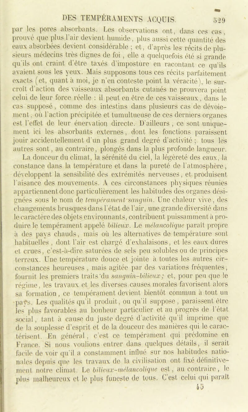 par les pores absorbants. Les observations ont., dans cos cas, prouvé que plus l’air devient humide, plus aussi cette quantité des eaux absorbées devient considérable ; et, d’après les récits de plu- sieurs médecins très dignes de foi, elle a quelquefois été si grande qu'ils ont craint d’être taxés d’imposture en racontant ce qu’ils avaient sous les yeux. Mais supposons tous ces récits parfaitement exacts (et, quant à moi, je n’en conteste point la véracité), le sur- croît d’action des vaisseaux absorbants cutanés ne prouvera point celui de leur force réelle : il peut en être de ces vaisseaux, dans le cas supposé, comme des intestins dans plusieurs cas de dévoie- ment . où l'action précipitée et tumultueuse de ces derniers organes est l’effet de leur énervation directe. D'ailleurs , ce sont unique- ment ici les absorbants externes, dont les fonctions paraissent jouir accidentellement d’un plus grand degré d'activité ; tous les autres sont, au contraire, plongés dans la plus profonde langueur. La douceur du climat, la sérénité du ciel, la légèreté des eaux, la constance dans la température et dans la pureté de l’atmosphère, développent la sensibilité des extrémités nerveuses, et produisent l’aisance des mouvements. A ces circonstances physiques réunies appartiennent donc particulièrement les habitudes des organes dési- gnées sous le nom de tempérament'sanguin. Une chaleur vive, des changements brusques dans l'état de l’air, une grande diversité dans le caractère des objets environnants, contribuent puissamment à pro- duire le tempérament appelé bilieux. Le mélancolique paraît propre à des pays chauds, mais où les alternatives de température sont habituelles , dont l'air est chargé d’exhalaisons, et les eaux dures et crues, c’est-à-dire saturées de sels peu solubles ou de principes terreux. Une température douce et jointe à toutes les autres cir- constances heureuses , mais agitée par des variations fréquentes, fournit les premiers traits'du sanguin-bilieux ; et, pour peu que le régime, les travaux et les diverses causes morales favorisent alors sa formation, ce tempérament devient bientôt commun à tout un pats. Les qualités qu'il produit, ou qu'il suppose , paraissent être les plus favorables au bonheur particulier et au progrès de l’état social, tant à cause du juste degré d’activité qu'il imprime que de la souplesse d’esprit et de la douceur des manières qui le carac- térisent. En général, c'est ce tempérament qui prédomine en France. Si nous voulions entrer dans quelques détails, il serait facile de voir qu’il a constamment influé sur nos habitudes natio- nales depuis que les travaux de la civilisation ont fixé définitive- ment notre climat. Le bilieux-méluncolique est, au contraire, le plus malheureux et le plus funeste de tous. C’est celui qui parait