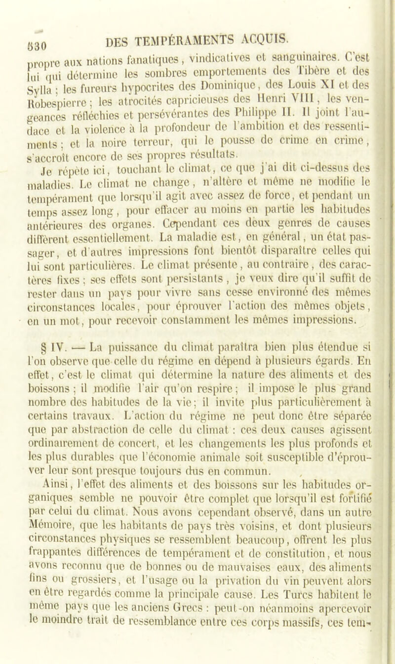 uropre aux nations fanatiques, vindicatives et sanguinaires. C’est lui qui détermine les sombres emportements des Tibère et des Sylla : les fureurs hypocrites des Dominique, des Louis XI et des Robespierre; les atrocités capricieuses des Henri VIII, les ven- geances réfléchies et persévérantes des Philippe II. 11 joint l'au- dace et la violence à la profondeur de l’ambition et des ressenti- ments ; et la noire terreur, qui le pousse de crime en crime, s'accroît encore de scs propres résultats. Je répète ici, touchant le climat, ce que j ai dit ci-dessus des maladies. Le climat ne change, n’altère et même ne modifie le tempérament que lorsqu’il agit avec assez de force, et pendant un temps assez long, pour effacer au moins en partie les habitudes antérieures des organes. Cependant ces deux genres de causes diffèrent essentiellement. La maladie est, en général, un état pas- sager, et d’autres impressions font bientôt disparaître celles qui lui sont particulières. Le climat présente, au contraire, des carac- tères fixes ; ses effets sont persistants , je veux dire qu'il suffit de rester dans un pays pour vivre sans cesse environné des mêmes circonstances locales, pour éprouver l’action des mêmes objets, en un mot, pour recevoir constamment les mômes impressions. § IV. — La puissance du climat paraîtra bien plus étendue si l’on observe que celle du régime en dépend à plusieurs égards. En effet, c’est le climat qui détermine la nature des aliments et des boissons; il modifie l'air qu’on respire; il impose le plus grand nombre des habitudes de la vie ; il invite plus particulièrement à certains travaux. L’action du régime ne peut donc être séparée que par abstraction de celle du climat : ces deux causes agissent ordinairement de concert, et les changements les plus profonds et les plus durables que l’économie animale soit susceptible d’éprou- ver leur sont presque toujours dus en commun. Ainsi, l'effet des aliments et des boissons sur les habitudes or- ganiques semble ne pouvoir être complet que lorsqu’il est fortifié par celui du climat. Nous avons cependant observé, dans un autre Mémoire, que les habitants de pays très voisins, et dont plusieurs circonstances physiques se ressemblent beaucoup, offrent les plus frappantes différences de tempérament et de constitution, et nous avons reconnu que de bonnes ou de mauvaises eaux, des aliments fins ou grossiers, et l’usage ou la privation du vin peuvent alors en être regardés comme la principale cause. Les Turcs habitent le même pays que les anciens Grecs : peut-on néanmoins apercevoir le moindre trait de ressemblance entre ces corps massifs, ces lent-