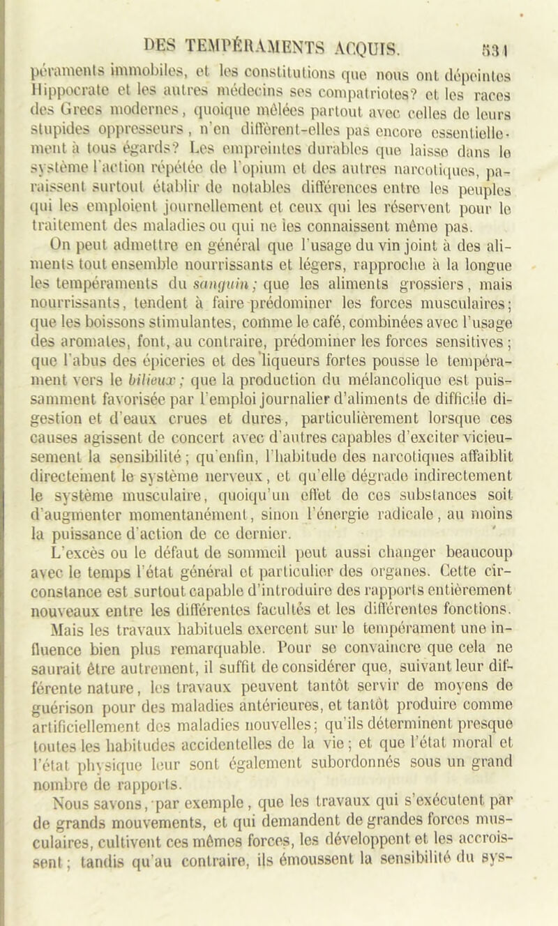 péraroents immobiles, et les constitutions que nous ont dépeintes Hippocrate et les autres médecins ses compatriotes? et les races des Grecs modernes, quoique mêlées partout avec colles de leurs stupides oppresseurs, n’en différentielles pas encore essentielle- ment à tous égards? Les empreintes durables que laisse dans le système l'action répétée de l’opium et des autres narcotiques, pa- raissent surtout établir de notables différences entre les peuples qui les emploient journellement et ceux qui les réservent pour le traitement des maladies ou qui ne ies connaissent même pas. On peut admettre en général que l'usage du vin joint à des ali- ments tout ensemble nourrissants et légers, rapproche à la longue les tempéraments du sanguin; que les aliments grossiers, mais nourrissants, tendent à faire prédominer les forces musculaires; que les boissons stimulantes, comme le café, combinées avec l’usage des aromates, font, au contraire, prédominer les forces sensitives ; que l’abus des épiceries et des liqueurs fortes pousse le tempéra- ment vers le bilieux ; que la production du mélancolique est puis- samment favorisée par l’emploi journalier d’aliments de difficile di- gestion et d’eaux crues et dures, particulièrement lorsque ces causes agissent de concert avec d’autres capables d’exciter vicieu- sement la sensibilité; qu’enfin, l’habitude des narcotiques affaiblit directement le système nerveux, et qu’elle dégrade indirectement le système musculaire, quoiqu’un effet do ces substances soit d’augmenter momentanément, sinon l'énergie radicale, au moins la puissance d'action de ce dernier. L’excès ou le défaut de sommeil peut aussi changer beaucoup avec le temps l’état général et particulier des organes. Cette cir- constance est surtout capable d’introduire des rapports entièrement nouveaux entre les différentes facultés et les différentes fonctions. Mais les travaux habituels exercent sur le tempérament une in- fluence bien plus remarquable. Pour se convaincre que cela ne saurait être autrement, il suffit déconsidérer que, suivant leur dif- férente nature, les travaux peuvent tantôt servir de moyens de guérison pour des maladies antérieures, et tantôt produire comme artificiellement des maladies nouvelles; qu’ils déterminent presque toutes les habitudes accidentelles de la vie; et que 1 état moral et l’état physique leur sont egalement subordonnés sous un grand nombre de rapports. Nous savons, par exemple, que les travaux qui s’exécutent par de grands mouvements, et qui demandent de grandes forces mus- culaires, cultivent ces mêmes forces, les développent et les accrois- sent; tandis qu’au contraire, ils émoussent la sensibilité du sys-