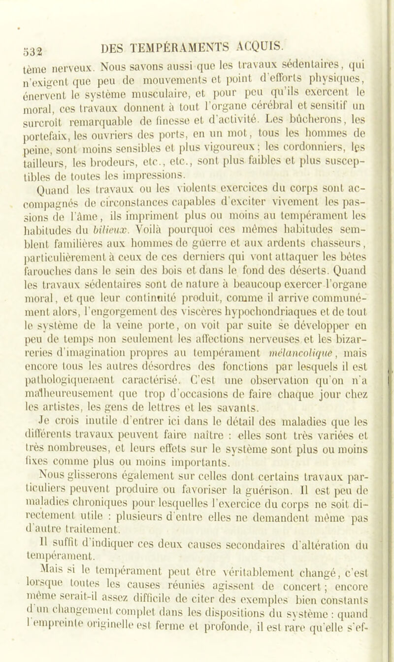 tème nerveux. Nous savons aussi que les travaux sédentaires, qui n’exigent que peu de mouvements et point d efforts physiques, énervent le système musculaire, et pour peu qu’ils exercent le moral, ces travaux donnent à tout l'organe cérébral et sensitif un surcroît remarquable de finesse et d’activité. Les bûcherons, les portefaix, les ouvriers des ports, en un mot, tous les hommes de peine, sont moins sensibles et plus vigoureux; les cordonniers, lys tailleurs, les brodeurs, etc., etc., sont plus faibles et plus suscep- tibles de toutes les impressions. Quand les travaux ou les violents exercices du corps sont ac- compagnés de circonstances capables d'exciter vivement les pas- sions de l’âme, ils impriment plus ou moins au tempérament les habitudes du bilieux. Voilà pourquoi ces mêmes habitudes sem- blent familières aux hommes do g lierre et aux ardents chasseurs, particulièrement à ceux de ces derniers qui vont attaquer les bêtes farouches dans le sein des bois et dans le fond des déserts. Quand les travaux sédentaires sont de nature à beaucoup exercer l’organe moral, et que leur continuité produit, comme il arrive communé- ment alors, l’engorgement des viscères hypochondriaques et de tout le système de la veine porte, on voit par suite se développer en peu de temps non seulement les affections nerveuses et les bizar- reries d’imagination propres au tempérament mélancolique, mais encore tous les autres désordres des fonctions par lesquels il est pathologiquement caractérisé. C’est une observation qu'on n'a malheureusement que trop d’occasions de faire chaque jour chez les artistes, les gens de lettres et les savants. Je crois inutile d’entrer ici dans le détail des maladies que les différents travaux peuvent faire naître : elles sont très variées et très nombreuses, et leurs effets sur le système sont plus ou moins fixes comme plus ou moins importants. Nous glisserons également sur celles dont certains travaux par- ticuliers peuvent produire ou favoriser la guérison. Il est peu de maladies chroniques pour lesquelles l’exercice du corps ne soit di- rectement utile : plusieurs d'entre elles ne demandent même pas d'autre traitement. Il suffit d indiquer ces deux causes secondaires d'altération du tempérament. Mais si le tempérament peut être véritablement changé, c’est loisque toutes les causes réunies agissent de concert ; encore même serait-il assez difficile de citer des exemples bien constants d un changement complet dans les dispositions du système : quand 1 empreinte originelle est ferme et profonde, il est rare qu elle s'ef-