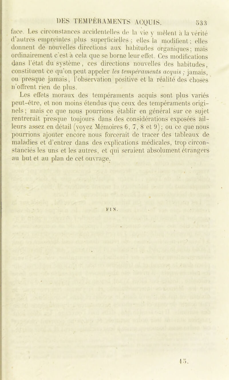 face Les circonstances accidentelles de la vie \ mêlent il la vérité d’autres empreintes plus superficielles; elles la modifient; elles donnent de nouvelles directions aux habitudes organiques; mais ordinairement c'est à cela que se borne leur effet. Ces modifications dans l’état du système, ces directions nouvelles dos habitudes, constituent ce qu’on peut appeler les tempéraments acquis ; jamais, ou presque jamais, l’observation positive et la réalité des choses n'offrent rien de plus. Les effets moraux des tempéraments acquis sont plus variés peut-être, et non moins étendus que ceux des tempéraments origi- nels; mais ce que nous pourrions établir en général sur ce sujet rentrerait presque toujours dans des considérations exposées ail- leurs assez en détail (voyez Mémoires 6, 7, 8 et 9); ou ce que nous pourrions ajouter encore nous forcerait de tracer des tableaux de maladies et d’entrer dans des explications médicales, trop circon- stanciés les uns et les autres, et qui seraient absolument étrangers au but et au plan de cet ouvrage. FIN. 13.