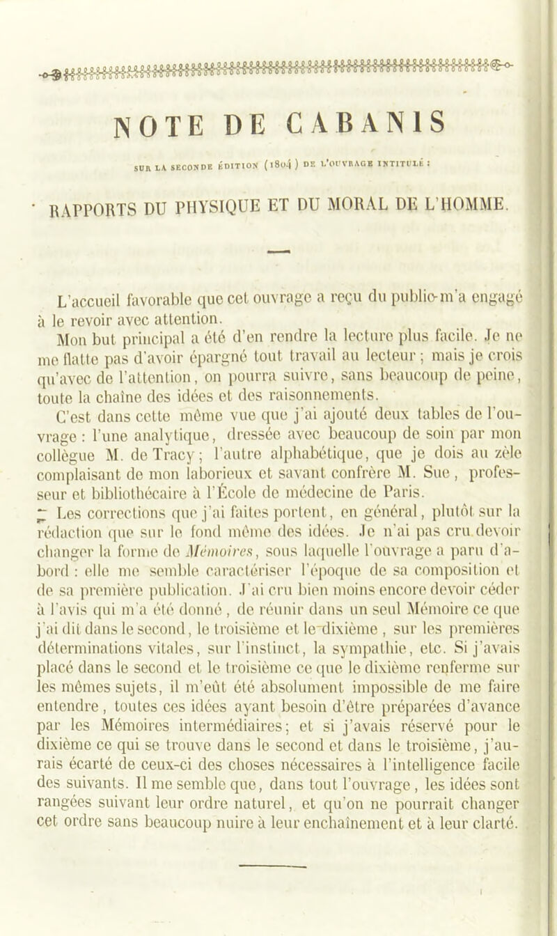 ^ f ; ; ? ; ; ; ; ; ; imUlMtH\\\ï\ll\\8Ü€-°- NOTE DE CABANIS SUR LA SECONDE ÉDITION' (l8o4 ) Dîî LOUVRAGE INTITULÉ î ' RAPPORTS DU PHYSIQUE ET DU MORAL DE L'HOMME. L’accueil favorable que cet ouvrage a reçu du publio-m’a engagé à le revoir avec attention. Mon but principal a été d’en rendre la lecture plus facile. Je ne me flatte pas d’avoir épargné tout travail au lecteur ; mais je crois qu’avec de l’attention, on pourra suivre, sans beaucoup de peine, toute la chaîne des idées et des raisonnements. C’est dans cette même vue que j’ai ajouté deux tables de l’ou- vrage : l’une analytique, dressée avec beaucoup de soin par mon collègue M. de Tracy ; l’autre alphabétique, que je dois au zèle complaisant de mon laborieux et savant confrère M. Sue , profes- seur et bibliothécaire à l'École de médecine de Paris. “ Les corrections que j’ai faites portent, en général, plutôt sur la rédaction que sur le fond même des idées. Je n’ai pas cru devoir changer la forme de Mémoires, sous laquelle l'ouvrage a paru d'a- bord : elle me semble caractériser l’époque de sa composition et de sa première publication, .l ai cru bien moins encore devoir céder à l’avis qui m’a été donné , de réunir dans un seul Mémoire ce que j’ai dit dans le second, le troisième et le'dixième , sur les premières déterminations vitales, sur l’instinct, la sympathie, etc. Si j’avais placé dans le second et le troisième ce que le dixième renferme sur les mômes sujets, il m’eût été absolument impossible de me faire entendre , toutes ces idées ayant besoin d’ôtre préparées d’avance par les Mémoires intermédiaires; et si j’avais réservé pour le dixième ce qui se trouve dans le second et dans le troisième, j’au- rais écarté de ceux-ci des choses nécessaires à l’intelligence facile des suivants. Il me semble que, dans tout l’ouvrage , les idées sont rangées suivant leur ordre naturel, et qu’on ne pourrait changer cet ordre sans beaucoup nuire à leur enchaînement et à leur clarté. I