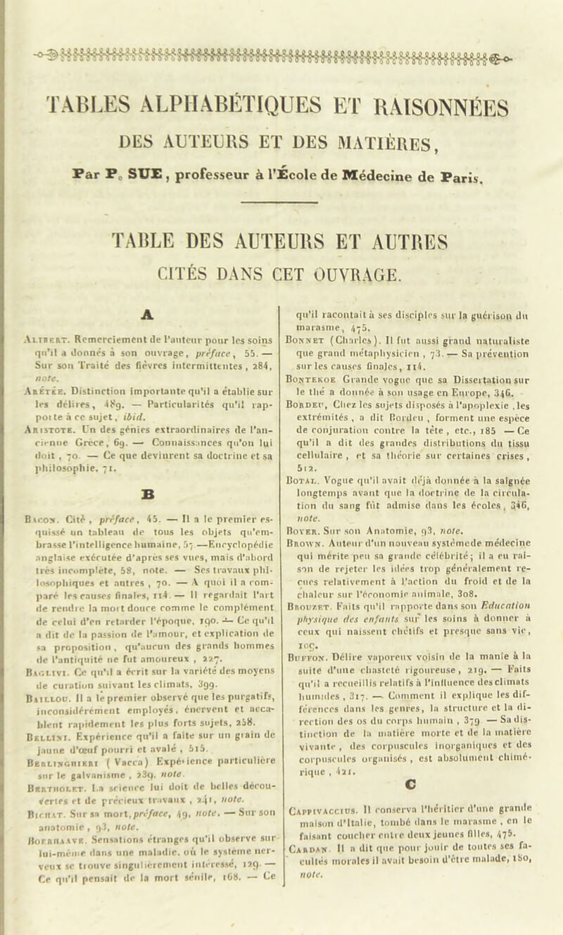 TABLES ALPHABÉTIQUES ET RAISONNÉES DES AUTEURS ET DES MATIÈRES, Par P SUE , professeur à l’École de Médecine de Paris. TABLE DES AUTEURS ET AUTRES CITÉS DANS CET OUVRAGE. A Altbert. Remerciement île l’auteur pour les soins qu’il à lionnes à son ouvrage, préface, 55.— Sur son Traité des fièvres intermittentes, 284, ante. Anétée. Distinction importante qu’il a établie sur les délires, 48g. — Particularités qu’il rap- poi te à ce sujet, ibid. Aristote. Un des génies extraordinaires île l’an- cirnue Grèce, 6g. — Connaissances qu’on lui doit , 70. — Ce que devinrent sa doctrine et sa philosophie, 71. B Bvcon. Cité , préface, 45. — Il a le premier es- quissé un tableau de tous les objets qu’em- brasse l’intelligence humaine, 57—Encyclopédie anglaise exécutée d’après ses vues, mais d’abord très incomplète, 58, note. — Ses travaux phi- losophiques et autres , 70. — A quoi il a com- paré les causes finales, n4.— B regardait l’art de reiulic la moit douce comme le complément de celui d’en retarder l’époque, 190. — Ce qu’il a dit de la passion de l'amour, et explication de sa proposition , qu'aucun des grands hommes de l'antiquité 11e fut amoureux , 227. Baclivi. Ce qu'il a écrit sur la variété des moyens de curation suivant les climats, 3gg. Baii.lou. Il a le premier observé que les purgatifs, inconsidérément employés, énervent et acca- blent rapidement les plus forts sujets, 258. Bf.llim. Expérience qu’il a faite sur un grain de jaune d’œuf pourri et avalé , 5i5. Berlingiiieri ( Vaccn) Expérience particulière sur le galvanisme , 23q. noie. Bbktiiolrt. La science lui doit de belles décou- vertes et de précieux travaux ,241» note. Bic.itat. Sur sa mort,préface, 4g, note. —Sur son anatomie , g3, note. Boejuuav*. Sensations étranges qu’il observe sur lui-même dans une maladie, où le système ner- veux sc tlouve singulièrement intéressé, 129. — Ce qu’il pensait de la mort sénile, 168. — Ce qu’il racontait ù ses disciples sur la guérison du marasme, 475. Bonnet (Charles). Il fut aussi grand naturaliste que grand métaphysicien , 73. — Sa prévention sur les causes finales, n4. Bontekoe Grande vogue que sa Dissertation sur le thé a donnée à son usage en Europe, 346. Bordeu, Chez les sujets disposés à l’apoplexie , les extrémités , a dit Bordeu , forment une espèce de conjuration contre la tète, etc., i85 —Ce qu’il n dit des grandes distributions du tissu cellulaire , et sa théorie sur certaines crises , 5l2. Dotal. Vogue qu’il avait déjà donnée à la saignée longtemps avant que la doctrine de la circula- tion du sang fut admise dans les écoles, 346, note. Boyer. Sur son Anatomie, g3, note. Brown. Auteur d’un nouveau systèmede médecine qui mérite peu sa grande célébrité; il a eu rai- son de rejeter les idées trop généralement re- çues relativement à l’action du froid et (1e la chaleur sur l’économie animale, 3o8. Brou7.p.t. Faits qu’il rapporte dans son Education physique des enfants sur les soins à donner à ceux qui naissent chétifs et presque sans vie, 109. Buffon. Délire vaporeux voisin de la manie à la stiiie d’une chasteté rigoureuse, 219.— Faits qu’il a recueillis relatifs à l’inlluence des climats humides, 317. — Comment il explique les dif- férences dans les genres, la structure et la di- rection des os du corps humain , 379 — Sa dis- tinction de la matière morte et de la matière vivante , des corpuscules inorganiques et des corpuscules organisés, est absolument chimé- rique , 421. c Cappcvaccius. 11 conserva l'héritier d’une grande maison d'Italie, tombé dans le marasme , en le faisant coucher entre deux jeunes filles, 475. Cardan U » dit que pour jouir de toutes ses fa- cultés morales il avait besoin d’être malade, iSo, note.