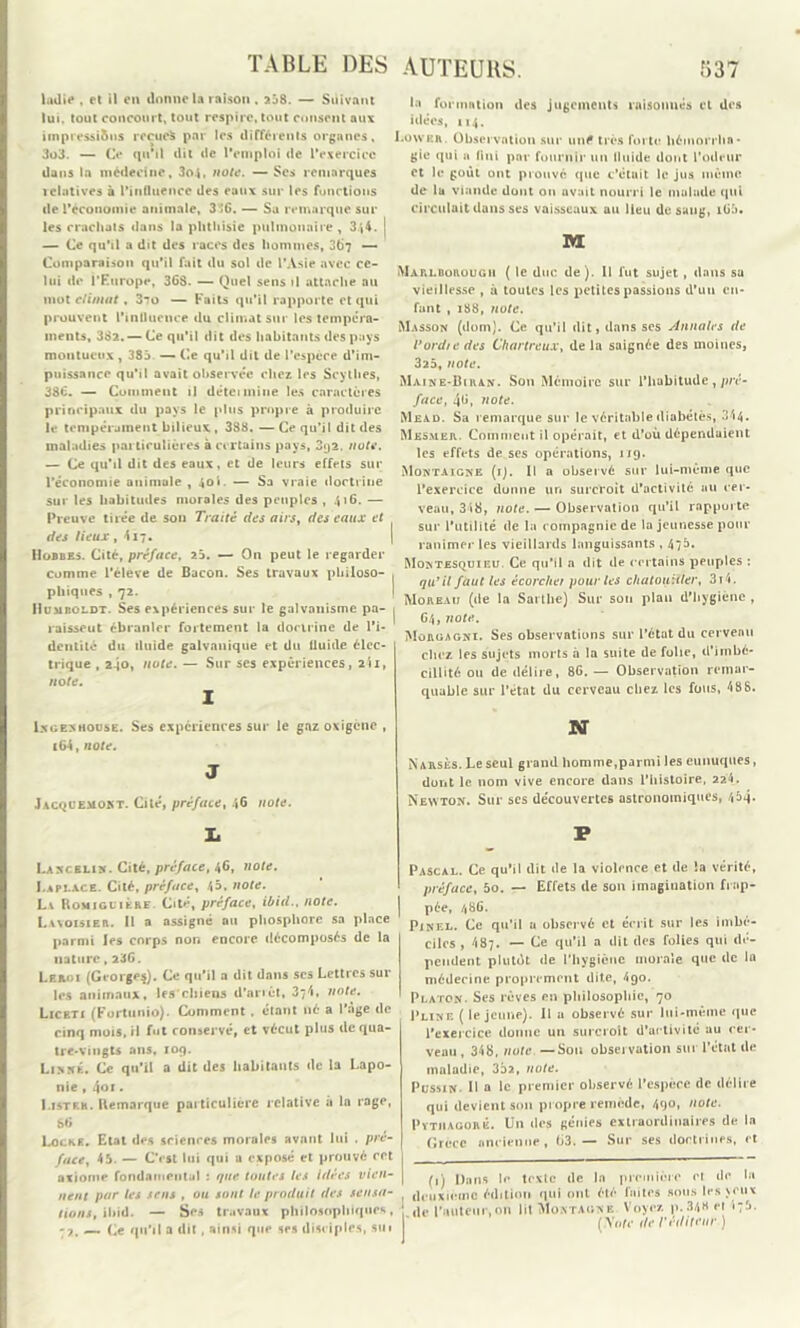 ladie , et il en donne la raison. 258. — Suivant lui, tout concourt, tout respire, tout consent aux impressi&ns reçues par les différents organes, 3o3. — Ce qu’il dit de l’emploi de l'exercice dans la médecine, 3o4, note. —Ses remarques relatives à l’influence des eaux sur les fonctions de l’économie animale, 3 »6. — Sa remarque sur les crachats dans la phthisie pulmonaire, 3j4. j — Ce qu’il a dit des races des hommes, 367 — Comparaison qu’il fait du sol de l’Asie avec ce- lui de l’Europe, 363. — Quel sens il attache au mot climat, 3to — Faits qu’il rapporte et qui prouvent l’influence du climat sur les tempéra- ments, 382. — Ce qu’il dit des habitants des pays montueux , 383 — Ce qu’il dit de l’espèce d’im- puissance qu’il avait observée chez les Scythes, 386. — Comment il détcimine les caractères principaux du pays le plus propre à produire le tempérament bilieux , 388. — Ce qu’il dit des maladies particulières a certains pays, 3<j2. note. — Ce qu’il dit des eaux, et de leurs effets sur l’économie animale , 40». — Sa vraie doctrine sur les habitudes morales des peuples , 416. — Preuve tirée de son Traité des airs, des eaux et des lieux , 4 17. Hobbes. Cité, préface, 23. — On peut le regarder comme l’éleve de Bacon. Ses travaux philoso- phiques , 72. Humboldt. Ses expériences sur le galvanisme pa- raisseut ébranler fortement la doctrine de l'i- dentité du iluide galvanique et du fluide élec- trique , 2-jo, note. — Sur ses expériences, 2$i, note. 1 Lxoenhouse. Ses expériences sur le gaz oxigene , i64, note. J Jacquemokt. Cité, préface, 46 note. Ii Uscblin. Cité, préface, 46, note. I.api.ace. Cité, préface, 45, note. La Romiglière Cité, préface, ibid., note. Lvxoisier. Il a assigné ou phosphore sa place parmi les corps non encore décomposés de la nature,236. Leroi (Grorge$). Ce qu’il a dit dans scs Lettres sur les animaux, les chiens d’arrêt, 374, note. Liceti (Fortunio). Comment , étant né a l’àge de cinq mois, il fut conservé, et vécut plus de qua- tre-vingts ans, 109. Linné. Ce qu’il a dit des habitants de la Lapo- nie , 401. Listkh. Remarque particulière relative à la rage, 86 Locke. Etat des sciences morales avant lui . pré- face, 45. — C'est lui qui a exposé et prouvé ret axiome fondameut.il : que toutes les idées vien- nent par les sens , ou sont le produit des sensa- tions, ibid. — Ses travaux philosophiques, -7. — Ce qu'il a dit, ainsi que ses disciples, su * la formation des jugements raisonnés et des idées, 114. Lowbr. Observation sur uné très forte hémorrha- gie qui a fini par fournir un fluide dont l’odeur et le goût ont prouvé que c’étuit le jus même de la viande dont on avait nourri le malade qui circulait dans ses vaisseaux au Heu de sang, iü5. M Marlborougii ( le duc de). II lut sujet , dans su vieillesse , à toutes les petites passions d’un en- fant , 188, note. Masson (dom). Ce qu’il dit, dans ses Annales de l’ordre des Chartreux, delà saignée des moines, 325, note. Maine-Biran. Son Mémoire sur l’habitude,pré- face, 46, note. Mead. Sa remarque sur le véritable diabétès, 344. Mesmer. Comment il opérait, et d’où dépendaient les effets de ses opérations, 119. Montaigne (ij. Il a observé sur lui-même que l'exercice donne un surcroit d’activité au cer- veau, 348, note. — Observation qu’il rapporte sur l’utilité de la compagnie de la jeunesse pour ranimer les vieillards languissants , 47b. Montesquieu. Ce qu’il a dit de certains peuples : qu’il faut les écorcher pour les chatouiller, 3i4. Moreau (de la Sai llie) Sur son plan d’hygiène , 64, note. Müruagni. Ses observations sur l’état du cerveau chez les sujets morts à la suite de folie, d’imbé- cillité ou de délire, 86. — Observation remar- quable sur l’état du cerveau chez les fous, 488. N Narsès. Le seul grand homme,parmi les eunuques, dont le nom vive encore dans l’histoire, 224. Newton. Sur scs découvertes astronomiques, 4^4- P Pascal. Ce qu’il dit de la violence et de la vérité, préface, 5o. — Effets de son imagination frap- pée, 486. Pinel. Ce qu’il a observé et écrit sur les imbé- ciles , 487. — Ce qu’il a dit des folies qui dé- pendent plutôt de l’hygiène morale que de la médecine proprement dite, 490. Platon. Ses rêves en philosophie, 70 Pline ( le jeune). Il a observé sur lui-même que l’exercice donne un surcroît d’activité au cer- veau , 348, note —Sou observation sur l’état de maladie, 352, note. Pussin. Il a le premier observé l’espèce de délire qui devient son propre remède, 49°» ,lotc- Pytiiagorê. Un des génies extraordinaires de la Grèce ancienne, 63.— Sur ses doctrines, et (1) Dans le texte de la première ei de la , deuxième édition qui ont été laites sous les >eu* ‘ de l’auteur,on lit Montagne Voyez p. 348 et •:b. (yofv de l'éditeur )