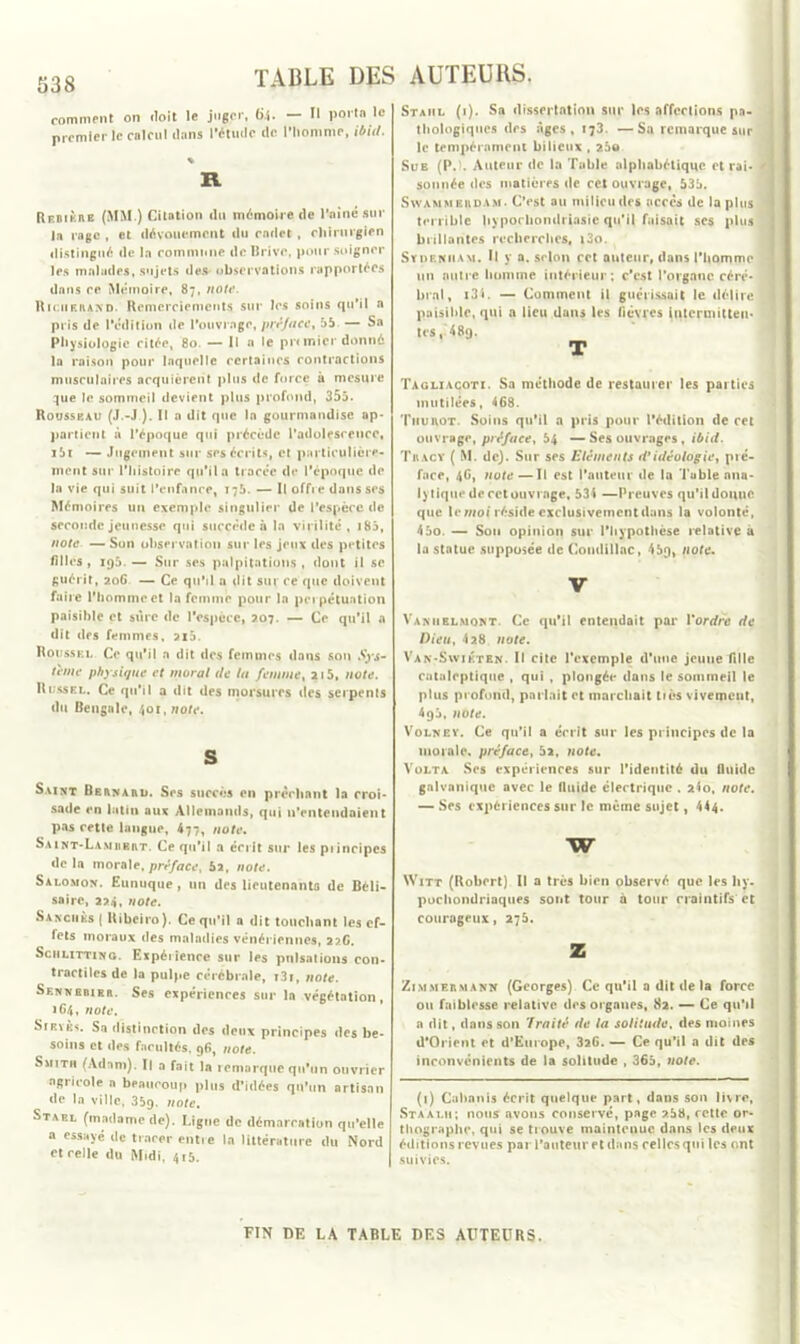 538 comment on iloit le juger, (il. — II porto le premier le calcul clans l’étude tic l’homme, ihiil. % R Rf.bikre (MM ) Citation du mémoire de l’aîné sur la rage , et dévouement du cadet , chirurgien distingué de la commune de Brive, pour soigner les malades, sujets des observations rapportées dans ce Mémoire, 87, note. Rk.iifivand. Remerciements sur les soins qu’il a pris de l'édition de l’ouvrage, préface, 55 — Sa Physiologie citée, 80. — Il a le pr< mier donné la raison pour laquelle certaines contractions musculaires acquièrent plus de force à mesure que le sommeil devient plus profond, 355. Roussp.au (J.-J ). Il a dit que la gourmandise ap- partient à l’époque qui précède l’adolesrencc, i5r — Jugement sur ses écrits, et particulière- ment sur l’histoire qu’il a tracée de l’époque de la vie qui suit l'enfance, 176. — Il offre dans ses Mémoires un exemple singulier de l’espèce de seconde jeunesse qui succède à la virilité, 185, note — Son observation sur les jeux des petites filles, 195. — Sur ses palpitations , dont il se guérit, 206 — Ce qu’il u dit sur ce que doivent faire l'homme et la femme pour la perpétuation paisible et sure de l’espèce, 207. — Ce qu’il a dit des femmes, 2i5. Roussel Ce qu’il a dit des femmes dans sou Sys- tème physique et moral de la femme, 215, note. Russel. Ce qu’il a dit des morsures des serpents du Bengale, 401, note. S Saint Berna ait. Ses succès en prêchant la croi- sade en latin aux Allemands, qui n’entendaient pas cette langue, 477, note. S.unt-Lamubrt. Ce qu’il a écrit sur les piincipes delà morale, préface, 5a, note. Salomon. Eunuque, un des lieutenants de Béli- saire, 224, note. Sanciiks ( Hibciro). Ce qu’il a dit touchant les ef- fets moraux des maladies vénériennes, 22G. Schlitting. Expérience sur les pulsations con- tractiles de la pulpe cérébrale, i3i, note. Sennbbier. Ses expériences sur la végétation, 1C4, note. Snï\ks. Sa distinction des deux principes des be- soins et des facultés, 96, note. Smith (Adam). Il a fait la remarque qu’un ouvrier agricole a beaucoup plus d’idées qu’un artisan de la ville, 35g. note, Staf.l (madame de). Ligue de démarcation qu’elle a essayé de tracer entre la littérature du Nord et celle du Midi. 415. Staiil (i). Sa dissertation sur les affections pa- thologiques des âges, 173. —Sa remarque sur le tempérament bilieux , 25© Sue (P. . Auteur do la Table alphabétique et rai- ' sonnée des matières de cet ouvrage, 535. Swammeroam. C’est au milieu des accès de lapins terrible hyporhondriasie qu’il faisait ses plus brillantes recherches, t3o. Sydenham. Il y a. scion cet auteur, dans l’homme un autre homme intérieur; c’est l’organe céré- bral, 134. — Comment il guérissait le délire paisible, qui a lieu dans les fièvres intermitten- tes, 48q. T Tagliacoti. Sa méthode de restaurer les parties mutilées, 468. Tiiurot. Soins qu’il a pris pour l'édition de cet ouvrage, préface, 54 —Ses ouvrages, ibid. Tracy ( M. de). Sur ses Eléments d’idéologie, pré- face, 4G, note—Il est l’auteur de la Table ana- lytique de cctouvi âge, 531 —Preuves qu’il donne que le mot réside exclusivement dans la volonté, 45o. — Sou opinion sur l’hypothèse relative à la statue supposée de Coudillac, 45g, note. v Vaniielmont. Ce qu’il entendait par Yordre de Dieu, 428 note. Van-Swikten. Il cite l’exemple d’une jeune fille cataleptique , qui , plongée dans le sommeil le plus profond, parlait et marchait tiès vivement, 4q5, note. Volney. Ce qu’il a écrit sur les principes de la morale, préface, 5a, note. Volta Ses expériences sur l’identité du fluide galvanique avec le fluide électrique . a4o, note. — Ses expériences sur le même sujet, 444. w Witt (Robert) Il a très bien observé que les hy- pocondriaques sont tour a tour craintifs et courageux, 275. Z Zimmermann (Georges) Ce qu’il a dit de la force ou faiblesse relative des organes, 82. — Ce qu’il a dit, dans son ’lraité de la solitude, des moines d’Orient et d’Europe, 326. — Ce qu’il a dit des inconvénients de la solitude , 365, note. (1) Cabanis écrit quelque part, dans son livre, Staalh; nous nvons conservé, page 2.58, cette or- thographe, qui se trouve maintenue dans les deux éditions revues par l’auteur et dans celles qui les ont suivies. FIN DE LA TABLE DES AUTEURS.