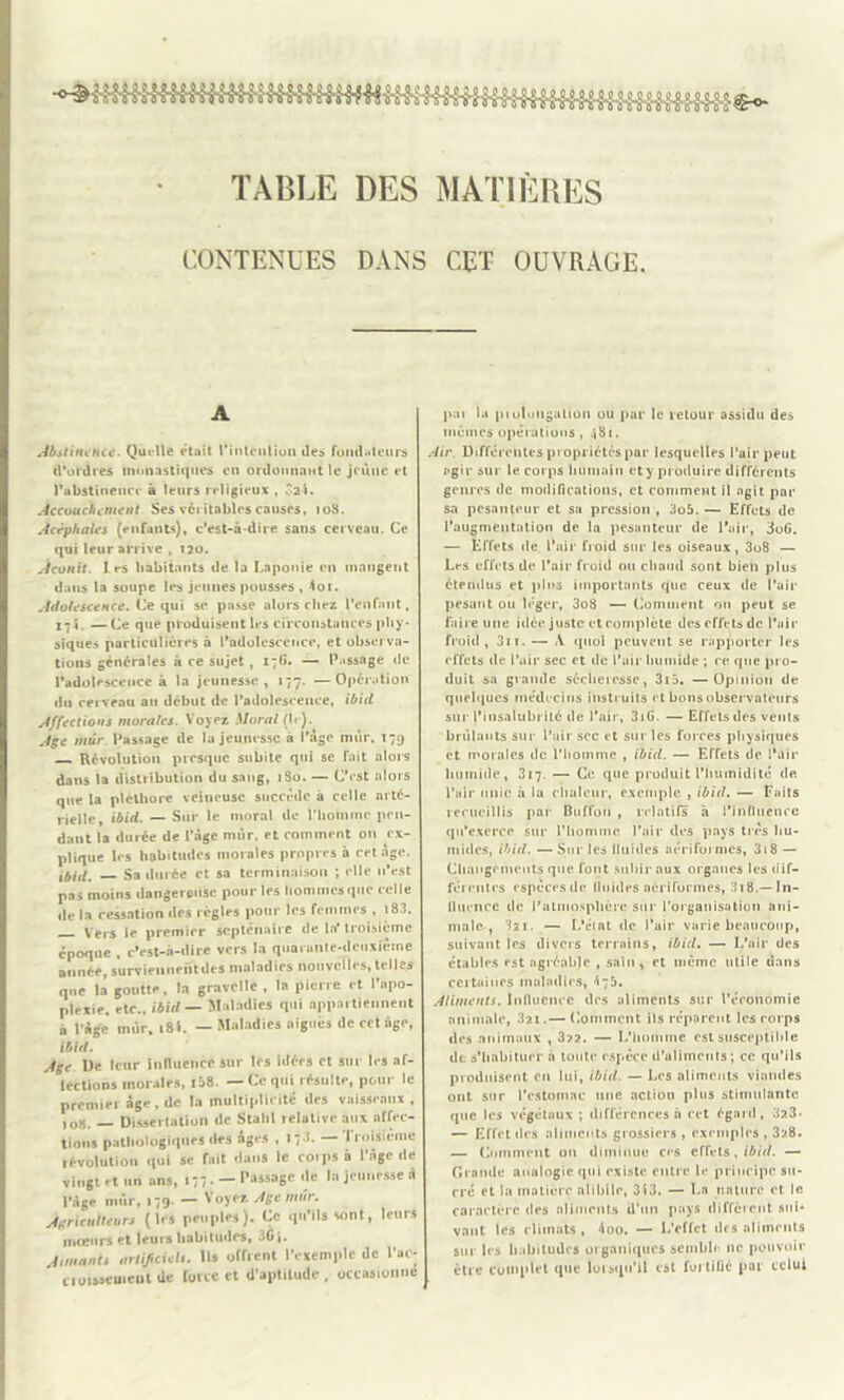 TABLE DES MATIÈRES CONTENUES DANS CET OUVRAGE. A Abstinence. Quelle était rintciition îles fondateurs d'ordres monastiques en ordonnant le jeûne et l'abstinence à leurs religieux , Ô2-1. Accouchement Ses véritables causes, io3. Acéphales (enfants), c’est-à-dire sans cerveau. Ce qui leur arrive , 120. Aconit. Les habitants de la Laponie en mangent dans la soupe les jeunes pousses , loi. Adolescence. Ce qui se passe alors chez l’enfant, x 71 • —Ce que produisent les circonstances phy- siques particulières à l’adolescence, et observa- tions générales à ce sujet, 17G. — Passage de l’adolescence à la jeunesse, 177. —Opération du cerveau au début de l’adolescence, ibid Affections morales. Voyez Moral (le). Age mur Passage de lu jeunesse a l’âge mur, 179 Révolution presque subite qui se fait alors dans la distribution du sang, 1S0. — C’est alors que la pléthore veineuse succède à celle arté- rielle, ibid. — Sur le moral de l'homme pen- dant la durée de l’âge mûr. et comment on ex- plique les habitudes morales propres à cet âge, Mifl' Sa durée et sa terminaison ; elle n’est pas moins dangereuse pour les hommes que celle de la cessation des règles pour les femmes , » 83. V ers le premier septénaire de la troisième époque , c’est-à-dire vers la quarante-deuxième année, surviennehtdes maladies nouvelles, telles que la goutte, la gravclle , la pierre et l’apo- plexie, etc., ibid — Maladies qui appartiennent a l’Age mur, 18L — Maladies aiguës de cet âge, ibid. jge De leur influence sur 1rs idées et sur 1rs af- leclions morales, 138. — Ce qui résulte, pour le premier âge , de la multiplicité des vaisseaux , )01j. Dissertation de Stahl relative aux affec- tions pathologiques des âges , 17.!. — Troisième révolution qui se fait dans le coipsà l'âge de vingt et un ans, 177. —Passage (le la jeunesse à l'âge mûr, 179- — Voyez Jge mûr. jgricuUeurt (les peuples). Ce qu'ils sont, leurs moeurs et leurs habitudes, „6|. Jimantt arlificielt. Ils offrent l’exemple de l’ac- cioisseineui de foi ce et d’aptitude, occasionne pat la pioluugation ou par le retour assidu des mêmes opérations , 481. Air Différentes propriétés par lesquelles l’air peut agir sur le corps humain et y produire différents genres de modifications, et comment il agit par sa pesanteur et sa pression , 3o5. — Effets de l’augmentation de la pesanteur de l’air, 3oG. — Effets de l’air froid sur les oiseaux, 3o8 — Les effets de l’air froid ou chaud sont bien plus étendus et pins importants que ceux de l’air pesât»t ou léger, 3o8 — Comment on peut se faire une idée juste et complète des effets de l’air froid, 31 r. — A quoi peuvent se rapporter les effets de l’air sec et de l’air liumide ; ce que pro- duit sa grande sécheresse, 3i5. —Opinion de quelques médecins instruits et bons observateurs sur }’insalubrilé de l’air, 31G. — Effets des vents brûlants sur l’air sec et sur les forces physiques et morales de l'homme , ibid. — Effets de l’air humide, 317. — Ce que produit l’humidité de l’air unie à la chaleur, excntple , ibid. — Faits recueillis par Btiffou , relatifs à l’influence qu’exerce sur l’homme l’air des pays très hu- mides, ibid. — Sur les fluides nériformes, 318 — Changements que fout subir aux organes les dif- férentes espècesde fluides nériformes, 3x8.— In- fluence de l’atmosphère sur rorganisation ani- male , —- L’élat de l’air varie beaucoup, suivant les divers terrains, ibid. — L’ail* des étables est agréable , sain, et même utile dans certaines maladies, \75. Aliments. Influence des aliments sur l’économie animale, 321.— Comment ifs réparent les corps des animaux , 3?2. — L'homme est susceptible dt s’habituer à toute espèce d’ulimcnts; ce qu’ils produisent en lui, ibid. — Les aliments viandes ont sur l’estomac une action plus stimulante que les végétaux ; différences à cet égard, 32.3» — Effet des aliments grossiers , exemples , 328. — Comment ou diminue ces effets, ibid. — Grande analogie qui existe entre le principe su- cré et la matière alibile, 313. — La nature et le caractère des aliments d’un pays diffèrent sui- vant les climats, loo. — L’effet des aliments sur les habitudes organiques semble 11c pouvoir être complet que lorsqu’il est foitiüé par celui