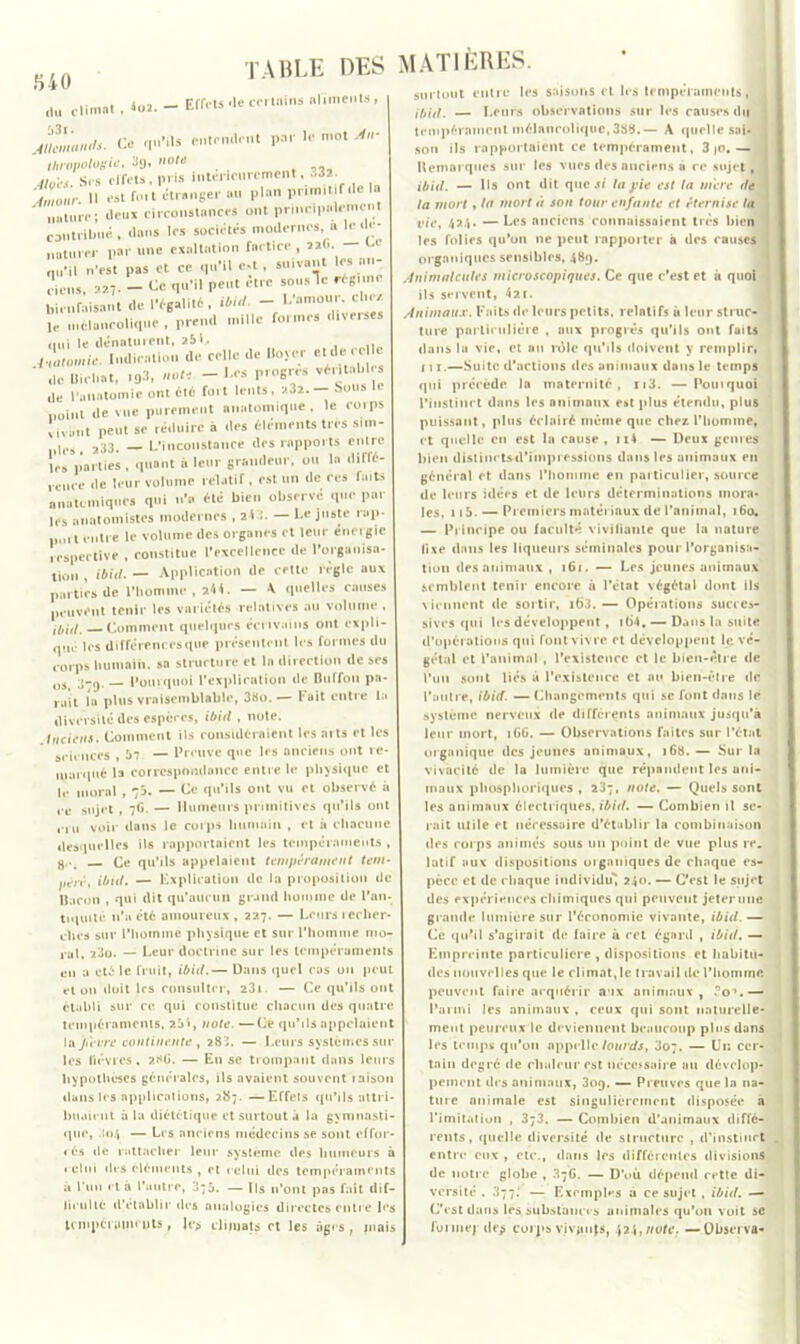 840 ,lu climat . 4u2. - Effets-le ccrinins ahments, J?,^ Ce qu’ils entendent par le mot An- thropologit3g. note ,, 41çCS. Sus effets, pris intérieurement, -32 ■hnour. Il est fuit étranger au plan primitif (le la nature; deux circonstances ont principidemcn contribué , dans les sociétés modernes, a le dé- naturer par une exaltation factice , aaO. — w qu'il n'est pas et ce qu'il c.t, suivant les an- ciens, «7- - qu'il peut être sousle régime bienfaisant de l'égalité, ibid. - Lamour, clie/, le mélancolique, prend mille formes diverses nui le dénaturent, 251. 4-ùitomie. Indication de celle de Boyer et de ce I :,cTcl.at, .93, note -l.es P-ogrés véritable. ,lc l'anatomie ont été fort lents, 232. — bous le ,ÏOi„t (le vue purement anatomique , le corps Iiva.it peut se réduire à des éléments très sim- ules , a33. — L'inconstance des rapports entre les parties , quant à leur grandeur, ou la diffé- ceure de leur volume relatif, est un de ces faits anatomiques qui n'a été bien observe que par les anatomistes modernes , 2)3. — l.c juste rap- imii t filtre le volume des organes et leur energie respective , constitue l'excellence de l'organisa- tion , ibid. — Application de cette règle aux parties de l’homme, *44. — * quelles causes peuvent tenir les variétés relatives au volume , ibid. Comment quelques écrivains ont expli- qué les différences que présentent les formes du corps humain, sa structure et la direction de ses OSt Pourquoi l’explication de Biiffou pa- rait la plus vraisemblable, 38o.— Fait entre la diversité des espèces, ibid , note. Anciens. Comment Us considéraient les nits et les sciences , 57 — Preuve que les anciens ont re- marqué la correspondance entre le physique et le moral , 73. — Ce qu’ils ont vu et observé à ,.e Sujet, 7G. — Humeurs primitives qu’ils ont cru voir dans le corps humain , et à chacune «lesquelles ils rapportaient les tempéraments , g..^ Ce qu’ils appelaient tempérament tem- péré, ibid. — Explication de la proposition de Bacon , qui dit qu’aucun grand homme de l’an- tiquité n’a été amoureux , 227. — Leurs recher- ches sur l'homme physique et sur l’homme mo- ral, 23o. — Leur doctrine sur les tempéraments eu a été le fruit, ibid.— Dans quel eas on peut et on doit les consulter, 23» — Ce qu’ils ont établi sur ce qui constitue chacun des quatre tempéraments, 251, note. —Ce qu’ils appelaient la Jtevre continente , 28'J. — Leurs systèmes sur les lièvres, ?.RG. — Lu se trompant dans leurs hypothèses générales, ils avaient souvent laison dans les applications, >87. —Effets qu’ils attri- buaient à la diététique et surtout à la gymnasti- que, 304 — Les anciens médecins se sont effor « és de rattacher leur système des humeurs à relui des éléments , et celui des tempéraments a l’un et à l'autre, 37a. — Ils n’ont pas fait dif- ficulté d’établir des analogies directes entre les trmpciiiim tits , Je> climats et les âges, mais ; surtout entre les saisons et les tempéraments, ibid. — Leurs observations sur les causes du tempérament mélancolique,388.— A quelle sai- son ils rapportaient ce tempérament, 3 jo,— Remarques sur les vues des anciens a ce sujet, ibid. — Ils ont dit que si tapie est la mere de la mort , la mort à son tour enfante et éternise la vie, 424. —Les anciens connaissaient très bien les folies qu'on ne peut rapporter à des causes organiques sensibles, 489. Animalcules microscopiques. Ce que c’est et à quoi ils servent, 4at. Animaux. Faits de leurs petits, relatifs à leur struc- ture particulière , aux progrès qu’ils ont faits dans lu vie, et au rôle qu’ils doivent y remplir, r 11.—Suite d’actions des animaux dans le temps qui précède la maternité, n3. — Poinquoi l'instinct dans les animaux est plus étendu, plus puissant, plus éclairé même que chez l’homme, et quelle en est la cause , 114 — Deux genres bien distinctsd’iinpressions dans les animaux eu général et dans l'homme en particulier, source de leurs idées et de leurs déterminations mora- les, 115. — Premiers matériaux de l'animal, 160, — Principe ou faculté vivifiante que la nature fixe dans les liqueurs séminales pour l’organisa- tion des animaux , 161. — Les jeunes animaux semblent tenir encore à l’état végétal dont ils viennent de sortir, i63. — Opérations succes- sives qui les développent , it)4. — Dans la suite d’opérations qui font vivre et développent le. vé- gétal et l’animal , l’existence et le bien-être de l’un sont liés à l’existence et nu bien-être de l’autre, ibid. — Changements qui se font dans le système nerveux de différents animaux jusqu'à leur mort, iGG. — Observations faites sur l’état organique des jeunes animaux, 168. — Sur la vivacité de la lumière que répandent les ani- maux phûsphoriques , 237, note. — Quels sont les animaux électriques, ibid. — Combien il se- rait utile et nécessaire d’établir la combinaison des corps animés sous 1111 point de vue plus re. latif aux dispositions organiques de chaque es- pèce et de chaque individu'! 240. — C’est le sujet des expériences chimiques qui peuvent jeter une grande lumière sur l’économie vivante, ibid. — Ce qu’il s’agirait (le faire à cet égard , ibid. — Empreinte particulière , dispositions et habitu- des nouvelles que le climat, le travail de l’homine. peuvent faire acquérir aux animaux, To1.— Parmi les animaux , ceux qui sont naturelle- ment peureux le deviennent beaucoup plus dans les temps qu’on appelle lourds, 3o;. — Un cer- tain degré de chaleur est nécessaire au dévelop- pement des animaux, 309. — Preuves que In na- ture animale est singulièrement disposée à l’imitation , 373. — Combien d’animaux diffé- rents, quelle diversité de structure , d’instinct entre eux , etc., dans les différentes divisions de notre globe , 37G. — D’où dépend cette di- versité . 377.* — Exemples a ce sujet , ibid. —- C’est dans les substances animales qu’on voit sc loi 111 ej de> corps vjv#njs, 424,note. —Observa-