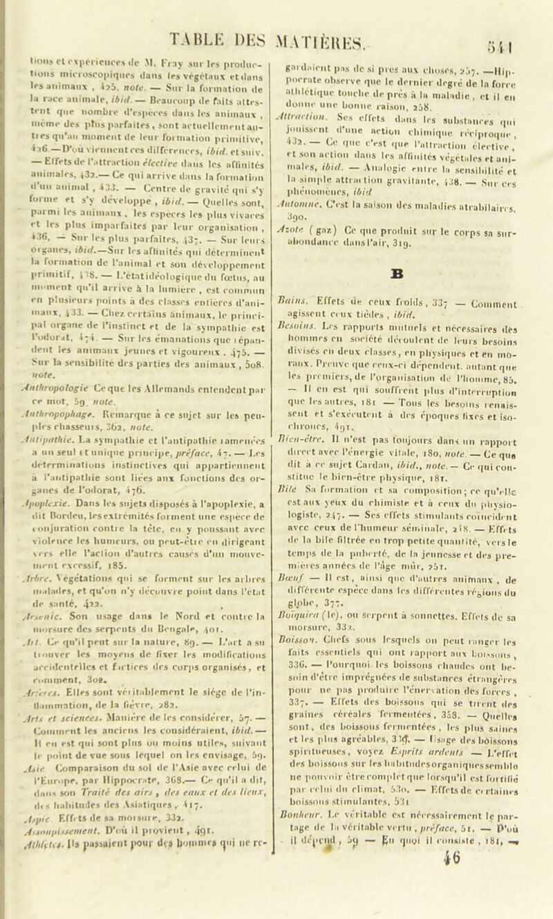 tioua et expprieures de M. Fray sur les produc- tions microscopiques clans les végétaux et dans les animaux , 4?5. note. — Sur la formation de la race animale, ibid.— Dcaucoup de faits attes- tent rpie nombre d’espèces dans les animaux , même des plus parfaites , sont actuellement au- tres qu’au moment de leur formation primitive, 4:«1> —D’où viennent ces différences, ibid. etstiiv. — Effets de l'attraction élective dans les affinités animales, «32.— Ce qui arrive dans la formation d lin animal , 4JJ. — Centre de gravite* qui s’y forme et s’y développe , ibid.— Quelles sont, parmi les animaux , les espèces les plus vivaces • t les plus imparfaites par leur organisation , 436, — Sur les plus parfaites, 43;. — Sur leurs Organes, ibid.—Sur les affinités qui déterminent la foi ination de l’animal et son développement primitif, i !S. — 1.'étatidéologique du fœtus, au moment qu’il arrive à la lumière , est commun en plusieurs points à des classes entières d’ani- maux, 433. — Chez, certains animaux, le princi- pal organe de l’instinct et de la sympathie est l’odoiMt, i 7 i. — Sur les émanations que lépaü- dent les animaux jeunes et vigoureux . 475. — Sur la sensibilité des parties des animaux , 5o8. note. Anthropologie Ce que les Allemands entendent pai- re mot, 5g. note. Anthropophage. Remarque à ce sujet sur les peu- ples chasseurs, 062, note. Antipathie. La sympathie et l’antipathie 1 amenées a un seul 11 unique principe, préface, 4t. — Les déterminations instinctives qui appartiennent a l’antipathie sont liées aux fonctions des or- ganes de l’odorat, 176. Apoplexie. Dans les sujets disposés à l’apoplexie, a dit Bordeu, les extrémités forment une espèce de • onjuration contre la tête, eu y poussant avec violence les humeurs, ou peut-élie en dirigeant vers elle l'action d’autres causes d'un mouve- ment excessif, 185. Arbre. Végétations qui se forment sur les arbres malades, et qu’on n’y découvre point dans l’état de santé, $22. , Arsenic. Son usage dans le Nord et contre la morsure des serpents du Bengale, 401. A>t. Ci* qu’il peut sur la nature, 89. — I/art n su trouver les moyens de fixer les modifications accidentelles et firtices des corps organisés, et ruminent, 3o*. Artères. Elles sont véiitablemrnt le siège de l’in- ll.immation, de la fièvre, 282. Arts et sciences. Manière de les considérer, 67. — Comment les anciens les considéraient, ibid.— Il eu est qui sont plus ou moins utiles, suivant le point de vue sous lequel on 1rs envisage, &g. Asie Comparaison du sol de l’Asie avec celui de l’Europe, par Hippocrate, 3G8.— Ce qu’il a dit, dans son Traité des airs , des eaux et des lieux, dis habitudes des Asiatiques, 417. Aspic Effets de sa moi sure, 332. Assoupissement. D’où il provient, 49*- AthUtis. Ils passaient pour dvj» Iwunir* <pij ne rt- MATIÈRES. 511 gnitlmritt pas «le si près aux choses, aj7. ||jp. porrate observe que le dernier degré de la foi re athlétique touche de près à In ititiindic , et il en donne une lionne raison, ,58. sJttrtirlioii Ses effets dans les suhst.11,ces qui jouissent d’une action chimique réciproque, Ma. — Ce que c’est que l’nttrnrtion élective,' et son action dans les affinités végétales et anl- uiaies, ibid. — Analogie mire la sensibilité et la simple attrni lion gravitante, ',58. Sur ces phénomènes, ibid Automne. C'est la saison des maladies atrabilaires. 390. Azote ( gaz.) Ce que produit sur le corps sn sur- abondance dans l’air, 319. B Bains. Effets de ceux froids, 337 — Comment agissent ceux tièdes , ibid. Besoins. Les rapports mutuels et nécessaires des hommes en société découlent de leurs besoins divisés en deux classes, en physiques et en mo- raux. Preuve que ceux-ci dépendent, autant que les premiers, de l’organisation de l’homme, 85. — Il en est qui souffrent plus d’interruption que les autres, 181 — Tous les besoins renais- sent et s’exécutent à des époques fixes et iso- chrones, 4 91. Bien-être. Il n’est pas toujours dans un rapport direct avec l’énergie vitale, 1S0, note. — Ce qua dit à ce sujet Cardan, ibid., note. — Ce qui con- stitue le bien-être physique, 18r. Bile Sa formation et sa composition ; ce qu’elle est aux yeux du chimiste et û ceux du physio- logiste, 247. — Ses effets stimulants coïncident avec ceux de l'humeur séminale, 2 i S. — Effets de la bile filtrée en trop petite quantité, vers le temps de la puberté, de In jeunesse et des pre- mières années de l’Age mûr, ?5t. Bœuf — Il est, ainsi que d'autres animaux , de différente espèce dans les différentes légions du globe, 377. Buïfjuira (\c), ou serpent à sonnettes. Effets de sa morsure, 332. Boisson. Chefs sous lesquels 011 peut ranger les faits essentiels qui ont rapport aux boissons, 336. — Pourquoi 1rs boissons chaudes ont be- soin d’être imprégnées de substances étrangères pour ne pas produire l’énervation des forces , 337. — Effets des boissons qui se tirent des graines céréales fermentées, 333. — Quel 1rs sont, des boissons fermentées, les plus saines et les plus agréables, 3 1<J. — Usage des boissons spintueuscs, voyez. Esprits ardents — L'effet des boissons sur les luibitiidesorgaiiiqiiessemldo 11e pouvoir être complet que lorsqu’il est fortifié par celui du climat, 53o. — Effets de cirtaim s boissons .stimulantes, 531 Bonheur. Le véritable est nécessairement le par- tage de la véritable vertu , préface, 5t. — P’où il déj»nul , ji) — £11 (jugi il consiste , 181, 46